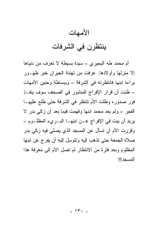 ‫ﺍﻷﻤﻬﺎﺕ‬
             ‫ﻴﻨﺘﻅﺭﻥ ﻓﻲ ﺍﻟﺸﺭﻓﺎﺕ‬
‫ﺃﻡ ﻤﺤﻤﺩ ﻁﻪ ﺍﻟﺒﺤﻴﺭﻱ – ﺴﻴﺩﺓ ﺒﺴﻴﻁﺔ ﻻ ﺘﻌﺭﻑ ﻤﻥ ﺩﻨﻴﺎﻫﺎ‬
‫ﺇﻻ ﻤﻨﺯﻟﻬﺎ ﻭﺃﻭﻻﺩﻫﺎ. ﻋﺭﻓﺕ ﻤﻥ ﺘﻬﻨﺌﺔ ﺍﻟﺠﻴﺭﺍﻥ ﺨﺒﺭ ﻅﻬـﻭﺭ‬
‫ﺒﺭﺍﺀﺓ ﺍﺒﻨﻬﺎ ﻓﺎﻨﺘﻅﺭﺘﻪ ﻓﻲ ﺍﻟﺸﺭﻓﺔ – ﻭﺒﺒﺴﺎﻁﺔ ﻭﺤﻨﻴﻥ ﺍﻷﻤﻬﺎﺕ‬
‫– ﻅﻨﺕ ﺃﻥ ﻗﺭﺍﺭ ﺍﻹﻓﺭﺍﺝ ﺍﻟﻤﻨﺸﻭﺭ ﻓﻲ ﺍﻟﺼﺤﻑ ﺴﻭﻑ ﻴﻨﻔـﺫ‬
‫ﻓﻭﺭ ﺼﺩﻭﺭﻩ ﻭﻅﻠﺕ ﺍﻷﻡ ﺘﻨﺘﻅﺭ ﻓﻲ ﺍﻟﺸﺭﻓﺔ ﺤﺘﻰ ﻁﻠﻊ ﻋﻠﻴﻬـﺎ‬
‫ﺍﻟﻔﺠﺭ – ﻭﻟﻡ ﻴﻌﺩ ﻤﺤﻤﺩ ﺍﺒﻨﻬﺎ ﻭﻓﻬﻤﺕ ﻓﻴﻤﺎ ﺒﻌﺩ ﺃﻥ ﺯﻜﻲ ﺒﺩﺭ ﻻ‬
‫ﻴﺭﻴﺩ ﺃﻥ ﻴﺒﺕ ﻓﻲ ﺍﻹﻓﺭﺍﺝ ﻋـﻥ ﺍﺒﻨﻬـﺎ ﺍﻟﺒـﺭﻱﺀ ﺍﻟﻤﻅﻠـﻭﻡ –‬
‫ﻭﻗﺭﺭﺕ ﺍﻷﻡ ﺃﻥ ﺘﺴﺄل ﻋﻥ ﺍﻟﻤﺴﺠﺩ ﺍﻟﺫﻱ ﻴﺼﻠﻲ ﻓﻴﻪ ﺯﻜﻲ ﺒﺩﺭ‬
‫ﺼﻼﺓ ﺍﻟﺠﻤﻌﺔ ﺤﺘﻰ ﺘﺫﻫﺏ ﺇﻟﻴﻪ ﻭﺘﺘﻭﺴل ﺇﻟﻴﻪ ﺃﻥ ﻴﻔﺭﺝ ﻋﻥ ﺍﺒﻨﻬﺎ‬
‫ﺍﻟﻤﻅﻠﻭﻡ ﻭﺒﻌﺩ ﻓﺘﺭﺓ ﻤﻥ ﺍﻻﻨﺘﻅﺎﺭ ﻟﻡ ﺘﺼل ﺍﻷﻡ ﺇﻟﻰ ﻤﻌﺭﻓﺔ ﻫﺫﺍ‬
                                              ‫ﺍﻟﻤﺴﺠﺩ!!‬




                      ‫- ٠٣١ -‬
 