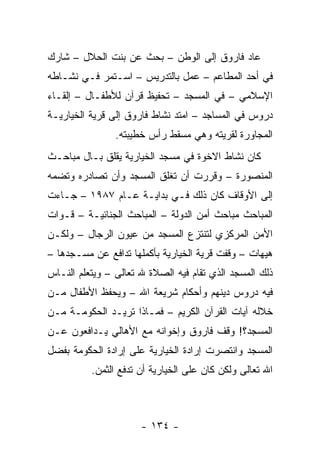 ‫ﻋﺎﺩ ﻓﺎﺭﻭﻕ ﺇﻟﻰ ﺍﻟﻭﻁﻥ – ﺒﺤﺙ ﻋﻥ ﺒﻨﺕ ﺍﻟﺤﻼل – ﺸﺎﺭﻙ‬
‫ﻓﻲ ﺃﺤﺩ ﺍﻟﻤﻁﺎﻋﻡ – ﻋﻤل ﺒﺎﻟﺘﺩﺭﻴﺱ – ﺍﺴـﺘﻤﺭ ﻓـﻲ ﻨﺸـﺎﻁﻪ‬
‫ﺍﻹﺴﻼﻤﻲ – ﻓﻲ ﺍﻟﻤﺴﺠﺩ – ﺘﺤﻔﻴﻅ ﻗﺭﺁﻥ ﻟﻸﻁﻔـﺎل – ﺇﻟﻘـﺎﺀ‬
‫ﺩﺭﻭﺱ ﻓﻲ ﺍﻟﻤﺴﺎﺠﺩ – ﺍﻤﺘﺩ ﻨﺸﺎﻁ ﻓﺎﺭﻭﻕ ﺇﻟﻰ ﻗﺭﻴﺔ ﺍﻟﺨﻴﺎﺭﻴـﺔ‬
                ‫ﺍﻟﻤﺠﺎﻭﺭﺓ ﻟﻘﺭﻴﺘﻪ ﻭﻫﻲ ﻤﺴﻘﻁ ﺭﺃﺱ ﺨﻁﻴﺒﺘﻪ.‬
‫ﻜﺎﻥ ﻨﺸﺎﻁ ﺍﻻﺨﻭﺓ ﻓﻲ ﻤﺴﺠﺩ ﺍﻟﺨﻴﺎﺭﻴﺔ ﻴﻘﻠﻕ ﺒـﺎل ﻤﺒﺎﺤـﺙ‬
‫ﺍﻟﻤﻨﺼﻭﺭﺓ – ﻭﻗﺭﺭﺕ ﺃﻥ ﺘﻐﻠﻕ ﺍﻟﻤﺴﺠﺩ ﻭﺃﻥ ﺘﺼﺎﺩﺭﻩ ﻭﺘﻀﻤﻪ‬
‫ﺇﻟﻰ ﺍﻷﻭﻗﺎﻑ ﻜﺎﻥ ﺫﻟﻙ ﻓـﻲ ﺒﺩﺍﻴـﺔ ﻋـﺎﻡ ٧٨٩١ – ﺠـﺎﺀﺕ‬
‫ﺍﻟﻤﺒﺎﺤﺙ ﻤﺒﺎﺤﺙ ﺃﻤﻥ ﺍﻟﺩﻭﻟﺔ – ﺍﻟﻤﺒﺎﺤﺙ ﺍﻟﺠﻨﺎﺌﻴـﺔ – ﻗـﻭﺍﺕ‬
‫ﺍﻷﻤﻥ ﺍﻟﻤﺭﻜﺯﻱ ﻟﺘﻨﺘﺯﻉ ﺍﻟﻤﺴﺠﺩ ﻤﻥ ﻋﻴﻭﻥ ﺍﻟﺭﺠﺎل – ﻭﻟﻜـﻥ‬
‫ﻫﻴﻬﺎﺕ – ﻭﻗﻔﺕ ﻗﺭﻴﺔ ﺍﻟﺨﻴﺎﺭﻴﺔ ﺒﺄﻜﻤﻠﻬﺎ ﺘﺩﺍﻓﻊ ﻋﻥ ﻤﺴـﺠﺩﻫﺎ –‬
‫ﺫﻟﻙ ﺍﻟﻤﺴﺠﺩ ﺍﻟﺫﻱ ﺘﻘﺎﻡ ﻓﻴﻪ ﺍﻟﺼﻼﺓ ﷲ ﺘﻌﺎﻟﻰ – ﻭﻴﺘﻌﻠﻡ ﺍﻟﻨـﺎﺱ‬
‫ﻓﻴﻪ ﺩﺭﻭﺱ ﺩﻴﻨﻬﻡ ﻭﺃﺤﻜﺎﻡ ﺸﺭﻴﻌﺔ ﺍﷲ – ﻭﻴﺤﻔﻅ ﺍﻷﻁﻔﺎل ﻤـﻥ‬
‫ﺨﻼﻟﻪ ﺁﻴﺎﺕ ﺍﻟﻘﺭﺁﻥ ﺍﻟﻜﺭﻴﻡ – ﻓﻤـﺎﺫﺍ ﺘﺭﻴـﺩ ﺍﻟﺤﻜﻭﻤـﺔ ﻤـﻥ‬
‫ﺍﻟﻤﺴﺠﺩ؟! ﻭﻗﻑ ﻓﺎﺭﻭﻕ ﻭﺇﺨﻭﺍﻨﻪ ﻤﻊ ﺍﻷﻫﺎﻟﻲ ﻴـﺩﺍﻓﻌﻭﻥ ﻋـﻥ‬
‫ﺍﻟﻤﺴﺠﺩ ﻭﺍﻨﺘﺼﺭﺕ ﺇﺭﺍﺩﺓ ﺍﻟﺨﻴﺎﺭﻴﺔ ﻋﻠﻰ ﺇﺭﺍﺩﺓ ﺍﻟﺤﻜﻭﻤﺔ ﺒﻔﻀل‬
          ‫ﺍﷲ ﺘﻌﺎﻟﻰ ﻭﻟﻜﻥ ﻜﺎﻥ ﻋﻠﻰ ﺍﻟﺨﻴﺎﺭﻴﺔ ﺃﻥ ﺘﺩﻓﻊ ﺍﻟﺜﻤﻥ.‬



                      ‫- ٤٣١ -‬
 