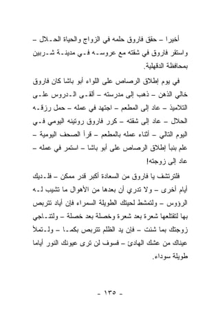 ‫ﺃﺨﻴ ‪‬ﺍ – ﺤﻘﻕ ﻓﺎﺭﻭﻕ ﺤﻠﻤﻪ ﻓﻲ ﺍﻟﺯﻭﺍﺝ ﻭﺍﻟﺤﻴﺎﺓ ﺍﻟﺤـﻼل –‬
                                             ‫ﺭ‬
‫ﻭﺍﺴﺘﻘﺭ ﻓﺎﺭﻭﻕ ﻓﻲ ﺸﻘﺘﻪ ﻤﻊ ﻋﺭﻭﺴـﻪ ﻓـﻲ ﻤﺩﻴﻨـﺔ ﺸـﺭﺒﻴﻥ‬
                                       ‫ﺒﻤﺤﺎﻓﻅﺔ ﺍﻟﺩﻗﻬﻠﻴﺔ.‬
‫ﻓﻲ ﻴﻭﻡ ﺇﻁﻼﻕ ﺍﻟﺭﺼﺎﺹ ﻋﻠﻰ ﺍﻟﻠﻭﺍﺀ ﺃﺒﻭ ﺒﺎﺸﺎ ﻜﺎﻥ ﻓﺎﺭﻭﻕ‬
‫ﺨﺎﻟﻲ ﺍﻟﺫﻫﻥ – ﺫﻫﺏ ﺇﻟﻰ ﻤﺩﺭﺴﺘﻪ – ﺃﻟﻘـﻰ ﺍﻟـﺩﺭﻭﺱ ﻋﻠـﻰ‬
‫ﺍﻟﺘﻼﻤﻴﺫ – ﻋﺎﺩ ﺇﻟﻰ ﺍﻟﻤﻁﻌﻡ – ﺍﺠﺘﻬﺩ ﻓﻲ ﻋﻤﻠﻪ – ﺤﻤل ﺭﺯﻗـﻪ‬
‫ﺍﻟﺤﻼل – ﻋﺎﺩ ﺇﻟﻰ ﺸﻘﺘﻪ – ﻜﺭﺭ ﻓﺎﺭﻭﻕ ﺭﻭﺘﻴﻨﻪ ﺍﻟﻴﻭﻤﻲ ﻓـﻲ‬
‫ﺍﻟﻴﻭﻡ ﺍﻟﺘﺎﻟﻲ – ﺃﺜﻨﺎﺀ ﻋﻤﻠﻪ ﺒﺎﻟﻤﻁﻌﻡ – ﻗﺭﺃ ﺍﻟﺼﺤﻑ ﺍﻟﻴﻭﻤﻴﺔ –‬
‫ﻋﻠﻡ ﺒﻨﺒﺄ ﺇﻁﻼﻕ ﺍﻟﺭﺼﺎﺹ ﻋﻠﻰ ﺃﺒﻭ ﺒﺎﺸﺎ – ﺍﺴﺘﻤﺭ ﻓﻲ ﻋﻤﻠﻪ –‬
                                        ‫ﻋﺎﺩ ﺇﻟﻰ ﺯﻭﺠﺘﻪ!‬
‫ﻓﻠﺘﺭﺘﺸﻑ ﻴﺎ ﻓﺎﺭﻭﻕ ﻤﻥ ﺍﻟﺴﻌﺎﺩﺓ ﺃﻜﺒﺭ ﻗﺩﺭ ﻤﻤﻜﻥ – ﻓﻠـﺩﻴﻙ‬
‫ﺃﻴﺎﻡ ﺃﺨﺭﻯ – ﻭﻻ ﺘﺩﺭﻱ ﺃﻥ ﺒﻌﺩﻫﺎ ﻤﻥ ﺍﻷﻫﻭﺍل ﻤﺎ ﺘﺸﻴﺏ ﻟـﻪ‬
‫ﺍﻟﺭﺅﻭﺱ – ﻭﻟﺘﻤﺸﻁ ﻟﺤﻴﺘﻙ ﺍﻟﻁﻭﻴﻠﺔ ﺍﻟﺴﻤﺭﺍﺀ ﻓﺈﻥ ﺃﻴﺎﺩ ﺘﺘﺭﺒﺹ‬
‫ﺒﻬﺎ ﻟﺘﻘﺘﻠﻌﻬﺎ ﺸﻌﺭﺓ ﺒﻌﺩ ﺸﻌﺭﺓ ﻭﺨﺼﻠﺔ ﺒﻌﺩ ﺨﺼﻠﺔ – ﻭﻟﺘﻨـﺎﺠﻲ‬
‫ﺯﻭﺠﺘﻙ ﺒﻤﺎ ﺸﺌﺕ – ﻓﺈﻥ ﻴﺩ ﺍﻟﻅﻠﻡ ﺘﺘﺭﺒﺹ ﺒﻜﻤـﺎ – ﻭﻟـﺘﻤﻸ‬
‫ﻋﻴﻨﺎﻙ ﻤﻥ ﻋﺸﻙ ﺍﻟﻬﺎﺩﺉ – ﻓﺴﻭﻑ ﻟﻥ ﺘﺭﻯ ﻋﻴﻭﻨﻙ ﺍﻟﻨﻭﺭ ﺃﻴﺎ ‪‬ﺎ‬
 ‫ﻤ‬
                                          ‫ﻁﻭﻴﻠﺔ ﺴﻭﺩﺍﺀ.‬



                      ‫- ٥٣١ -‬
 