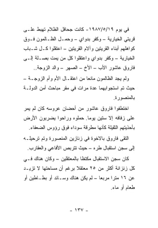 ‫ﻓﻲ ﻴﻭﻡ ٩١/٥/٧٨٩١- ﻜﺎﻨﺕ ﺠﺤﺎﻓل ﺍﻟﻅﻼﻡ ﺘﻬﺒﻁ ﻋﻠـﻰ‬
‫ﻗﺭﻴﺘﻲ ﺍﻟﺨﻴﺎﺭﻴﺔ – ﻭﻜﻔﺭ ﺒﺩﻭﺍﻱ – ﻭﺤﻤـل ﺍﻟﻅـﺎﻟﻤﻭﻥ ﻓـﻭﻕ‬
‫ﻜﻭﺍﻫﻠﻬﻡ ﺃﺒﻨﺎﺀ ﺍﻟﻘﺭﻴﺘﻴﻥ ﻭﺁﻻﻡ ﺍﻟﻘﺭﻴﺘﻴﻥ – ﺍﻋﺘﻘﻠﻭﺍ ﻜـل ﺸـﺒﺎﺏ‬
‫ﺍﻟﺨﻴﺎﺭﻴﺔ – ﻭﻜﻔﺭ ﺒﺩﻭﺍﻱ ﻭﺍﻋﺘﻘﻠﻭﺍ ﻜل ﻤﻥ ﻴﻤﺕ ﺒﺼـﻠﺔ ﺇﻟـﻰ‬
     ‫ﻓﺎﺭﻭﻕ ﻋﺎﺸﻭﺭ ﺍﻷﺏ – ﺍﻷﺥ – ﺍﻟﺼﻬﺭ – ﻭﺍﻟﺩ ﺍﻟﺯﻭﺠﺔ..‬
‫ﻭﻟﻡ ﻴﺠﺩ ﺍﻟﻅﺎﻟﻤﻭﻥ ﻤﺎﻨ ‪‬ﺎ ﻤﻥ ﺍﻋﺘﻘـﺎل ﺍﻷﻡ ﻭﺃﻡ ﺍﻟﺯﻭﺠـﺔ –‬
                              ‫ﻌ‬
‫ﺤﻴﺙ ﺘﻡ ﺍﺴﺘﺠﻭﺍﺒﻬﻤﺎ ﻋﺩﺓ ﻤﺭﺍﺕ ﻓﻲ ﻤﻘﺭ ﻤﺒﺎﺤﺙ ﺃﻤﻥ ﺍﻟﺩﻭﻟـﺔ‬
                                             ‫ﺒﺎﻟﻤﻨﺼﻭﺭﺓ.‬
‫ﺍﺨﺘﻁﻔﻭﺍ ﻓﺎﺭﻭﻕ ﻋﺎﺸﻭﺭ ﻤﻥ ﺃﺤﻀﺎﻥ ﻋﺭﻭﺴﻪ ﻜﺎﻥ ﻟﻡ ﻴﻤﺭ‬
‫ﻋﻠﻰ ﺯﻓﺎﻓﻪ ﺇﻻ ﺴﺘﻴﻥ ﻴﻭ ‪‬ﺎ. ﺤﻤﻠﻭﻩ ﻭﺭﺍﺤﻭﺍ ﻴﻀﺭﺒﻭﻥ ﺍﻷﺭﺽ‬
                           ‫ﻤ‬
  ‫ﺒﺄﺤﺫﻴﺘﻬﻡ ﺍﻟﺜﻘﻴﻠﺔ ﻜﺄﻨﻬﺎ ﻤﻁﺭﻗﺔ ﺴﻭﺩﺍﺀ ﻓﻭﻕ ﺭﺅﻭﺱ ﺍﻟﻀﻌﻔﺎﺀ.‬
‫ﺍﻟﺘﻘﻰ ﻓﺎﺭﻭﻕ ﺒﺎﻻﺨﻭﺓ ﻓﻲ ﺯﻨﺎﺯﻴﻥ ﺍﻟﻤﻨﺼﻭﺭﺓ ﻭﺘﻡ ﺘﺭﺤﻴﻠـﻪ‬
 ‫ﺇﻟﻰ ﺴﺠﻥ ﺍﺴﺘﻘﺒﺎل ﻁﺭﻩ – ﺤﻴﺙ ﺘﺘﺭﺒﺹ ﺍﻷﻓﺎﻋﻲ ﻭﺍﻟﻌﻘﺎﺭﺏ.‬
‫ﻜﺎﻥ ﺴﺠﻥ ﺍﻻﺴﺘﻘﺒﺎل ﻤﻜﺘ ﹰﺎ ﺒﺎﻟﻤﻌﺘﻘﻠﻴﻥ – ﻭﻜﺎﻥ ﻫﻨﺎﻙ ﻓـﻲ‬
                            ‫ﻅ‬
‫ﻜل ﺯﻨﺯﺍﻨﺔ ﺃﻜﺜﺭ ﻤﻥ ٥٢ ﻤﻌﺘﻘﻼ ﺒﺭﻏﻡ ﺃﻥ ﻤﺴﺎﺤﺘﻬﺎ ﻻ ﺘﺯﻴـﺩ‬
                        ‫ﹰ‬
‫ﻋﻥ ٦١ ﻤﺘ ‪‬ﺍ ﻤﺭﺒ ‪‬ﺎ – ﻟﻡ ﻴﻜﻥ ﻫﻨﺎﻙ ﻭﺴـﺎﺌﺩ ﺃﻭ ﺒﻁـﺎﻁﻴﻥ ﺃﻭ‬
                                    ‫ﻌ‬      ‫ﺭ‬
                                           ‫ﻁﻌﺎﻡ ﺃﻭ ﻤﺎﺀ.‬


                       ‫- ٧٣١ -‬
 