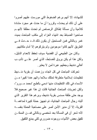 ‫ﻟﻠﺸﻬﺎﺩﺓ، ﺇﻻ ﺃﻨﻬﻡ ﺒﺭﻏﻡ ﺍﻟﻀﻐﻭﻁ ﺍﻟﺘﻲ ﻤﻭﺭﺴﺕ ﻋﻠﻴﻬﻡ ﺃﺼﺭﻭﺍ‬
‫ﻋﻠﻰ ﺃﻥ ﺫﻟﻙ ﻟﻡ ﻴﺤﺩﺙ، ﻭﻗﺭﺭﻭﺍ ﺃﻥ ﻤﺎ ﺤﺩﺙ ﻫﻭ ﻤﺠﺭﺩ ﻤﺸﺎﺩﺓ‬
‫ﻜﻼﻤﻴﺔ ﻭﺃﻥ ﻤﺴﺄﻟﺔ ﺇﻁﻼﻕ ﺍﻟﺭﺼﺎﺹ ﻟﻡ ﺘﺤﺩﺙ ﻤﻁﻠ ﹰﺎ ﻷﻨﻬـﻡ‬
       ‫ﻘ‬
‫ﺼﺎﺤﺒﻭﺍ ﺍﻟﻀﺒﺎﻁ ﺒﻌﺩ ﺍﻨﺘﻬﺎﺀ ﺍﻟﻌﺯﺍﺀ ﺇﻟﻰ ﻤﻜﺘﺏ ﺍﻟﻤﺒﺎﺤﺙ ﺒﻤﻴﺕ‬
‫ﻏﻤﺭ ﻭﺒﺎﻟﺘﺎﻟﻲ ﻓﻤﻥ ﺍﻟﻤﺴﺘﺤﻴل ﺃﻥ ﻴﻜﻭﻥ ﺫﻟﻙ ﻗـﺩ ﺤـﺩﺙ ﻓـﻲ‬
 ‫ﺍﻟﻁﺭﻴﻕ ﻷﻨﻬﻡ ﻜﺎﻨﻭﺍ ﻤﻭﺠﻭﺩﻴﻥ ﻭﻟﻡ ﻴﺘﺭﻜﻭﻫﻡ ﺇﻻ ﺃﻤﺎﻡ ﻤﻜﺎﺘﺒﻬﻡ.‬
‫ﻭﻜﺎﻥ ﻤﻥ ﺍﻟﻁﺒﻴﻌﻲ ﺃﻥ ﺍﻟﻘﻀﻴﺔ ﺴﻭﻑ ﺘﺤﻔﻅ ﻻﻨﻌﺩﺍﻡ ﺍﻟﺩﻟﻴل،‬
‫ﻭﻟﻜﻥ ﻫﺫﺍ ﻟﻡ ﻴﻜﻥ ﻴﺭﻭﻕ ﻟﻠﻀﺎﺒﻁ، ﺍﻟﺫﻱ ﺃﺼﺭ ﻋﻠـﻰ ﺘﺄﺩﻴـﺏ‬
                   ‫ﺃﻫﺎﻟﻲ ﺩﻨﺩﻴﻁ ﻭﺠﻌﻠﻬﻡ ﻋﺒﺭﺓ ﻟﻤﻥ ﻻ ﻴﻌﺘﺒﺭ.‬
‫ﺘﺤﺭﻜﺕ ﺍﻟﻤﺒﺎﺤﺙ ﻓﻲ ﻜل ﺍﺘﺠﺎﻩ، ﻭﺯﻋﻤﺕ ﺃﻥ ﺒﻘﺭﻴﺔ ﺩﻨـﺩﻴﻁ‬
‫ﺘﻨﻅﻴﻤﺎﺕ ﺇﺴﻼﻤﻴﺔ ﻤﺘﻁﺭﻓﺔ ﺘﻤﺘﻠﻙ ﺴﻼ ‪‬ﺎ ﻭﺍﺘﻬﻡ ﻋﺩ ‪‬ﺍ ﻜﺒﻴ ‪‬ﺍ ﻤـﻥ‬
     ‫ﺩ ﺭ‬                ‫ﺤ‬
‫ﺍﻷﺴﻤﺎﺀ ﻓﻲ ﺘﻠﻙ ﺍﻟﺘﻨﻅﻴﻤﺎﺕ ﻤﻨﻬﺎ ﺍﺴﻤﻲ ﺒﺎﻟﻁﺒﻊ "ﻤﺤﻤﺩ ﻤـﻭﺭﻭ"،‬
‫ﻭﻟﻜﻥ ﺘﺤﺭﻴﺎﺕ ﺍﻟﻤﺒﺎﺤﺙ ﺍﻟﺠﻨﺎﺌﻴﺔ ﻗﺎﻟﺕ ﺇﻥ ﻫﺫﺍ ﻏﻴﺭ ﺼﺤﻴﺢ ﻓﻼ‬
‫ﻴﻭﺠﺩ ﺤﺘﻰ ﻁﻠﻘﺔ ﻤﺴﺩﺱ ﺒﻘﺭﻴﺔ ﺩﻨﺩﻴﻁ، ﻭﺒﺭﻏﻡ ﻫﺫﺍ ﺍﻟﺘﻘﺭﻴﺭ ﺍﻟﺫﻱ‬
‫ﺃﺜﺒﺘﻪ ﺭﺠﺎل ﺍﻟﻤﺒﺎﺤﺙ ﺍﻟﺠﻨﺎﺌﻴﺔ، ﺘﻡ ﺘﺠﻬﻴﺯ ﺤﻤﻠﺔ ﻜﺒﻴﺭﺓ ﻟﻤﺩﺍﻫﻤـﺔ‬
‫ﺍﻟﻘﺭﻴﺔ، ﺇﻻ ﺃﻥ ﻤﺩﻴﺭ ﺍﻷﻤﻥ ﺃﺼﺭ ﻋﻠﻰ ﻤﺼﺎﺤﺒﺔ ﺍﻟﺤﻤﻠﺔ ﺒﻨﻔﺴـﻪ‬
‫ﻷﻨﻪ ﺸﻌﺭ ﺃﻥ ﻓﻲ ﺍﻟﻤﺴﺄﻟﺔ ﺒﻌﺩ ﺸﺨﺼﻲ ﻭﺒﺎﻟﺘﺎﻟﻲ ﻓﻤـﻥ ﺍﻟﻤﻤﻜـﻥ‬
    ‫ﺘﻠﻔﻴﻕ ﺒﻌﺽ ﺍﻷﺸﻴﺎﺀ، ﻭﻭﺠﻭﺩﻩ ﻀﺭﻭﺭﻱ ﻟﻜﻲ ﻴﻤﻨﻊ ﺍﻟﺘﻠﻔﻴﻕ.‬

                        ‫- ٣١ -‬
 