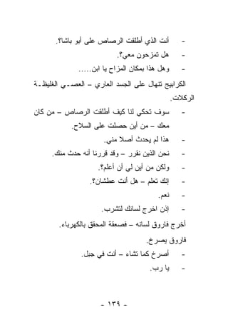 ‫ﺃﻨﺕ ﺍﻟﺫﻱ ﺃﻁﻠﻘﺕ ﺍﻟﺭﺼﺎﺹ ﻋﻠﻰ ﺃﺒﻭ ﺒﺎﺸﺎ؟.‬         ‫-‬
                           ‫ﻫل ﺘﻤﺯﺤﻭﻥ ﻤﻌﻲ؟.‬          ‫-‬
              ‫ﻭﻫل ﻫﺫﺍ ﺒﻤﻜﺎﻥ ﺍﻟﻤﺯﺍﺡ ﻴﺎ ﺍﺒﻥ.....‬      ‫-‬
‫ﺍﻟﻜﺭﺍﺒﻴﺞ ﺘﻨﻬﺎل ﻋﻠﻰ ﺍﻟﺠﺴﺩ ﺍﻟﻌﺎﺭﻱ – ﺍﻟﻌﺼـﻲ ﺍﻟﻐﻠﻴﻅـﺔ‬
                                                 ‫ﺍﻟﺭﻜﻼﺕ.‬
‫ﺴﻭﻑ ﺘﺤﻜﻲ ﻟﻨﺎ ﻜﻴﻑ ﺃﻁﻠﻘﺕ ﺍﻟﺭﺼﺎﺹ – ﻤﻥ ﻜﺎﻥ‬              ‫-‬
            ‫ﻤﻌﻙ – ﻤﻥ ﺃﻴﻥ ﺤﺼﻠﺕ ﻋﻠﻰ ﺍﻟﺴﻼﺡ.‬
                      ‫ﻫﺫﺍ ﻟﻡ ﻴﺤﺩﺙ ﺃﺼﻼ ﻤﻨﻲ.‬
                           ‫ﹰ‬                        ‫-‬
     ‫ﻨﺤﻥ ﺍﻟﺫﻴﻥ ﻨﻘﺭﺭ – ﻭﻗﺩ ﻗﺭﺭﻨﺎ ﺃﻨﻪ ﺤﺩﺙ ﻤﻨﻙ.‬        ‫-‬
                    ‫ﻭﻟﻜﻥ ﻤﻥ ﺃﻴﻥ ﻟﻲ ﺃﻥ ﺃﻋﻠﻡ؟.‬        ‫-‬
                  ‫ﺇﻨﻙ ﺘﻌﻠﻡ – ﻫل ﺃﻨﺕ ﻋﻁﺸﺎﻥ؟.‬         ‫-‬
                                          ‫ﻨﻌﻡ.‬      ‫-‬
                      ‫ﺇﺫﻥ ﺍﺨﺭﺝ ﻟﺴﺎﻨﻙ ﻟﺘﺸﺭﺏ.‬         ‫-‬
        ‫ﺃﺨﺭﺝ ﻓﺎﺭﻭﻕ ﻟﺴﺎﻨﻪ – ﻓﺼﻌﻘﺔ ﺍﻟﻤﺤﻘﻕ ﺒﺎﻟﻜﻬﺭﺒﺎﺀ.‬
                                     ‫ﻓﺎﺭﻭﻕ ﻴﺼﺭﺥ.‬
               ‫ﺃﺼﺭﺥ ﻜﻤﺎ ﺘﺸﺎﺀ – ﺃﻨﺕ ﻓﻲ ﺠﺒل.‬          ‫-‬
                                       ‫ﻴﺎ ﺭﺏ.‬       ‫-‬



                     ‫- ٩٣١ -‬
 