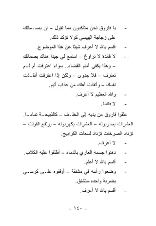 ‫ﻴﺎ ﻓﺎﺭﻭﻕ ﻨﺤﻥ ﻤﺘﺄﻜﺩﻭﻥ ﻤﻤﺎ ﻨﻘﻭل – ﺇﻥ ﺒﺼـﻤﺎﺘﻙ‬       ‫-‬
             ‫ﻋﻠﻰ ﺯﺠﺎﺠﺔ ﺍﻟﺒﻴﺒﺴﻲ ﻜﻭﻻ ﺘﺅﻜﺩ ﺫﻟﻙ.‬
      ‫ﺍﻗﺴﻡ ﺒﺎﷲ ﻻ ﺃﻋﺭﻑ ﺸﻴ ًﺎ ﻋﻥ ﻫﺫﺍ ﺍﻟﻤﻭﻀﻭﻉ.‬
                       ‫ﺌ‬                         ‫-‬
‫ﻻ ﻓﺎﺌﺩﺓ ﻻ ﺘﺭﺍﻭﻍ – ﺍﺴﺘﻤﻊ ﻟﻲ ﺠﻴﺩﺍ ﻫﻨﺎﻙ ﺒﺼﻤﺎﺘﻙ‬
             ‫‪‬‬                                   ‫-‬
‫– ﻭﻫﺫﺍ ﻴﻜﻔﻲ ﺃﻤﺎﻡ ﺍﻟﻘﻀﺎﺀ.. ﺴﻭﺍﺀ ﺍﻋﺘﺭﻓﺕ ﺃﻡ ﻟـﻡ‬
‫ﺘﻌﺘﺭﻑ – ﻓﻼ ﺠﺩﻭﻯ – ﻭﻟﻜﻥ ﺇﺫﺍ ﺍﻋﺘﺭﻓﺕ ﺃﻨﻘـﺫﺕ‬
            ‫ﻨﻔﺴﻙ – ﻭﺃﻨﻘﺫﺕ ﺃﻫﻠﻙ ﻤﻥ ﻋﺫﺍﺏ ﺃﻟﻴﻡ.‬
                         ‫ﻭﺍﷲ ﺍﻟﻌﻅﻴﻡ ﻻ ﺃﻋﺭﻑ.‬      ‫-‬
                                      ‫ﻻ ﻓﺎﺌﺩﺓ.‬   ‫-‬
‫ﻋﻠﻘﻭﺍ ﻓﺎﺭﻭﻕ ﻤﻥ ﻴﺩﻴﻪ ﺇﻟﻰ ﺍﻟﺨﻠـﻑ – ﻜﺎﻟﺫﺒﻴﺤـﺔ ﺘﻤﺎ ‪‬ـﺎ.‬
   ‫ﻤ‬
‫ﺍﻟﻌﺸﺭﺍﺕ ﻴﻀﺭﺒﻭﻨﻪ – ﺍﻟﻌﺸﺭﺍﺕ ﻴﻜﻬﺭﺒﻭﻨﻪ – ﻴﺭﺘﻔﻊ ﺍﻟﻔﻭﻟﺕ –‬
                  ‫ﺘﺯﺩﺍﺩ ﺍﻟﺼﺭﺨﺎﺕ ﺘﺯﺩﺍﺩ ﻟﺴﻌﺎﺕ ﺍﻟﻜﺭﺍﺒﻴﺞ.‬
                                    ‫ﻻ ﺃﻋﺭﻑ.‬      ‫-‬
‫ﺩﻫﻨﻭﺍ ﺠﺴﻤﻪ ﺍﻟﻌﺎﺭﻱ ﺒﺎﻟﺩﻤﺎﺀ – ﺃﻁﻠﻘﻭﺍ ﻋﻠﻴﻪ ﺍﻟﻜﻼﺏ.‬   ‫-‬
                              ‫ﺃﻗﺴﻡ ﺒﺎﷲ ﻻ ﺃﻋﻠﻡ.‬   ‫-‬
‫ﻭﻀﻌﻭﺍ ﺭﺃﺴﻪ ﻓﻲ ﻤﺸﻨﻘﺔ – ﺃﻭﻗﻔﻭﻩ ﻋﻠـﻰ ﻜﺭﺴـﻲ‬          ‫-‬
                         ‫ﺒﻀﺭﺒﺔ ﻭﺍﺤﺩﻩ ﺴﺘﺸﻨﻕ.‬
                            ‫ﺃﻗﺴﻡ ﺒﺎﷲ ﻻ ﺃﻋﺭﻑ.‬     ‫-‬


                      ‫- ٠٤١ -‬
 