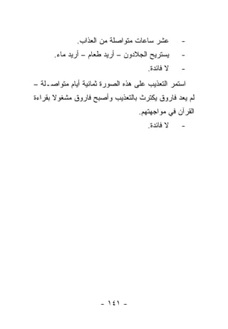 ‫ﻋﺸﺭ ﺴﺎﻋﺎﺕ ﻤﺘﻭﺍﺼﻠﺔ ﻤﻥ ﺍﻟﻌﺫﺍﺏ.‬       ‫-‬
      ‫ﻴﺴﺘﺭﻴﺢ ﺍﻟﺠﻼﺩﻭﻥ – ﺃﺭﻴﺩ ﻁﻌﺎﻡ – ﺃﺭﻴﺩ ﻤﺎﺀ.‬     ‫-‬
                                      ‫ﻻ ﻓﺎﺌﺩﺓ.‬   ‫-‬
‫ﺍﺴﺘﻤﺭ ﺍﻟﺘﻌﺫﻴﺏ ﻋﻠﻰ ﻫﺫﻩ ﺍﻟﺼﻭﺭﺓ ﺜﻤﺎﻨﻴﺔ ﺃﻴﺎﻡ ﻤﺘﻭﺍﺼـﻠﺔ –‬
‫ﻟﻡ ﻴﻌﺩ ﻓﺎﺭﻭﻕ ﻴﻜﺘﺭﺙ ﺒﺎﻟﺘﻌﺫﻴﺏ ﻭﺃﺼﺒﺢ ﻓﺎﺭﻭﻕ ﻤﺸﻐﻭﻻ ﺒﻘﺭﺍﺀﺓ‬
       ‫ﹰ‬
                                   ‫ﺍﻟﻘﺭﺁﻥ ﻓﻲ ﻤﻭﺍﺠﻬﺘﻬﻡ.‬
                                      ‫ﻻ ﻓﺎﺌﺩﺓ.‬   ‫-‬




                      ‫- ١٤١ -‬
 