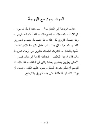 ‫ﺍﻟﻤﻭﺕ ﻴﻌﻭﺩ ﻤﻊ ﺍﻟﺯﻭﺠﺔ‬
‫ﻋﺎﺩﺕ ﺍﻟﺯﻭﺠﺔ ﺇﻟﻰ ﺍﻟﺨﻴﺎﺭﻴـﺔ – ﺴـﻤﻌﺕ ﻜـل ﺸـﻲﺀ –‬
‫ﺍﻟﺭﻜﻼﺕ – ﺍﻟﺼﻔﻌﺎﺕ – ﺍﻟﺼﺭﺨﺎﺕ – ﻜﻠﻤـﺎﺕ ﺍﻟﺤـﺎﺭﺱ –‬
‫ﻭﻫل ﻴﺘﺤﻤل ﻓﺎﺭﻭﻕ ﻜل ﻫﺫﺍ – ﻫل ﻴﺘﺤﻤـل ﺠﺴـﻡ ﻓـﺎﺭﻭﻕ‬
‫ﺍﻟﻘﺼﻴﺭ ﺍﻟﻀﻌﻴﻑ ﻜل ﻫﺫﺍ – ﻟﻡ ﺘﺤﺘﻤل ﺍﻟﺯﻭﺠﺔ ﺁﻻﻤﻬﺎ ﻓﺒﺎﺤﺕ‬
‫ﻷﻤﻬﺎ ﺒﻜﻠﻤﺎﺕ – ﺍﻨﺘﺸﺭﺕ ﺍﻟﻜﻠﻤﺎﺕ ﻜﺎﻟﺒﺭﻕ ﻓﻲ ﺃﺭﺠﺎﺀ ﺍﻟﻘﺭﻴـﺔ‬
‫ﻤﺎﺕ ﻓﺎﺭﻭﻕ ﻤﻥ ﺍﻟﺘﻌﺫﻴﺏ – ﺘﺤﻭﻟﺕ ﺍﻟﻘﺭﻴﺔ ﺇﻟﻰ ﻤﺄﺘﻡ ﻜﺒﻴـﺭ –‬
‫ﺍﻷﻫﺎﻟﻲ ﻴﻌﺯﻭﻥ ﺒﻌﻀﻬﻡ ﺒﻌﻀﺎ ﻭﻟﻜﻥ ﻓﻲ ﺍﻟﺨﻔﺎﺀ – ﻓﻘﺩ ﺨﺎﻓـﺕ‬
                            ‫‪‬‬
‫ﻗﻠﻭﺒﻬﻡ ﺃﻥ ﺘﻁﺎﺭﺩﻫﻡ ﻴﺩ ﺍﻟﺒﻁﺵ ﻭﺘﺤﺭﻡ ﻋﻠﻴﻬﻡ ﺍﻟﺒﻘﺎﺀ – ﺒﻌـﺩ ﺃﻥ‬
         ‫ﻨﺯﻟﺕ ﺘﻠﻙ ﺍﻟﻴﺩ ﺍﻟﺒﺎﻁﺸﺔ ﻋﻠﻰ ﺠﺴﺩ ﻓﺎﺭﻭﻕ ﺒﺎﻟﻜﺭﺒﺎﺝ.‬




                      ‫- ٤٤١ -‬
 