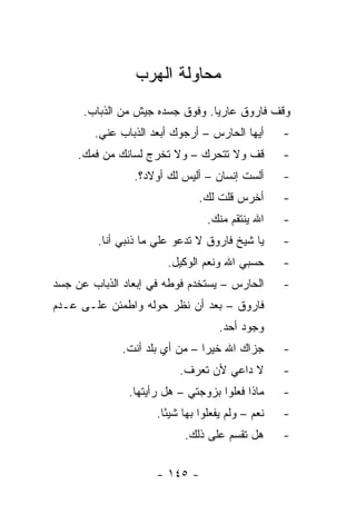 ‫ﻤﺤﺎﻭﻟﺔ ﺍﻟﻬﺭﺏ‬
      ‫ﻭﻗﻑ ﻓﺎﺭﻭﻕ ﻋﺎﺭﻴﺎ. ﻭﻓﻭﻕ ﺠﺴﺩﻩ ﺠﻴﺵ ﻤﻥ ﺍﻟﺫﺒﺎﺏ.‬
                                 ‫‪‬‬
        ‫ﺃﻴﻬﺎ ﺍﻟﺤﺎﺭﺱ – ﺃﺭﺠﻭﻙ ﺃﺒﻌﺩ ﺍﻟﺫﺒﺎﺏ ﻋﻨﻲ.‬       ‫-‬
     ‫ﻗﻑ ﻭﻻ ﺘﺘﺤﺭﻙ – ﻭﻻ ﺘﺨﺭﺝ ﻟﺴﺎﻨﻙ ﻤﻥ ﻓﻤﻙ.‬           ‫-‬
                ‫ﺃﻟﺴﺕ ﺇﻨﺴﺎﻥ – ﺃﻟﻴﺱ ﻟﻙ ﺃﻭﻻﺩ؟.‬        ‫-‬
                               ‫ﺃﺨﺭﺱ ﻗﻠﺕ ﻟﻙ.‬        ‫-‬
                                 ‫ﺍﷲ ﻴﻨﺘﻘﻡ ﻤﻨﻙ.‬     ‫-‬
         ‫ﻴﺎ ﺸﻴﺦ ﻓﺎﺭﻭﻕ ﻻ ﺘﺩﻋﻭ ﻋﻠﻲ ﻤﺎ ﺫﻨﺒﻲ ﺃﻨﺎ.‬      ‫-‬
                        ‫ﺤﺴﺒﻲ ﺍﷲ ﻭﻨﻌﻡ ﺍﻟﻭﻜﻴل.‬       ‫-‬
‫ﺍﻟﺤﺎﺭﺱ – ﻴﺴﺘﺨﺩﻡ ﻓﻭﻁﻪ ﻓﻲ ﺇﺒﻌﺎﺩ ﺍﻟﺫﺒﺎﺏ ﻋﻥ ﺠﺴﺩ‬        ‫-‬
‫ﻓﺎﺭﻭﻕ – ﺒﻌﺩ ﺃﻥ ﻨﻅﺭ ﺤﻭﻟﻪ ﻭﺍﻁﻤﺌﻥ ﻋﻠـﻰ ﻋـﺩﻡ‬
                                    ‫ﻭﺠﻭﺩ ﺃﺤﺩ.‬
              ‫ﺠﺯﺍﻙ ﺍﷲ ﺨﻴ ‪‬ﺍ – ﻤﻥ ﺃﻱ ﺒﻠﺩ ﺃﻨﺕ.‬
                                ‫ﺭ‬                  ‫-‬
                          ‫ﻻ ﺩﺍﻋﻲ ﻷﻥ ﺘﻌﺭﻑ.‬          ‫-‬
               ‫ﻤﺎﺫﺍ ﻓﻌﻠﻭﺍ ﺒﺯﻭﺠﺘﻲ – ﻫل ﺭﺃﻴﺘﻬﺎ.‬      ‫-‬
                     ‫ﻨﻌﻡ – ﻭﻟﻡ ﻴﻔﻌﻠﻭﺍ ﺒﻬﺎ ﺸﻴ ًﺎ.‬
                       ‫ﺌ‬                           ‫-‬
                            ‫ﻫل ﺘﻘﺴﻡ ﻋﻠﻰ ﺫﻟﻙ.‬       ‫-‬


                     ‫- ٥٤١ -‬
 