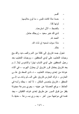 ‫ﺃﻗﺴﻡ.‬    ‫-‬
        ‫ﺤﺴﻨﺎ ﻤﺎﺫﺍ ﻜﺎﻨﺕ ﺘﻠﺒﺱ – ﻤﺎ ﻟﻭﻥ ﻤﻼﺒﺴﻬﺎ.‬     ‫-‬
                                    ‫ﻟﻭﻨﻬﺎ ﻜﺫﺍ.‬   ‫-‬
                      ‫ﺒﺎﻟﻀﺒﻁ – ﺍﻵﻥ ﺍﺴﺘﺭﺤﺕ.‬       ‫-‬
             ‫ﻟﺩﻱ ﻟﻙ ﺨﺒﺭ ﺴﻌﻴﺩ – ﺯﻭﺠﺘﻙ ﺤﺎﻤل.‬       ‫-‬
                                    ‫ﺍﻟﺤﻤﺩ ﷲ.‬     ‫-‬
                  ‫ﻤﺎﺫﺍ ﺴﻭﻑ ﺘﺴﻤﻴﻪ ﺇﻥ ﺸﺎﺀ ﺍﷲ.‬      ‫-‬
                                        ‫ﺨﺎﻟﺩ.‬    ‫-‬
‫ﺘﺤﻭل ﺠﺴﺩ ﻓﺎﺭﻭﻕ ﺇﻟﻰ ﻜﺘﻠﺔ ﻤﻥ ﺍﻟﺩﻡ ﻭﺍﻟﺼـﺩﻴﺩ ﻭﺍﻟﻘـﻴﺢ‬
‫ﻭﺠﺒﺎﺕ ﺍﻟﺘﻌﺫﻴﺏ ﻋﻠﻰ ﺃﻴﺩﻱ ﺍﻟﻤﺤﻘﻘﻴﻥ – ﻭﻭﺠﺒﺎﺕ ﺍﻟﺘﻌﺫﻴﺏ ﺒﻌﺩ‬
‫ﺭﺤﻴل ﺍﻟﻤﺤﻘﻘﻴﻥ ﻋﻠﻰ ﺃﻴﺩﻱ ﺍﻟﺫﺒﺎﺏ ﻨﻬﺎﺭﺍ ﻭﺍﻟﻨﺎﻤﻭﺱ ﻟﻴﻼ. ﻟـﻡ‬
     ‫ﹰ‬             ‫‪‬‬
‫ﻴﻌﺩ ﻓﺎﺭﻭﻕ ﻴﺤﺘﻤل ﻗﺭﺭ ﻓﺎﺭﻭﻕ ﺃﻥ ﻴﺤﺎﻭل ﺍﻟﻬﺭﺏ – ﻓﻲ ﺃﺜﻨﺎﺀ‬
‫ﻋﻭﺩﺘﻪ ﻤﻥ ﺇﺤﺩﻯ ﻭﺠﺒﺎﺕ ﺍﻟﺘﻌﺫﻴﺏ – ﻨـﺎﺩﻯ ﺍﻟﻤﺤﻘـﻕ ﻋﻠـﻰ‬
‫ﺍﻟﺤﺎﺭﺱ – ﺘﺭﻙ ﺍﻟﺤﺎﺭﺱ ﻓﺎﺭﻭﻕ ﻋﻠﻰ ﺍﻟﺴـﻠﻡ ﻭﺫﻫـﺏ ﺇﻟـﻰ‬
‫ﺍﻟﻤﺤﻘﻕ – ﻓﺎﺭﻭﻕ ﻴﺘﺤﺴﺱ ﺍﻟﻤﻜﺎﻥ – ﻻ ﺃﺤﺩ – ﻴﺤﻙ ﺭﺃﺴﻪ ﻓﻲ‬
‫ﺍﻟﺤﺎﺌﻁ – ﻴﺭﻓﻊ ﺍﻟﻌﺼﺎﺒﺔ ﻋﻥ ﻋﻴﻨﻴﻪ – ﻴﺠﺭﻱ ﺒﺴﺭﻋﺔ ﻤﺠﻨﻭﻨﺔ‬
‫ﻴﻘﻔﺯ ﻤﻥ ﻓﻭﻕ ﺍﻟﺴﻭﺭ ﻋﻥ ﻁﺭﻴﻕ ﺇﺤﺩﻯ ﻏﺭﻑ ﺍﻟﺘﻔﺘﻴﺵ – ﻴﺠﺩ‬
‫ﻨﻔﺴﻪ ﻓﻲ ﻤﻭﺍﺠﻬﺔ ﺴﻭﺭ ﺁﺨﺭ – ﻴﺠـﺭﻱ ﺒﺴـﺭﻋﺔ – ﺤﺩﻴﻘـﺔ‬


                      ‫- ٦٤١ -‬
 