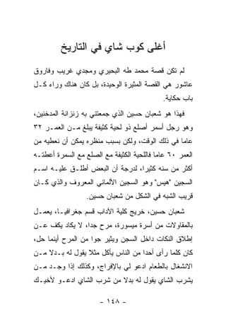 ‫ﺃﻏﻠﻰ ﻜﻭﺏ ﺸﺎﻱ ﻓﻲ ﺍﻟﺘﺎﺭﻴﺦ‬
‫ﻟﻡ ﺘﻜﻥ ﻗﺼﺔ ﻤﺤﻤﺩ ﻁﻪ ﺍﻟﺒﺤﻴﺭﻱ ﻭﻤﺠﺩﻱ ﻏﺭﻴﺏ ﻭﻓﺎﺭﻭﻕ‬
‫ﻋﺎﺸﻭﺭ ﻫﻲ ﺍﻟﻘﺼﺔ ﺍﻟﻤﺜﻴﺭﺓ ﺍﻟﻭﺤﻴﺩﺓ، ﺒل ﻜﺎﻥ ﻫﻨﺎﻙ ﻭﺭﺍﺀ ﻜـل‬
                                             ‫ﺒﺎﺏ ﺤﻜﺎﻴﺔ.‬
‫ﻓﻬﺫﺍ ﻫﻭ ﺸﻌﺒﺎﻥ ﺤﺴﻴﻥ ﺍﻟﺫﻱ ﺠﻤﻌﺘﻨﻲ ﺒﻪ ﺯﻨﺯﺍﻨﺔ ﺍﻟﻤﺩﺨﻨﻴﻥ،‬
‫ﻭﻫﻭ ﺭﺠل ﺃﺴﻤﺭ ﺃﺼﻠﻊ ﺫﻭ ﻟﺤﻴﺔ ﻜﺜﻴﻔﺔ ﻴﺒﻠﻎ ﻤـﻥ ﺍﻟﻌﻤـﺭ ٢٣‬
‫ﻋﺎ ‪‬ﺎ ﻓﻲ ﺫﻟﻙ ﺍﻟﻭﻗﺕ، ﻭﻟﻜﻥ ﺒﺴﺒﺏ ﻤﻨﻅﺭﻩ ﻴﻤﻜﻥ ﺃﻥ ﻨﻌﻁﻴﻪ ﻤﻥ‬
                                                ‫ﻤ‬
‫ﺍﻟﻌﻤﺭ ٠٦ ﻋﺎ ‪‬ﺎ ﻓﺎﻟﻠﺤﻴﺔ ﺍﻟﻜﺜﻴﻔﺔ ﻤﻊ ﺍﻟﺼﻠﻊ ﻤﻊ ﺍﻟﺴﻤﺭﺓ ﺃﻋﻁﺘـﻪ‬
                                           ‫ﻤ‬
‫ﺃﻜﺜﺭ ﻤﻥ ﺴﻨﻪ ﻜﺜﻴ ‪‬ﺍ، ﻟﺩﺭﺠﺔ ﺃﻥ ﺍﻟﺒﻌﺽ ﺃﻁﻠـﻕ ﻋﻠﻴـﻪ ﺍﺴـﻡ‬
                                  ‫ﺭ‬
‫ﺍﻟﺴﺠﻴﻥ "ﻫﻴﺱ" ﻭﻫﻭ ﺍﻟﺴﺠﻴﻥ ﺍﻷﻟﻤﺎﻨﻲ ﺍﻟﻤﻌﺭﻭﻑ ﻭﺍﻟﺫﻱ ﻜـﺎﻥ‬
                  ‫ﻗﺭﻴﺏ ﺍﻟﺸﺒﻪ ﻓﻲ ﺍﻟﺸﻜل ﻤﻥ ﺸﻌﺒﺎﻥ ﺤﺴﻴﻥ.‬
‫ﺸﻌﺒﺎﻥ ﺤﺴﻴﻥ، ﺨﺭﻴﺞ ﻜﻠﻴﺔ ﺍﻵﺩﺍﺏ ﻗﺴﻡ ﺠﻐﺭﺍﻓﻴـﺎ، ﻴﻌﻤـل‬
‫ﺒﺎﻟﻤﻘﺎﻭﻻﺕ ﻤﻥ ﺃﺴﺭﺓ ﻤﻴﺴﻭﺭﺓ، ﻤﺭﺡ ﺠ ‪‬ﺍ، ﻻ ﻴﻜﺎﺩ ﻴﻜﻑ ﻋـﻥ‬
                 ‫ﺩ‬
‫ﺇﻁﻼﻕ ﺍﻟﻨﻜﺎﺕ ﺩﺍﺨل ﺍﻟﺴﺠﻥ ﻭﻴﺜﻴﺭ ﺠﻭﺍ ﻤﻥ ﺍﻟﻤﺭﺡ ﺃﻴﻨﻤﺎ ﺤل،‬
                    ‫‪‬‬
‫ﻜﺎﻥ ﻜﻠﻤﺎ ﺭﺃﻯ ﺃﺤ ‪‬ﺍ ﻤﻥ ﺍﻟﻨﺎﺱ ﻴﺄﻜل ﻤﺜﻼ ﻴﻘﻭل ﻟﻪ ﺒـﺩﻻ ﻤـﻥ‬
    ‫ﹰ‬            ‫ﹰ‬                  ‫ﺩ‬
‫ﺍﻻﻨﺸﻐﺎل ﺒﺎﻟﻁﻌﺎﻡ ﺍﺩﻋﻭ ﻟﻲ ﺒﺎﻹﻓﺭﺍﺝ، ﻭﻜﺫﻟﻙ ﺇﺫﺍ ﻭﺠـﺩ ﻤـﻥ‬
‫ﻴﺸﺭﺏ ﺍﻟﺸﺎﻱ ﻴﻘﻭل ﻟﻪ ﺒﺩﻻ ﻤﻥ ﺸﺭﺏ ﺍﻟﺸﺎﻱ ﺍﺩﻋـﻭ ﻷﺨﻴـﻙ‬
                         ‫ﹰ‬

                       ‫- ٨٤١ -‬
 