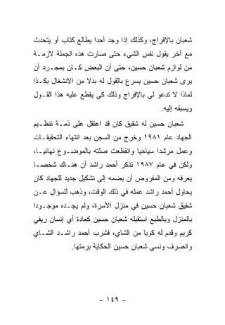 ‫ﺸﻌﺒﺎﻥ ﺒﺎﻹﻓﺭﺍﺝ، ﻭﻜﺫﻟﻙ ﺇﺫﺍ ﻭﺠﺩ ﺃﺤ ‪‬ﺍ ﻴﻁﺎﻟﻊ ﻜﺘﺎﺏ ﺃﻭ ﻴﺘﺤﺩﺙ‬
                     ‫ﺩ‬
‫ﻤﻊ ﺁﺨﺭ ﻴﻘﻭل ﻨﻔﺱ ﺍﻟﺸﻲﺀ ﺤﺘﻰ ﺼﺎﺭﺕ ﻫﺫﻩ ﺍﻟﺠﻤﻠﺔ ﻻﺯﻤـﺔ‬
‫ﻤﻥ ﻟﻭﺍﺯﻡ ﺸﻌﺒﺎﻥ ﺤﺴﻴﻥ، ﺤﺘﻰ ﺃﻥ ﺍﻟﺒﻌﺽ ﻜـﺎﻥ ﺒﻤﺠـﺭﺩ ﺃﻥ‬
‫ﻴﺭﻯ ﺸﻌﺒﺎﻥ ﺤﺴﻴﻥ ﻴﺴﺭﻉ ﺒﺎﻟﻘﻭل ﻟﻪ ﺒﺩﻻ ﻤﻥ ﺍﻻﻨﺸﻐﺎل ﺒﻜـﺫﺍ‬
                 ‫ﹰ‬
‫ﻟﻤﺎﺫﺍ ﻻ ﺘﺩﻋﻭ ﻟﻲ ﺒﺎﻹﻓﺭﺍﺝ ﻭﺫﻟﻙ ﻜﻲ ﻴﻘﻁﻊ ﻋﻠﻴﻪ ﻫﺫﺍ ﺍﻟﻘـﻭل‬
                                           ‫ﻭﻴﺴﺒﻘﻪ ﺇﻟﻴﻪ.‬
‫ﺸﻌﺒﺎﻥ ﺤﺴﻴﻥ ﻟﻪ ﺸﻘﻴﻕ ﻜﺎﻥ ﻗﺩ ﹸﻋﺘﻘل ﻋﻠﻰ ﺫﻤـﺔ ﺘﻨﻅـﻴﻡ‬
                    ‫ﺍ‬
‫ﺍﻟﺠﻬﺎﺩ ﻋﺎﻡ ١٨٩١ ﻭﺨﺭﺝ ﻤﻥ ﺍﻟﺴﺠﻥ ﺒﻌﺩ ﺍﻨﺘﻬﺎﺀ ﺍﻟﺘﺤﻘﻴﻘـﺎﺕ‬
‫ﻭﻋﻤل ﻤﺭﺸﺩﺍ ﺴﻴﺎﺤ ‪‬ﺎ ﻭﺍﻨﻘﻁﻌﺕ ﺼﻠﺘﻪ ﺒﺎﻟﻤﻭﻀـﻭﻉ ﻨﻬﺎﺌ ‪‬ـﺎ،‬
   ‫ﻴ‬                              ‫ﻴ‬
‫ﻭﻟﻜﻥ ﻓﻲ ﻋﺎﻡ ٧٨٩١ ﺘﺫﻜﺭ ﺃﺤﻤﺩ ﺭﺍﺸﺩ ﺃﻥ ﻫﻨـﺎﻙ ﺸﺨ ‪‬ـﺎ‬
  ‫ﺼ‬
‫ﻴﻌﺭﻓﻪ ﻭﻤﻥ ﺍﻟﻤﻔﺭﻭﺽ ﺃﻥ ﻴﻀﻤﻪ ﺇﻟﻰ ﺘﺸﻜﻴل ﺠﺩﻴﺩ ﻟﻠﺠﻬﺎﺩ ﻜﺎﻥ‬
‫ﻴﺤﺎﻭل ﺃﺤﻤﺩ ﺭﺍﺸﺩ ﻋﻤﻠﻪ ﻓﻲ ﺫﻟﻙ ﺍﻟﻭﻗﺕ، ﻭﺫﻫﺏ ﻟﻠﺴﺅﺍل ﻋـﻥ‬
‫ﺸﻘﻴﻕ ﺸﻌﺒﺎﻥ ﺤﺴﻴﻥ ﻓﻲ ﻤﻨﺯل ﺍﻷﺴﺭﺓ، ﻭﻟﻡ ﻴﺠـﺩﻩ ﻤﻭﺠـﻭ ‪‬ﺍ‬
 ‫ﺩ‬
‫ﺒﺎﻟﻤﻨﺯل ﻭﺒﺎﻟﻁﺒﻊ ﺍﺴﺘﻘﺒﻠﻪ ﺸﻌﺒﺎﻥ ﺤﺴﻴﻥ ﻜﻌﺎﺩﺓ ﺃﻱ ﺇﻨﺴﺎﻥ ﺭﻴﻔﻲ‬
‫ﻜﺭﻴﻡ ﻭﻗﺩﻡ ﻟﻪ ﻜﻭﺒﺎ ﻤﻥ ﺍﻟﺸﺎﻱ، ﻓﺸﺭﺏ ﺃﺤﻤﺩ ﺭﺍﺸـﺩ ﺍﻟﺸـﺎﻱ‬
            ‫ﻭﺍﻨﺼﺭﻑ ﻭﻨﺴﻲ ﺸﻌﺒﺎﻥ ﺤﺴﻴﻥ ﺍﻟﺤﻜﺎﻴﺔ ﺒﺭﻤﺘﻬﺎ.‬




                      ‫- ٩٤١ -‬
 