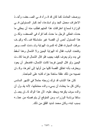 ‫ﻭﻭﺼﻑ ﺍﻟﺤﺎﺩﺙ ﻜﻤﺎ ﻜﺎﻥ ﻗﺩ ﻗـﺭﺃﻩ ﻓـﻲ ﺍﻟﺼـﺤﻑ، ﻭُﺨـﺫ‬
   ‫ﺃ‬
‫ﺍﻻﻋﺘﺭﺍﻑ ﻤﺤﻤل ﺍﻟﺠﺩ ﻭﺘﻡ ﺍﺴﺘﺩﻋﺎﺀ ﺃﺤﺩ ﻜﺒﺎﺭ ﺍﻟﻤﺴﺌﻭﻟﻴﻥ ﻓـﻲ‬
‫ﺍﻟﻭﺯﺍﺭﺓ ﻟﺴﻤﺎﻉ ﺍﻋﺘﺭﺍﻓﺎﺕ ﻫﺫﺍ ﺍﻟﻤﺘﻬﻡ ﻓﻁﻠﺏ ﻤﻨﻪ ﺃﻥ ﻴﺤﻜﻲ ﻤﺎ‬
‫ﺤﺩﺙ، ﻓﺤﻜﻰ ﺍﻟﺭﺠل ﻤﺎ ﺤﺩﺙ ﻜﻤﺎ ﻗﺭﺃﻩ ﻓﻲ ﺍﻟﺼﺤﻑ، ﻭﻟﻜـﻥ‬
‫ﻫﺫﺍ ﺍﻟﻤﺴﺌﻭل ﺃﺤﺱ ﺃﻥ ﺍﻟﻘﺼﺔ ﻏﻴﺭ ﻤﺘﻤﺎﺴﻜﺔ ﻓﺴـﺄﻟﻪ ﻭﻜﻴـﻑ‬
‫ﺴﺭﻗﺕ ﺍﻟﺴﻴﺎﺭﺓ، ﻓﻘﺎل ﻟﻪ ﻜﺴﺭﺕ ﺍﻟﻬﻭﺍﻴﺔ ﻭﺸـﺩﺩﺕ ﺍﻟﻤﺴـﻭﺠﺭ‬
‫ﻭﻓﺘﺤﺕ ﺍﻟﺒﺎﺏ، ﻓﻘﺎل ﻟﻪ ﺍﻟﻬﻭﺍﻴﺔ ﺍﻟﻴﻤﻴﻥ ﻭﻻ ﺍﻟﺸﻤﺎل ﻭﻫﻨﺎ ﺃﺴﻘﻁ‬
‫ﻓﻲ ﻴﺩﻩ ﻭﻟﻡ ﻴﻌﺭﻑ ﻜﻴﻑ ﻴﺠﻴﺏ ﻓﻠﻭ ﻗﺎل ﺍﻟﺸﻤﺎل ﻓﺭﺒﻤﺎ ﻜﺎﻨـﺕ‬
‫ﺍﻟﻴﻤﻴﻥ ﻭﻟﻭ ﻗﺎل ﺍﻟﻴﻤﻴﻥ ﻓﺭﺒﻤﺎ ﻜﺎﻨﺕ ﺍﻟﺸﻤﺎل، ﻓﺎﻀﻁﺭ ﺃﻥ ﻴﻌﻭﺩ‬
‫ﻭﻴﻌﺘﺭﻑ ﺒﺄﻨﻪ ﺍﺨﺘﻠﻕ ﺍﻟﻘﺼﺔ ﻜﻠﻬﺎ ﻤﻥ ﺃﻭﻟﻬﺎ ﺇﻟﻰ ﺃﺨﺭﻫﺎ، ﻭﻜـﺎﻥ‬
      ‫ﻨﺼﻴﺒﻪ ﻤﻥ ﺫﻟﻙ ﻋﻠﻘﺔ ﺴﺎﺨﻨﺔ ﺠﺯﺍﺀ ﻜﺫﺒﻪ ﻋﻠﻰ ﺍﻟﻤﺒﺎﺤﺙ.‬
‫ﻜﺎﻥ ﻫﺫﺍ ﺍﻟﺸﺎﺏ ﻗﺩ ﺘﺭﻙ ﺯﻭﺠﺘﻪ ﺤﺎﻤﻼ ﻓﻲ ﺍﻟﺸﻬﺭ ﺍﻟﺴﺎﺩﺱ‬
                ‫ﹰ‬
‫ﻭﻜﺎﻥ ﻜل ﻤﺎ ﻴﺨﺸﺎﻩ ﺃﻥ ﻴﺴﻲﺀ ﻭﺍﻟﺩﻩ ﻤﻌﺎﻤﻠﺘﻬﺎ، ﻷﻨﻪ ﻴﻘـﻭل ﺃﻥ‬
‫ﻭﺍﻟﺩﻩ ﺴﻭﻑ ﻴﻜﺭﻫﻪ ﻭﻴﺤﻘﺩ ﻋﻠﻴﻪ، ﻷﻥ ﻫﺫﺍ ﺍﻟﻭﺍﻟﺩ ﻜـﺎﻥ ﻴﻌﻤـل‬
‫ﺴﺎﺌ ﹰﺎ ﺒﺭﺌﺎﺴﺔ ﺍﻟﻭﺯﺭﺍﺀ، ﻭﻤﻥ ﺍﻟﻤﺘﻭﻗﻊ ﺃﻥ ﻴﺘﻡ ﻓﺼﻠﻪ ﻤﻥ ﻋﻤﻠـﻪ‬
                                                  ‫ﻘ‬
               ‫ﺒﺴﺒﺏ ﺍﺒﻨﻪ، ﻭﻜﺎﻥ ﻤﺤﻤﺩ ﺸﺩﻴﺩ ﺍﻟﻘﻠﻕ ﻤﻥ ﺫﻟﻙ.‬




                      ‫- ١٥١ -‬
 