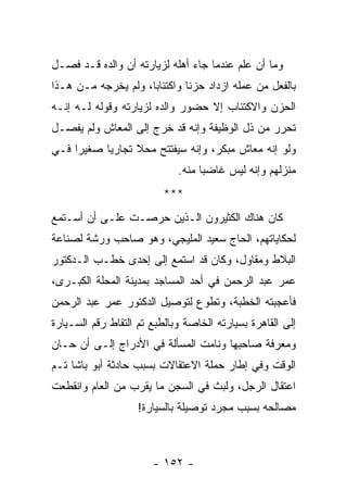 ‫ﻭﻤﺎ ﺃﻥ ﻋﻠﻡ ﻋﻨﺩﻤﺎ ﺠﺎﺀ ﺃﻫﻠﻪ ﻟﺯﻴﺎﺭﺘﻪ ﺃﻥ ﻭﺍﻟﺩﻩ ﻗـﺩ ﻓﺼـل‬
   ‫ﹸ‬
‫ﺒﺎﻟﻔﻌل ﻤﻥ ﻋﻤﻠﻪ ﺍﺯﺩﺍﺩ ﺤﺯ ﹰﺎ ﻭﺍﻜﺘﺌﺎ ‪‬ﺎ، ﻭﻟﻡ ﻴﺨﺭﺠﻪ ﻤـﻥ ﻫـﺫﺍ‬
                     ‫ﺒ‬         ‫ﻨ‬
‫ﺍﻟﺤﺯﻥ ﻭﺍﻻﻜﺘﺌﺎﺏ ﺇﻻ ﺤﻀﻭﺭ ﻭﺍﻟﺩﻩ ﻟﺯﻴﺎﺭﺘﻪ ﻭﻗﻭﻟﻪ ﻟـﻪ ﺇﻨـﻪ‬
‫ﺘﺤﺭﺭ ﻤﻥ ﺫل ﺍﻟﻭﻅﻴﻔﺔ ﻭﺇﻨﻪ ﻗﺩ ﺨﺭﺝ ﺇﻟﻰ ﺍﻟﻤﻌﺎﺵ ﻭﻟﻡ ‪‬ﻔﺼـل‬
    ‫ﻴ‬
‫ﻭﻟﻭ ﺇﻨﻪ ﻤﻌﺎﺵ ﻤﺒﻜﺭ، ﻭﺇﻨﻪ ﺴﻴﻔﺘﺘﺢ ﻤﺤﻼ ﺘﺠﺎﺭ ‪‬ﺎ ﺼﻐﻴ ‪‬ﺍ ﻓـﻲ‬
     ‫ﺭ‬      ‫ﻴ‬      ‫ﹰ‬
                             ‫ﻤﻨﺯﻟﻬﻡ ﻭﺇﻨﻪ ﻟﻴﺱ ﻏﺎﻀ ‪‬ﺎ ﻤﻨﻪ.‬
                                   ‫ﺒ‬
                          ‫***‬
‫ﻜﺎﻥ ﻫﻨﺎﻙ ﺍﻟﻜﺜﻴﺭﻭﻥ ﺍﻟـﺫﻴﻥ ﺤﺭﺼـﺕ ﻋﻠـﻰ ﺃﻥ ﺃﺴـﺘﻤﻊ‬
‫ﻟﺤﻜﺎﻴﺎﺘﻬﻡ، ﺍﻟﺤﺎﺝ ﺴﻌﻴﺩ ﺍﻟﻤﻠﻴﺠﻲ، ﻭﻫﻭ ﺼﺎﺤﺏ ﻭﺭﺸﺔ ﻟﺼﻨﺎﻋﺔ‬
‫ﺍﻟﺒﻼﻁ ﻭﻤﻘﺎﻭل، ﻭﻜﺎﻥ ﻗﺩ ﺍﺴﺘﻤﻊ ﺇﻟﻰ ﺇﺤﺩﻯ ﺨﻁـﺏ ﺍﻟـﺩﻜﺘﻭﺭ‬
‫ﻋﻤﺭ ﻋﺒﺩ ﺍﻟﺭﺤﻤﻥ ﻓﻲ ﺃﺤﺩ ﺍﻟﻤﺴﺎﺠﺩ ﺒﻤﺩﻴﻨﺔ ﺍﻟﻤﺤﻠﺔ ﺍﻟﻜﺒـﺭﻯ،‬
‫ﻓﺄﻋﺠﺒﺘﻪ ﺍﻟﺨﻁﺒﺔ، ﻭﺘﻁﻭﻉ ﻟﺘﻭﺼﻴل ﺍﻟﺩﻜﺘﻭﺭ ﻋﻤﺭ ﻋﺒﺩ ﺍﻟﺭﺤﻤﻥ‬
‫ﺇﻟﻰ ﺍﻟﻘﺎﻫﺭﺓ ﺒﺴﻴﺎﺭﺘﻪ ﺍﻟﺨﺎﺼﺔ ﻭﺒﺎﻟﻁﺒﻊ ﺘﻡ ﺍﻟﺘﻘﺎﻁ ﺭﻗﻡ ﺍﻟﺴـﻴﺎﺭﺓ‬
‫ﻭﻤﻌﺭﻓﺔ ﺼﺎﺤﺒﻬﺎ ﻭﻨﺎﻤﺕ ﺍﻟﻤﺴﺄﻟﺔ ﻓﻲ ﺍﻷﺩﺭﺍﺝ ﺇﻟـﻰ ﺃﻥ ﺤـﺎﻥ‬
‫ﺍﻟﻭﻗﺕ ﻭﻓﻲ ﺇﻁﺎﺭ ﺤﻤﻠﺔ ﺍﻻﻋﺘﻘﺎﻻﺕ ﺒﺴﺒﺏ ﺤﺎﺩﺜﺔ ﺃﺒﻭ ﺒﺎﺸﺎ ﺘـﻡ‬
‫ﺍﻋﺘﻘﺎل ﺍﻟﺭﺠل، ﻭﻟﺒﺙ ﻓﻲ ﺍﻟﺴﺠﻥ ﻤﺎ ﻴﻘﺭﺏ ﻤﻥ ﺍﻟﻌﺎﻡ ﻭﺍﻨﻘﻁﻌﺕ‬
                    ‫ﻤﺼﺎﻟﺤﻪ ﺒﺴﺒﺏ ﻤﺠﺭﺩ ﺘﻭﺼﻴﻠﺔ ﺒﺎﻟﺴﻴﺎﺭﺓ!‬



                       ‫- ٢٥١ -‬
 