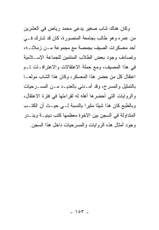 ‫ﻭﻜﺎﻥ ﻫﻨﺎﻙ ﺸﺎﺏ ﺼﻐﻴﺭ ﻴﺩﻋﻰ ﻤﺤﻤﺩ ﺭﻴﺎﺽ ﻓﻲ ﺍﻟﻌﺸﺭﻴﻥ‬
‫ﻤﻥ ﻋﻤﺭﻩ ﻭﻫﻭ ﻁﺎﻟﺏ ﺒﺠﺎﻤﻌﺔ ﺍﻟﻤﻨﺼﻭﺭﺓ، ﻜﺎﻥ ﻗﺩ ﺸﺎﺭﻙ ﻓـﻲ‬
‫ﺃﺤﺩ ﻤﻌﺴﻜﺭﺍﺕ ﺍﻟﺼﻴﻑ ﺒﺠﻤﺼﺔ ﻤﻊ ﻤﺠﻤﻭﻋﺔ ﻤـﻥ ﺯﻤﻼﺌـﻪ،‬
‫ﻭﺘﺼﺎﺩﻑ ﻭﺠﻭﺩ ﺒﻌﺽ ﺍﻟﻁﻼﺏ ﺍﻟﻤﻨﺘﻤﻴﻥ ﻟﻠﺠﻤﺎﻋﺔ ﺍﻹﺴـﻼﻤﻴﺔ‬
‫ﻓﻲ ﻫﺫﺍ ﺍﻟﻤﺼﻴﻑ، ﻭﻤﻊ ﺤﻤﻠﺔ ﺍﻻﻋﺘﻘﺎﻻﺕ ﻭﺍﻻﻋﺘﺭﺍﻓـﺎﺕ ﺘـﻡ‬
‫ﺍﻋﺘﻘﺎل ﻜل ﻤﻥ ﺤﻀﺭ ﻫﺫﺍ ﺍﻟﻤﻌﺴﻜﺭ، ﻭﻜﺎﻥ ﻫﺫﺍ ﺍﻟﺸﺎﺏ ﻤﻭﻟ ‪‬ـﺎ‬
  ‫ﻌ‬
‫ﺒﺎﻟﺘﻤﺜﻴل ﻭﺍﻟﻤﺴﺭﺡ، ﻭﻗﺩ ﺃﻤـﺩﻨﻲ ﺒﺎﻟﻌﺩﻴـﺩ ﻤـﻥ ﺍﻟﻤﺴـﺭﺤﻴﺎﺕ‬
‫ﻭﺍﻟﺭﻭﺍﻴﺎﺕ ﺍﻟﺘﻲ ﺃﺤﻀﺭﻫﺎ ﺃﻫﻠﻪ ﻟﻪ ﻟﻘﺭﺍﺀﺘﻬﺎ ﻓﻲ ﻓﺘﺭﺓ ﺍﻻﻋﺘﻘﺎل،‬
‫ﻭﺒﺎﻟﻁﺒﻊ ﻜﺎﻥ ﻫﺫﺍ ﺸﻴ ًﺎ ﻤﺜﻴﺭﺍ ﺒﺎﻟﻨﺴﺒﺔ ﻟـﻲ ﺤﻴـﺙ ﺃﻥ ﺍﻟﻜﺘـﺏ‬
                            ‫‪‬‬     ‫ﺌ‬
‫ﺍﻟﻤﺘﺩﺍﻭﻟﺔ ﻓﻲ ﺍﻟﺴﺠﻥ ﺒﻴﻥ ﺍﻻﺨﻭﺓ ﻤﻌﻅﻤﻬﺎ ﻜﺘﺏ ﺩﻴﻨﻴـﺔ ﻭﻴﻨـﺩﺭ‬
   ‫ﻭﺠﻭﺩ ﺃﻤﺜﺎل ﻫﺫﻩ ﺍﻟﺭﻭﺍﻴﺎﺕ ﻭﺍﻟﻤﺴﺭﺤﻴﺎﺕ ﺩﺍﺨل ﻫﺫﺍ ﺍﻟﺴﺠﻥ.‬




                      ‫- ٣٥١ -‬
 