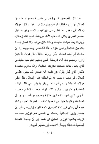 ‫ﺃﻤﺎ ﺃﻜﺜﺭ ﺍﻟﻘﺼﺹ ﺇﺜـﺎﺭﺓ ﻓﻬـﻲ ﻗﺼـﺔ ﻤﺠﻤﻭﻋـﺔ ﻤـﻥ‬
‫ﺍﻟﻌﺴﻜﺭﻴﻴﻥ ﻤﻥ ﻤﺨﺘﻠﻑ ﺍﻟﺭﺘﺏ ﺒﻴﻥ ﻤﻼﺯﻡ ﻭﻋﻘﻴﺩ، ﻭﻜﺎﻥ ﻫﺅﻻﺀ‬
‫ﺯﻤﻼﺀ ﻓﻲ ﺍﻟﻌﻤل ﻟﻀﺎﺒﻁ ﻴﺴﻤﻰ ﺇﺒﺭﺍﻫﻴﻡ ﺴﻼﻤﺔ، ﻭﻫﻭ ﻋـﺩﻴل‬
‫ﻋﺼﺎﻡ ﺍﻟﻘﻤﺭﻱ ﻭﻜﺎﻥ ﻗﺩ ﺫﻫﺏ ﻷﺩﺍﺀ ﻓﺭﻴﻀﺔ ﺍﻟﺤﺞ ﻓﻘﺎﻡ ﺯﻤﻼﺅﻩ‬
‫ﺒﺯﻴﺎﺭﺘﻪ ﺒﻌﺩ ﻋﻭﺩﺘﻪ ﻟﻠﺘﻬﻨﺌﺔ، ﻭﻟﻜﻨﻪ ﻜﺎﻥ ﻤﺭﺍﻗﺒﺎ ﻭﻗﺩ ﹸﺼل ﺒﻌـﺩ‬
       ‫ﻓ‬      ‫‪‬‬
‫ﺫﻟﻙ ﻤﻥ ﺍﻟﺨﺩﻤﺔ ﻭﻨﺴﻲ ﻫﺅﻻﺀ ﻫﺫﺍ ﺍﻟﺸﺨﺹ ﻭﻨﺴـﻴﻬﻡ، ﺇﻻ ﺃﻥ‬
‫ﺃﺤﺩﺍﺙ ﺃﺒﻭ ﺒﺎﺸﺎ ﻓﺘﺤﺕ ﺍﻷﺩﺭﺍﺝ ﻭﺘﻡ ﺍﻋﺘﻘﺎل ﻜل ﻫﺅﻻﺀ ﺍﻟـﺫﻴﻥ‬
‫ﺯﺍﺭﻭﺍ ﺯﻤﻴﻠﻬﻡ ﺒﻌﺩ ﺃﺩﺍﺀ ﻓﺭﻴﻀﺔ ﺍﻟﺤﺞ ﻭﻤﻨﻬﻡ ﺍﻟﻨﻘﻴـﺏ ﻋﻔﻴﻔـﻲ‬
‫ﺍﻟﺫﻱ ﻴﻌﻤل ﺤﺎﻟ ‪‬ﺎ ﺼﺤﻔﻴﺎ ﺒﺠﺭﻴﺩﺓ ﺍﻟﺤﻘﻴﻘﺔ، ﻭﺍﻟﻤـﻼﺯﻡ ﻤﺤﻤـﺩ‬
                                ‫‪‬‬     ‫ﻴ‬
‫ﻻﺸﻴﻥ ﺍﻟﺫﻱ ﻜﺎﻥ ﻴﻘﻭل ﻋﻥ ﻨﻔﺴﻪ ﺃﻨﻪ ﺃﺼﻐﺭ ﺸـﺨﺹ ﻋﻠـﻰ‬
‫ﺍﻟﻤﻌﺎﺵ ﻓﻲ ﻤﺼﺭ، ﺤﻴﺙ ﺃﻨﻪ ﺘﻡ ﺇﺤﺎﻟﺘﻪ ﻋﻠﻰ ﺍﻟﻤﻌﺎﺵ ﻤﺜل ﺒﺎﻗﻲ‬
‫ﻫﺅﻻﺀ ﺍﻟﻀﺒﺎﻁ ﻭﺭﻏﻡ ﺃﻥ ﺴﻨﻪ ﻟﻡ ﻴﻜﻥ ﻴﺘﺠﺎﻭﺯ ﻓﻲ ﺫﻟﻙ ﺍﻟﻭﻗﺕ‬
‫ﺍﻟﺨﻤﺴﺔ ﻭﻋﺸﺭﻴﻥ ﻋﺎ ‪‬ﺎ. ﻭﻜﺫﻟﻙ ﺍﻟﺭﺍﺌﺩ ﻤﺤﻤﺩ ﻭﺍﻟﻤﻘﺩﻡ ﻤﺤﻤـﺩ‬
                                  ‫ﻤ‬
‫ﻤﻜﺎﻭﻱ ﺍﻟﺫﻱ ﺍﻨﻔﺭﺩ ﺒﺄﻨﻪ ﻜﺎﻥ ﺤﻜﺎﻴﺔ ﻭﺤﺩﻩ ﻭﻫﻭ ﺃﺤـﺩ ﺭﺠـﺎل‬
‫ﺍﻟﺼﺎﻋﻘﺔ ﻭﻗﺎﻡ ﺒﺎﻟﻌﺩﻴﺩ ﻤﻥ ﺍﻟﻌﻤﻠﻴﺎﺕ ﺨﻠﻑ ﺨﻁﻭﻁ ﺍﻟﻌﺩﻭ، ﻭﺸﺎﺀ‬
‫ﺤﻅﻪ ﺃﻥ ﻴﺴﻜﻥ ﻓﻲ ﺸﻘﺔ ﺘﻘﻊ ﻓﻭﻕ ﺸﻘﺔ ﺍﻟﻠﻭﺍﺀ ﺯﻜﻲ ﺒﺩﺭ ﻗﺒل ﺃﻥ‬
‫ﻴﺼﺒﺢ ﻭﺯﻴ ‪‬ﺍ ﻟﻠﺩﺍﺨﻠﻴﺔ ﻭﺤﺩﺙ ﺃﻥ ﺘﺸﺎﺠﺭ ﻤﻊ ﺍﻟﻭﺯﻴﺭ ﺒﺴـﺒﺏ‬
                                        ‫ﺭ‬
‫ﺍﻟﺯﺒﺎﻟﺔ ﻭﻜﺘﻤﻬﺎ ﺍﻟﻭﺯﻴﺭ ﺍﻟﺴﺎﺒﻕ ﻓﻲ ﻨﻔﺴﻪ ﺇﻟﻰ ﺃﻥ ﺠﺎﺀﺕ ﺍﻟﻠﺤﻅﺔ‬
           ‫ﺍﻟﻤﻨﺎﺴﺒﺔ ﻓﺎﻋﺘﻘﻠﻪ ﺒﺘﻬﻤﺔ ﺍﻻﻨﺘﻤﺎﺀ ﺇﻟﻰ ﺘﻨﻅﻴﻡ ﺍﻟﺠﻬﺎﺩ.‬

                       ‫- ٤٥١ -‬
 