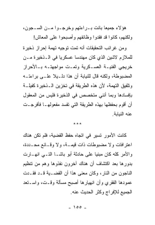 ‫ﻫﺅﻻﺀ ﺠﻤﻴﻌﺎ ﺒﺎﻨﺕ ﺒـﺭﺍﺀﺘﻬﻡ ﻭﺨﺭﺠـﻭﺍ ﻤـﻥ ﺍﻟﺴـﺠﻭﻥ،‬
     ‫ﻭﻟﻜﻨﻬﻡ، ﻜﺎﻨﻭﺍ ﻗﺩ ﻓﻘﺩﻭﺍ ﻭﻅﺎﺌﻔﻬﻡ ﻭﺃﺼﺒﺤﻭﺍ ﻋﻠﻰ ﺍﻟﻤﻌﺎﺵ!‬
‫ﻭﻤﻥ ﻏﺭﺍﺌﺏ ﺍﻟﺘﺤﻘﻴﻘﺎﺕ ﺃﻨﻪ ﺘﻤﺕ ﺘﻭﺠﻴﻪ ﺘﻬﻤﺔ ﺇﺤﺭﺍﺯ ﺫﺨﻴﺭﺓ‬
‫ﻟﻠﻤﻼﺯﻡ ﻻﺸﻴﻥ ﺍﻟﺫﻱ ﻜﺎﻥ ﻤﻬﻨﺩﺴﺎ ﻋﺴﻜﺭﻴﺎ ﻓﻲ ﺍﻟـﺫﺨﻴﺭﺓ ﻤـﻥ‬
                 ‫‪‬‬      ‫‪‬‬
‫ﺨﺭﻴﺠﻲ ﺍﻟﻔﻨﻴـﺔ ﺍﻟﻌﺴـﻜﺭﻴﺔ ﻭﺘﻤـﺕ ﻤﻭﺍﺠﻬﺘـﻪ ﺒـﺎﻷﺤﺭﺍﺯ‬
‫ﺍﻟﻤﻀﺒﻭﻁﺔ، ﻭﻟﻜﻨﻪ ﻗﺎل ﻟﻠﻨﻴﺎﺒﺔ ﺃﻥ ﻫﺫﺍ ﺩﻟـﻴﻼ ﻋﻠـﻰ ﺒﺭﺍﺀﺘـﻪ‬
             ‫ﹰ‬
‫ﻭﺘﻠﻔﻴﻕ ﺍﻟﺘﻬﻤﺔ، ﻷﻥ ﻫﺫﻩ ﺍﻟﻁﺭﻴﻘﺔ ﻓﻲ ﺘﺨﺯﻴﻥ ﺍﻟـﺫﺨﻴﺭﺓ ﻜﻔﻴﻠـﺔ‬
‫ﺒﺈﻓﺴﺎﺩﻫﺎ ﻭﺒﻤﺎ ﺃﻨﻨﻲ ﻤﺘﺨﺼﺹ ﻓﻲ ﺍﻟﺫﺨﻴﺭﺓ ﻓﻠﻴﺱ ﻤﻥ ﺍﻟﻤﻌﻘﻭل‬
‫ﺃﻥ ﺃﻗﻭﻡ ﺒﺤﻔﻅﻬﺎ ﺒﻬﺫﻩ ﺍﻟﻁﺭﻴﻘﺔ ﺍﻟﺘﻲ ﺘﻔﺴﺩ ﻤﻔﻌﻭﻟﻬـﺎ ﻓﺄﻓﺭﺠـﺕ‬
                                            ‫ﻋﻨﻪ ﺍﻟﻨﻴﺎﺒﺔ.‬
                         ‫***‬
‫ﻜﺎﻨﺕ ﺍﻷﻤﻭﺭ ﺘﺴﻴﺭ ﻓﻲ ﺍﺘﺠﺎﻩ ﺤﻔﻅ ﺍﻟﻘﻀﻴﺔ، ﻓﻠﻡ ﺘﻜﻥ ﻫﻨﺎﻙ‬
‫ﺍﻋﺘﺭﺍﻓﺎﺕ ﻭﻻ ﻤﻀﺒﻭﻁﺎﺕ ﺫﺍﺕ ﻗﻴﻤـﺔ، ﻭﻻ ﻭﻗـﺎﺌﻊ ﻤﺤـﺩﺩﺓ،‬
‫ﻭﺍﻷﻤﺭ ﻜﻠﻪ ﻜﺎﻥ ﻤﺒﻨﻴﺎ ﻋﻠﻰ ﺤﺎﺩﺜﺔ ﺃﺒﻭ ﺒﺎﺸـﺎ ﺍﻟﺘـﻲ ﺍﻨﻬـﺎﺭﺕ‬
                                   ‫‪‬‬
‫ﺒﺩﻭﺭﻫﺎ ﺒﻌﺩ ﺍﻜﺘﺸﺎﻑ ﺃﻥ ﻫﻨﺎﻙ ﺁﺨﺭﻭﻥ ﻨﻔﺫﻭﻫﺎ ﻭﻫﻡ ﻤﻥ ﺘﻨﻅﻴﻡ‬
‫ﺍﻟﻨﺎﺠﻭﻥ ﻤﻥ ﺍﻟﻨﺎﺭ، ﻭﻜﺎﻥ ﻤﻌﻨﻰ ﻫﺫﺍ ﺃﻥ ﺍﻟﻘﻀـﻴﺔ ﻗـﺩ ﻓﻘـﺩﺕ‬
‫ﻋﻤﻭﺩﻫﺎ ﺍﻟﻔﻘﺭﻱ ﻭﺃﻥ ﺍﻨﻬﻴﺎﺭﻫﺎ ﺃﺼﺒﺢ ﻤﺴﺄﻟﺔ ﻭﻗـﺕ، ﻭﺍﺴـﺘﻌﺩ‬
                       ‫ﺍﻟﺠﻤﻴﻊ ﻟﻺﻓﺭﺍﺝ ﻭﻜﺜﺭ ﺍﻟﺤﺩﻴﺙ ﻋﻨﻪ.‬

                      ‫- ٥٥١ -‬
 