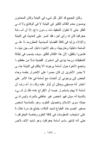 ‫ﻭﻜﺎﻥ ﺍﻟﺠﻤﻴﻊ ﻗﺩ ﺃﻨﻜﺭ ﻜل ﺸﻲﺀ ﻓﻲ ﺍﻟﻨﻴﺎﺒﺔ ﻭﻜﺎﻥ ﺍﻟﻤﺤﺎﻤﻭﻥ‬
‫ﻴﻭﺼﻭﻥ ﺒﻌﺩﻡ ﺍﻟﻜﻼﻡ ﺍﻟﻜﺜﻴﺭ ﻓﻲ ﺍﻟﻨﻴﺎﺒﺔ ﻻ ﻓﻲ ﺍﻟﻭﻗﺎﺌﻊ ﻭﻻ ﻓـﻲ‬
‫ﺍﻟﻔﻜﺭ ﺤﺘﻰ ﻻ ﺘﻁﻭل ﺍﻟﺘﺤﻘﻴﻘـﺎﺕ ﺒـﺩﻭﻥ ﺩﺍﻉ، ﺇﻻ ﺃﻥ ﺃﺴـﺎﻤﺔ‬
‫ﺠﻐﺭﺍﻓﻴﺎ ﻜﺎﻥ ﻟﻪ ﺭﺃﻱ ﺁﺨﺭ، ﻓﻘﺩ ﺃﺼﺭ ﻋﻠﻰ ﺍﻟﺤﺩﻴﺙ ﻓﻲ ﺍﻟﻨﻴﺎﺒﺔ‬
‫ﻭﺍﻹﺩﻻﺀ ﺒﺭﺃﻴﻪ ﻓﻲ ﻜﺎﻓﺔ ﺍﻟﻘﻀﺎﻴﺎ ﺍﻟﺴﻴﺎﺴﻴﺔ ﺍﻟﻤﻁﺭﻭﺤـﺔ ﻋﻠـﻰ‬
‫ﺍﻟﺴﺎﺤﺔ ﺩﺍﺨﻠﻴﺔ ﻭﺨﺎﺭﺠﻴﺔ، ﻭﻋﻠﻡ ﺍﻻﺨﻭﺓ ﺩﺍﺨل ﺍﻟﺴـﺠﻥ ﺒﻨﻴﺘـﻪ‬
‫ﻓﺸﻌﺭﻭﺍ ﺒﺎﻟﻘﻠﻕ، ﻷﻥ ﻫﺫﺍ ﺍﻟﻜﻼﻡ ﺍﻟﻜﺜﻴﺭ ﺴﻭﻑ ﻴﺘﺴﺒﺏ ﻓﻲ ﺇﻁﺎﻟﺔ‬
‫ﺍﻟﺘﺤﻘﻴﻘﺎﺕ ﻭﺭﺒﻤﺎ ﻴﺅﺩﻱ ﺇﻟﻰ ﺍﺴﺘﻤﺭﺍﺭ ﺍﻟﻘﻀﻴﺔ ﺒﺩﻻ ﻤﻥ ﺤﻔﻅﻬـﺎ‬
          ‫ﹰ‬
‫ﻭﺘﺠﻤﻊ ﺍﻻﺨﻭﺓ ﺤﻭل ﺃﺴﺎﻤﺔ ﻴﺭﺠﻭﻨﻪ ﺃﻻ ﻴﺘﻜﻠﻡ ﻓﻲ ﺍﻟﻨﻴﺎﺒﺔ ﺤﺘـﻰ‬
‫ﻻ ﻴﻀﺭ ﺍﻵﺨﺭﻴﻥ ﺇﻥ ﻜﺎﻥ ﻤﺼﺭﺍ ﻋﻠﻰ ﺍﻹﻀﺭﺍﺭ ﺒﻨﻔﺴﻪ ﻭﺠﺎﺀ‬
                       ‫‪‬‬
‫ﺍﻟﺒﻌﺽ ﺇﻟﻲ ﻴﺭﺠﻭﻨﻲ ﺃﻥ ﺃﺘﺤﺩﺙ ﻤﻊ ﺃﺴﺎﻤﺔ ﻓﻲ ﻫﺫﺍ ﺍﻷﻤﺭ ﻋﻠﻰ‬
‫ﺍﻋﺘﺒﺎﺭ ﺃﻨﻪ ﺼﺩﻴﻘﻲ ﻭﻴﻤﻜﻥ ﺃﻥ ﺃﺅﺜﺭ ﻋﻠﻴﻪ ﻭﻜﻨـﺕ ﺃﻋـﺭﻑ ﺃﻥ‬
‫ﺃﺴﺎﻤﺔ ﻻ ﻴﻬﺘﻡ ﺒﺎﺴﺘﻤﺭﺍﺭ ﺤﺒﺴﻪ ﺃﻭ ﺍﻹﻓﺭﺍﺝ ﻋﻨﻪ، ﻓﻜـل ﺸـﻲﺀ‬
‫ﺒﺎﻟﻨﺴﺒﺔ ﻟﻪ ﺴﻴﺎﻥ ﻓﻬﻭ ﺸﺨﺹ ﻏﻴﺭ ﻋﺎﻁﻔﻲ ﺒﺎﻟﻤﺭﺓ، ﻭﻟﻴﺱ ﻓـﻲ‬
‫ﺤﻴﺎﺘﻪ ﺴﻭﻯ ﺍﻹﺴﻼﻡ ﻭﺘﺤﺼﻴل ﺍﻟﻌﻠﻭﻡ، ﻭﻫﻭ ﺒﺎﻟﻤﻨﺎﺴﺒﺔ ﺸﺨﺹ‬
‫ﺼﻐﻴﺭ ﺍﻟﺠﺴﻡ ﺤﺎﺩ ﺍﻟﻁﺒﺎﻉ ﺸﺩﻴﺩ ﺍﻟﺫﻜﺎﺀ، ﻴﺘﻤﺘﻊ ﺒﻘـﺩﺭﺓ ﻫﺎﺌﻠـﺔ‬
‫ﻋﻠﻰ ﺍﺴﺘﻴﻌﺎﺏ ﺍﻟﻤﻌﻠﻭﻤﺎﺕ ﻓﻲ ﻜﺎﻓﺔ ﺍﻟﻌﻠﻭﻡ ﻭﺨﺎﺼﺔ ﺍﻟﺠﻐﺭﺍﻓﻴـﺎ‬
‫ﺤﺘﻰ ﺃﻨﻪ ﺍﺸﺘﻬﺭ ﺒﺎﺴﻡ ﺃﺴﺎﻤﺔ ﺠﻐﺭﺍﻓﻴﺎ، ﻭﻫﻭ ﺸﺩﻴﺩ ﺍﻹﺨـﻼﺹ‬


                      ‫- ٦٥١ -‬
 