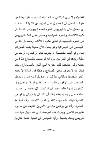 ‫ﻟﻘﻀﻴﺘﻪ ﻭﻻ ﻴﺭﻯ ﺸﻴ ًﺎ ﻓﻲ ﺤﻴﺎﺘﻪ ﺴﻭﺍﻫﺎ، ﻭﻫﻭ ﻴﺴﺘﻔﻴﺩ ﺃﻴ ‪‬ﺎ ﻤﻥ‬
    ‫ﻀ‬                                ‫ﺌ‬
‫ﻓﺘﺭﺍﺕ ﺍﻟﺴﺠﻥ ﻓﻲ ﺍﻟﺤﺼﻭل ﻋﻠﻰ ﺍﻟﻤﺯﻴﺩ ﻤﻥ ﺍﻟﺸﻬﺎﺩﺍﺕ، ﻓﺒﻌـﺩ‬
‫ﺃﻥ ﺤﺼل ﻋﻠﻰ ﺒﻜﺎﻟﻭﺭﻴﻭﺱ ﺍﻟﻌﻠﻭﻡ ﺸﻌﺒﺔ ﺍﻟﺠﻴﻭﻟﻭﺠﻴـﺎ، ﺩﺨـل‬
‫ﻜﻠﻴﺔ ﺍﻻﻗﺘﺼﺎﺩ ﻭﺍﻟﻌﻠﻭﻡ ﺍﻟﺴﻴﺎﺴﻴﺔ ﻭﺤﺼل ﻋﻠﻰ ﺍﻟﺒﻜـﺎﻟﻭﺭﻴﻭﺱ‬
‫ﻓﻲ ﺍﻟﻌﻠﻭﻡ ﺍﻟﺴﻴﺎﺴﻴﺔ ﺜﻡ ﺍﻟﺘﺤﻕ ﺒﻜﻠﻴـﺔ ﺍﻵﺩﺍﺏ ﻭﺤﺼـل ﻋﻠـﻰ‬
‫ﺍﻟﻠﻴﺴﺎﻨﺱ ﻓﻲ ﺍﻟﺠﻐﺭﺍﻓﻴﺎ ﻭﻫﻭ ﻴﻌﻤل ﺍﻵﻥ ﻤﻌﻴﺩﺍ ﺒﻘﺴﻡ ﺍﻟﺠﻐﺭﺍﻓﻴﺎ‬
                ‫‪‬‬
‫ﺒﻬﺎ، ﻭﻫﻭ ﺃﻴ ‪‬ﺎ ﺒﺎﻟﻤﻨﺎﺴﺒﺔ ﻻ ﻴﺸﺭﺏ ﺸﺎﻴﺎ ﺃﻭ ﻗﻬـﻭﺓ ﺃﻭ ﺤﺘـﻰ‬
                  ‫‪‬‬                     ‫ﻀ‬
‫ﺤﻠﺒﺔ ﻭﻴﺅﻜﺩ ﻟﻲ ﺃﻜﺜﺭ ﻤﻥ ﻤﺭﺓ ﺃﻨﻪ ﻟﻡ ﻴﺼﺏ ﺒﺎﻟﺼﺩﺍﻉ ﻗﻁ ﻓـﻲ‬
‫ﺤﻴﺎﺘﻪ ﻭﻜﺎﻥ ﻴﺘﻌﺠﺏ ﻜﻠﻤﺎ ﺃﺨﺒﺭﺘﻪ ﺃﻨﻨﻲ ﺃﺸﻌﺭ ﺒﺎﻟﺼـﺩﺍﻉ ﻤـﺜﻼ‬
‫ﹰ‬
‫ﻗﺎﺌﻼ ﺇﻨﻪ ﻻ ﻴﻌﺭﻑ ﻤﻌﻨﻰ ﺍﻟﺼﺩﺍﻉ، ﻭﻫﻜﺫﺍ ﻓﺈﻥ ﺃﺴﺎﻤﺔ ﻻ ﻴﻌﻨﻴﻪ‬
                                                ‫ﹰ‬
‫ﺍﻷﻤﺭ ﺸﺨﺼ ‪‬ﺎ ﻭﺒﺎﻟﺘﺎﻟﻲ ﺤﺎﻭﻟﺕ ﺃﻥ ﺃﺩﺨـل ﻟـﻪ ﻤـﻥ ﻤـﺩﺨل‬
                                       ‫ﻴ‬
‫ﺍﻟﺤﺭﺹ ﻋﻠﻰ ﺍﻵﺨﺭﻴﻥ ﻭﺘﻘـﺩﻴﺭ ﻀـﻌﻔﻬﻡ ﺃﻭ ﻅـﺭﻭﻓﻬﻡ ﻭﺃﻥ‬
‫ﺍﻵﺨﺭﻴﻥ ﻟﻴﺴﻭﺍ ﻤﺜﻠﻪ، ﻭﺒﻌﺩ ﺃﻥ ﺍﺴﺘﻨﻔﺫﺕ ﻜل ﺤﺠﺠـﻲ ﺃﺼـﺭ‬
‫ﺃﺴﺎﻤﺔ ﻋﻠﻰ ﺭﺃﻴﻪ ﻭﻤﻭﻗﻔﻪ ﻭﺃﻜﺩ ﺃﻥ ﺫﻟﻙ ﻟﻥ ﻴﻘﺩﻡ ﻭﻟﻥ ﻴﺅﺨﺭ ﻓﻲ‬
‫ﺍﻟﻘﻀﻴﺔ ﺸﻴ ًﺎ، ﻷﻨﻪ ﺴﻭﺍﺀ ﺘﻜﻠﻡ ﺃﻭ ﻟﻡ ﻴـﺘﻜﻠﻡ ﻓﺴـﻭﻑ ﺘﺤﻔـﻅ‬
                                         ‫ﺌ‬
‫ﺍﻟﻘﻀﻴﺔ، ﻭﺃﻨﻪ ﻟﻥ ﻴﺭﺍﻋﻲ ﻤﺸﺎﻋﺭ ﺍﻵﺨﺭﻴﻥ ﺍﻟﻨﺎﺒﻌﺔ ﻋﻥ ﺴـﻭﺀ‬
‫ﺘﻘﺩﻴﺭﻫﻡ ﻟﻸﻤﻭﺭ ﻭﻴﻔﻭﺕ ﻫﺫﻩ ﺍﻟﻔﺭﺼﺔ ﻓـﻲ ﺘﺴـﺠﻴل ﻤﻭﻗـﻑ‬
‫ﺘﺎﺭﻴﺨﻲ ﻭﺫﻟﻙ ﺒﺘﺴﺠﻴل ﺭﺃﻴﻪ ﺍﻟﺴﻴﺎﺴﻲ ﻓﻲ ﺍﻟﻨﻴﺎﺒﺔ ﺨﺩﻤﺔ ﻟﻠﺘﺎﺭﻴﺦ‬


                      ‫- ٧٥١ -‬
 