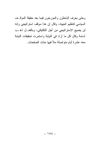 ‫ﻭﺤﺘﻰ ﻴﻌﺭﻑ ﺍﻟﺒﺎﺤﺜﻭﻥ ﻭﺍﻟﻤﺅﺭﺨﻭﻥ ﻓﻴﻤﺎ ﺒﻌﺩ ﺤﻘﻴﻘﺔ ﺍﻟﻤﻭﻗـﻑ‬
‫ﺍﻟﺴﻴﺎﺴﻲ ﻟﺘﻨﻅﻴﻡ ﺍﻟﺠﻬﺎﺩ، ﻭﻗﺎل ﺇﻥ ﻫﺫﺍ ﻤﻭﻗﻑ ﺍﺴﺘﺭﺍﺘﻴﺠﻲ ﻭﺇﻨﻪ‬
‫ﻟﻥ ﻴﻀﻴﻊ ﺍﻻﺴﺘﺭﺍﺘﻴﺠﻲ ﻤﻥ ﺃﺠل ﺍﻟﺘﻜﺘﻴﻜﻲ، ﻭﺒﺎﻟﻔﻌـل ﺫﻫـﺏ‬
‫ﺃﺴﺎﻤﺔ ﻭﻗﺎل ﻜل ﻤﺎ ﺃﺭﺍﺩ ﻓﻲ ﺍﻟﻨﻴﺎﺒﺔ ﻭﺍﺴﺘﻤﺭﺕ ﺘﺤﻘﻴﻘﺎﺕ ﺍﻟﻨﻴﺎﺒﺔ‬
         ‫ﻤﻌﻪ ﻋﺸﺭﺓ ﺃﻴﺎﻡ ﻤﺘﻭﺍﺼﻠﺔ ﻤﻸ ﻓﻴﻬﺎ ﻤﺌﺎﺕ ﺍﻟﺼﻔﺤﺎﺕ.‬




                       ‫- ٨٥١ -‬
 