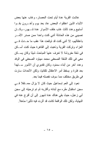 ‫ﻋﺎﺸﺕ ﺍﻟﻘﺭﻴﺔ ﻋﺩﺓ ﺃﻴﺎﻡ ﺘﺤﺕ ﺍﻟﺤﺼﺎﺭ، ﻭﻏﺎﺏ ﻋﻨﻬﺎ ﺒﻌﺽ‬
‫ﺍﻷﺒﻨﺎﺀ ﺍﻟﺫﻴﻥ ﹸﻋﺘﻘﻠﻭﺍ، ﺍﻟﺒﻌﺽ ﻋﺎﺩ ﺒﻌﺩ ﻴﻭﻡ ﻭﺁﺨـﺭﻭﻥ ﺒﻘـﻭﺍ‬
                                       ‫ﺍ‬
‫ﺃﺴﺎﺒﻴﻊ ﻭﻋﺩﺩ ﺜﺎﻟﺙ ﻏﺎﺏ ﺨﻠﻑ ﺍﻷﺴﻭﺍﺭ ﻋﺩﺓ ﺸـﻬﻭﺭ، ﻭﻜـﺎﻥ‬
‫ﻨﺼﻴﺒﻲ ﻤﻥ ﻫﺫﻩ ﺍﻟﺤﺎﺩﺜﺔ ﺃﻨﻨﻲ ﻜﻨﺕ ﻭﺍﺤ ‪‬ﺍ ﻤﻤﻥ ﺼﺩﺭ ﺍﻷﻤـﺭ‬
               ‫ﺩ‬
‫ﺒﺎﻋﺘﻘﺎﻟﻬﻡ، ﺇﻻ ﺃﻨﻨﻲ ﻜﻨﺕ ﻗﺩ ﺘﻭﻗﻌﺕ ﻫﺫﺍ ﻋﻘﺏ ﻤﺎ ﺤـﺩﺙ ﻓـﻲ‬
‫ﺍﻟﻌﺯﺍﺀ ﻭﺘﺭﻜﺕ ﺍﻟﻘﺭﻴﺔ ﻭﺫﻫﺒﺕ ﺇﻟﻰ ﺍﻟﻘﺎﻫﺭﺓ ﺤﻴﺙ ﻜﻨﺕ ﺃﺴـﻜﻥ‬
‫ﻓﻲ ﺸﻘﺔ ﻤﻔﺭﻭﺸﺔ ﻻ ﺘﻌﺭﻑ ﻋﻨﻬﺎ ﺍﻟﻤﺒﺎﺤﺙ ﺸﻴ ًﺎ ﻭﻜﺎﻥ ﻴﺴـﻜﻥ‬
            ‫ﺌ‬
‫ﻤﻌﻲ ﻓﻲ ﺘﻠﻙ ﺍﻟﺸﻘﺔ ﺍﻟﺼﺤﻔﻲ ﻤﺤﻤﺩ ﻤﻬﺎﻭﺩ ﺍﻟﺼﺤﻔﻲ ﻓﻲ ﺍﻟﻭﻓﺩ‬
‫ﻭﻋﺩﺩ ﺁﺨﺭ ﻤﻥ ﺃﺒﻨﺎﺀ ﺴﻤﻨﻭﺩ ﻭﻜﺎﻥ ﺘﻘﺩﻴﺭﻱ ﺃﻥ ﺍﻷﻤﻭﺭ ﺴـﺘﻬﺩﺃ‬
‫ﺒﻌﺩ ﻓﺘﺭﺓ ﻭ ﻴﺴﻘﻁ ﺃﻤﺭ ﺍﻻﻋﺘﻘﺎل ﺘﻠﻘﺎﺌ ‪‬ﺎ، ﻭﻟﻜﻥ ﺍﻷﺤﺩﺍﺙ ﺴﺎﺭﺕ‬
                   ‫ﻴ‬
              ‫ﻓﻲ ﻁﺭﻴﻕ ﻤﺨﺘﻠﻑ ﻤﻤﺎ ﺴﻭﻑ ﻨﻔﺼﻠﻪ ﻓﻴﻤﺎ ﺒﻌﺩ.‬
‫ﻨﻌﻭﺩ ﺇﻟﻰ ﺍﻟﻌﻡ ﺇﺴﻤﺎﻋﻴل ﺤﻴﺙ ﻜﺎﻥ ﻻ ﻴﺯﺍل ﻤﻌـﺘﻘﻼ ﻓـﻲ‬
    ‫ﹰ‬
‫ﺴﺠﻥ ﺍﺴﺘﻘﺒﺎل ﻁﺭﻩ ﻤﻊ ﺃﺒﻨﺎﺌﻪ ﻭﺃﻗﺎﺭﺒﻪ ﺜﻡ ﺘﻡ ﺘﺭﺤﻴﻠﻪ ﺇﻟﻰ ﺴﺠﻥ‬
‫ﺃﺒﻲ ﺯﻋﺒل، ﺤﻴﺙ ﺒﻘﻲ ﻫﻨﺎﻙ ﻋﺩﺓ ﺸﻬﻭﺭ ﺇﻟﻰ ﺃﻥ ﺃﻓﺭﺝ ﻋﻨﻪ ﻓﻲ‬
  ‫ﺍﻟﻨﻬﺎﻴﺔ، ﻭﻟﻜﻥ ﺘﻠﻙ ﺍﻟﻭﺍﻗﻌﺔ ﻜﺎﻨﺕ ﻗﺩ ﺃﺜﺭﺕ ﻓﻴﻪ ﺘﺄﺜﻴ ‪‬ﺍ ﻤﺫﻫﻼ.‬
   ‫ﹰ‬     ‫ﺭ‬




                        ‫- ٥١ -‬
 