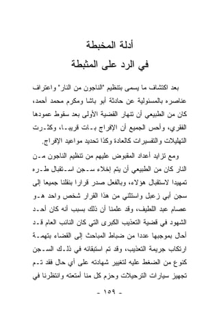 ‫ﺃﺩﻟﺔ ﺍﻟﻤﺨﺒﻁﺔ‬
              ‫ﻓﻲ ﺍﻟﺭﺩ ﻋﻠﻰ ﺍﻟﻤﺜﺒﻁﺔ‬
‫ﺒﻌﺩ ﺍﻜﺘﺸﺎﻑ ﻤﺎ ﻴﺴﻤﻰ ﺒﺘﻨﻅﻴﻡ "ﺍﻟﻨﺎﺠﻭﻥ ﻤﻥ ﺍﻟﻨﺎﺭ" ﻭﺍﻋﺘﺭﺍﻑ‬
‫ﻋﻨﺎﺼﺭﻩ ﺒﺎﻟﻤﺴﺌﻭﻟﻴﺔ ﻋﻥ ﺤﺎﺩﺜﺔ ﺃﺒﻭ ﺒﺎﺸﺎ ﻭﻤﻜﺭﻡ ﻤﺤﻤﺩ ﺃﺤﻤﺩ،‬
‫ﻜﺎﻥ ﻤﻥ ﺍﻟﻁﺒﻴﻌﻲ ﺃﻥ ﺘﻨﻬﺎﺭ ﺍﻟﻘﻀﻴﺔ ﺍﻷﻭﻟﻰ ﺒﻌﺩ ﺴﻘﻭﻁ ﻋﻤﻭﺩﻫﺎ‬
‫ﺍﻟﻔﻘﺭﻱ، ﻭﺃﺤﺱ ﺍﻟﺠﻤﻴﻊ ﺃﻥ ﺍﻹﻓﺭﺍﺝ ﺒـﺎﺕ ﻗﺭﻴ ‪‬ـﺎ، ﻭﻜﺜـﺭﺕ‬
          ‫ﺒ‬
   ‫ﺍﻟﺘﻬﻠﻴﻼﺕ ﻭﺍﻟﺘﻔﺴﻴﺭﺍﺕ ﻜﺎﻟﻌﺎﺩﺓ ﻭﻜﺫﺍ ﺘﺤﺩﻴﺩ ﻤﻭﺍﻋﻴﺩ ﺍﻹﻓﺭﺍﺝ.‬
‫ﻭﻤﻊ ﺘﺯﺍﻴﺩ ﺃﻋﺩﺍﺩ ﺍﻟﻤﻘﺒﻭﺽ ﻋﻠﻴﻬﻡ ﻤﻥ ﺘﻨﻅﻴﻡ ﺍﻟﻨﺎﺠﻭﻥ ﻤـﻥ‬
‫ﺍﻟﻨﺎﺭ ﻜﺎﻥ ﻤﻥ ﺍﻟﻁﺒﻴﻌﻲ ﺃﻥ ﻴﺘﻡ ﺇﺨﻼﺀ ﺴـﺠﻥ ﺍﺴـﺘﻘﺒﺎل ﻁـﺭﻩ‬
‫ﺘﻤﻬﻴﺩﺍ ﻻﺴﺘﻘﺒﺎل ﻫﺅﻻﺀ، ﻭﺒﺎﻟﻔﻌل ﺼﺩﺭ ﻗﺭﺍ ‪‬ﺍ ﺒﻨﻘﻠﻨﺎ ﺠﻤﻴ ‪‬ﺎ ﺇﻟﻰ‬
     ‫ﻌ‬             ‫ﺭ‬                                ‫‪‬‬
‫ﺴﺠﻥ ﺃﺒﻲ ﺯﻋﺒل ﻭﺍﺴﺘﺜﻨﻲ ﻤﻥ ﻫﺫﺍ ﺍﻟﻘﺭﺍﺭ ﺸﺨﺹ ﻭﺍﺤﺩ ﻫـﻭ‬
‫ﻋﺼﺎﻡ ﻋﺒﺩ ﺍﻟﻠﻁﻴﻑ، ﻭﻗﺩ ﻋﻠﻤﻨﺎ ﺃﻥ ﺫﻟﻙ ﺒﺴﺒﺏ ﺃﻨﻪ ﻜﺎﻥ ﺃﺤـﺩ‬
‫ﺍﻟﺸﻬﻭﺩ ﻓﻲ ﻗﻀﻴﺔ ﺍﻟﺘﻌﺫﻴﺏ ﺍﻟﻜﺒﺭﻯ ﺍﻟﺘﻲ ﻜﺎﻥ ﺍﻟﻨﺎﺌﺏ ﺍﻟﻌﺎﻡ ﻗـﺩ‬
‫ﺃﺤﺎل ﺒﻤﻭﺠﺒﻬﺎ ﻋﺩﺩﺍ ﻤﻥ ﻀﺒﺎﻁ ﺍﻟﻤﺒﺎﺤﺙ ﺇﻟﻰ ﺍﻟﻘﻀﺎﺀ ﺒﺘﻬﻤـﺔ‬
                                   ‫‪‬‬
‫ﺍﺭﺘﻜﺎﺏ ﺠﺭﻴﻤﺔ ﺍﻟﺘﻌﺫﻴﺏ، ﻭﻗﺩ ﺘﻡ ﺍﺴﺘﺒﻘﺎﺌﻪ ﻓﻲ ﺫﻟـﻙ ﺍﻟﺴـﺠﻥ‬
‫ﻜﻨﻭﻉ ﻤﻥ ﺍﻟﻀﻐﻁ ﻋﻠﻴﻪ ﻟﺘﻐﻴﻴﺭ ﺸﻬﺎﺩﺘﻪ ﻋﻠﻰ ﺃﻱ ﺤﺎل ﻓﻘﺩ ﺘـﻡ‬
‫ﺘﺠﻬﻴﺯ ﺴﻴﺎﺭﺍﺕ ﺍﻟﺘﺭﺤﻴﻼﺕ ﻭﺤﺯﻡ ﻜل ﻤﻨﺎ ﺃﻤﺘﻌﺘﻪ ﻭﺍﻨﺘﻅﺭﻨﺎ ﻓﻲ‬

                       ‫- ٩٥١ -‬
 