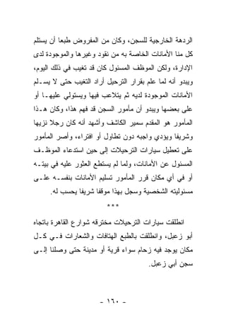 ‫ﺍﻟﺭﺩﻫﺔ ﺍﻟﺨﺎﺭﺠﻴﺔ ﻟﻠﺴﺠﻥ، ﻭﻜﺎﻥ ﻤﻥ ﺍﻟﻤﻔﺭﻭﺽ ﻁﺒﻌﺎ ﺃﻥ ﻴﺴﺘﻠﻡ‬
          ‫‪‬‬
‫ﻜل ﻤﻨﺎ ﺍﻷﻤﺎﻨﺎﺕ ﺍﻟﺨﺎﺼﺔ ﺒﻪ ﻤﻥ ﻨﻘﻭﺩ ﻭﻏﻴﺭﻫﺎ ﻭﺍﻟﻤﻭﺠﻭﺩﺓ ﻟﺩﻯ‬
‫ﺍﻹﺩﺍﺭﺓ، ﻭﻟﻜﻥ ﺍﻟﻤﻭﻅﻑ ﺍﻟﻤﺴﺌﻭل ﻜﺎﻥ ﻗﺩ ﺘﻐﻴﺏ ﻓﻲ ﺫﻟﻙ ﺍﻟﻴﻭﻡ،‬
‫ﻭﻴﺒﺩﻭ ﺃﻨﻪ ﻟﻤﺎ ﻋﻠﻡ ﺒﻘﺭﺍﺭ ﺍﻟﺘﺭﺤﻴل ﺃﺭﺍﺩ ﺍﻟﺘﻐﻴﺏ ﺤﺘﻰ ﻻ ﻴﺴـﻠﻡ‬
‫ﺍﻷﻤﺎﻨﺎﺕ ﺍﻟﻤﻭﺠﻭﺩﺓ ﻟﺩﻴﻪ ﺜﻡ ﻴﺘﻼﻋﺏ ﻓﻴﻬﺎ ﻭﻴﺴﺘﻭﻟﻲ ﻋﻠﻴﻬـﺎ ﺃﻭ‬
‫ﻋﻠﻰ ﺒﻌﻀﻬﺎ ﻭﻴﺒﺩﻭ ﺃﻥ ﻤﺄﻤﻭﺭ ﺍﻟﺴﺠﻥ ﻗﺩ ﻓﻬﻡ ﻫﺫﺍ، ﻭﻜﺎﻥ ﻫـﺫﺍ‬
‫ﺍﻟﻤﺄﻤﻭﺭ ﻫﻭ ﺍﻟﻤﻘﺩﻡ ﺴﻤﻴﺭ ﺍﻟﻜﺎﺸﻑ ﻭﺃﺸﻬﺩ ﺃﻨﻪ ﻜﺎﻥ ﺭﺠﻼ ﻨﺯﻴﻬﺎ‬
 ‫‪‬‬    ‫ﹰ‬
‫ﻭﺸﺭﻴ ﹰﺎ ﻭﻴﺅﺩﻱ ﻭﺍﺠﺒﻪ ﺩﻭﻥ ﺘﻁﺎﻭل ﺃﻭ ﺍﻓﺘﺭﺍﺀ، ﻭﺃﺼﺭ ﺍﻟﻤﺄﻤﻭﺭ‬
                                               ‫ﻔ‬
‫ﻋﻠﻰ ﺘﻌﻁﻴل ﺴﻴﺎﺭﺍﺕ ﺍﻟﺘﺭﺤﻴﻼﺕ ﺇﻟﻰ ﺤﻴﻥ ﺍﺴﺘﺩﻋﺎﺀ ﺍﻟﻤﻭﻅـﻑ‬
‫ﺍﻟﻤﺴﺌﻭل ﻋﻥ ﺍﻷﻤﺎﻨﺎﺕ، ﻭﻟﻤﺎ ﻟﻡ ﻴﺴﺘﻁﻊ ﺍﻟﻌﺜﻭﺭ ﻋﻠﻴﻪ ﻓﻲ ﺒﻴﺘـﻪ‬
‫ﺃﻭ ﻓﻲ ﺃﻱ ﻤﻜﺎﻥ ﻗﺭﺭ ﺍﻟﻤﺄﻤﻭﺭ ﺘﺴﻠﻴﻡ ﺍﻷﻤﺎﻨﺎﺕ ﺒﻨﻔﺴـﻪ ﻋﻠـﻰ‬
     ‫ﻤﺴﺌﻭﻟﻴﺘﻪ ﺍﻟﺸﺨﺼﻴﺔ ﻭﺴﺠل ﺒﻬﺫﺍ ﻤﻭﻗ ﹰﺎ ﺸﺭﻴﻔﺎ ﻴﺤﺴﺏ ﻟﻪ.‬
               ‫ﹰ‬     ‫ﻔ‬
                         ‫***‬
‫ﺍﻨﻁﻠﻘﺕ ﺴﻴﺎﺭﺍﺕ ﺍﻟﺘﺭﺤﻴﻼﺕ ﻤﺨﺘﺭﻗﻪ ﺸﻭﺍﺭﻉ ﺍﻟﻘﺎﻫﺭﺓ ﺒﺎﺘﺠﺎﻩ‬
‫ﺃﺒﻭ ﺯﻋﺒل، ﻭﺍﻨﻁﻠﻘﺕ ﺒﺎﻟﻁﺒﻊ ﺍﻟﻬﺘﺎﻓﺎﺕ ﻭﺍﻟﺸﻌﺎﺭﺍﺕ ﻓـﻲ ﻜـل‬
‫ﻤﻜﺎﻥ ﻴﻭﺠﺩ ﻓﻴﻪ ﺯﺤﺎﻡ ﺴﻭﺍﺀ ﻗﺭﻴﺔ ﺃﻭ ﻤﺩﻴﻨﺔ ﺤﺘﻰ ﻭﺼﻠﻨﺎ ﺇﻟـﻰ‬
                                       ‫ﺴﺠﻥ ﺃﺒﻲ ﺯﻋﺒل.‬



                      ‫- ٠٦١ -‬
 