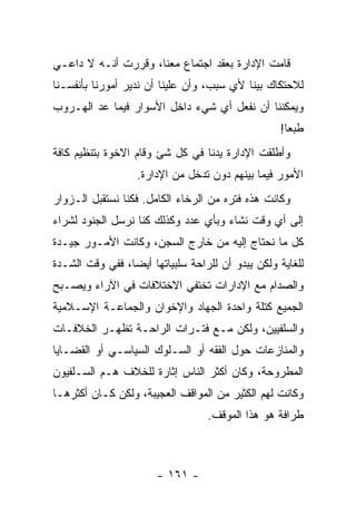 ‫ﻗﺎﻤﺕ ﺍﻹﺩﺍﺭﺓ ﺒﻌﻘﺩ ﺍﺠﺘﻤﺎﻉ ﻤﻌﻨﺎ، ﻭﻗﺭﺭﺕ ﺃﻨـﻪ ﻻ ﺩﺍﻋـﻲ‬
‫ﻟﻼﺤﺘﻜﺎﻙ ﺒﻴﻨﺎ ﻷﻱ ﺴﺒﺏ، ﻭﺃﻥ ﻋﻠﻴﻨﺎ ﺃﻥ ﻨﺩﻴﺭ ﺃﻤﻭﺭﻨﺎ ﺒﺄﻨﻔﺴـﻨﺎ‬
‫ﻭﻴﻤﻜﻨﻨﺎ ﺃﻥ ﻨﻔﻌل ﺃﻱ ﺸﻲﺀ ﺩﺍﺨل ﺍﻷﺴﻭﺍﺭ ﻓﻴﻤﺎ ﻋﺩ ﺍﻟﻬـﺭﻭﺏ‬
                                                   ‫ﻁﺒ ‪‬ﺎ!‬
                                                     ‫ﻌ‬
‫ﻭﺃﻁﻠﻘﺕ ﺍﻹﺩﺍﺭﺓ ﻴﺩﻨﺎ ﻓﻲ ﻜل ﺸﺊ ﻭﻗﺎﻡ ﺍﻻﺨﻭﺓ ﺒﺘﻨﻅﻴﻡ ﻜﺎﻓﺔ‬
                   ‫ﺍﻷﻤﻭﺭ ﻓﻴﻤﺎ ﺒﻴﻨﻬﻡ ﺩﻭﻥ ﺘﺩﺨل ﻤﻥ ﺍﻹﺩﺍﺭﺓ.‬
‫ﻭﻜﺎﻨﺕ ﻫﺫﻩ ﻓﺘﺭﻩ ﻤﻥ ﺍﻟﺭﺨﺎﺀ ﺍﻟﻜﺎﻤل. ﻓﻜﻨﺎ ﻨﺴﺘﻘﺒل ﺍﻟـﺯﻭﺍﺭ‬
‫ﺇﻟﻰ ﺃﻱ ﻭﻗﺕ ﻨﺸﺎﺀ ﻭﺒﺄﻱ ﻋﺩﺩ ﻭﻜﺫﻟﻙ ﻜﻨﺎ ﻨﺭﺴل ﺍﻟﺠﻨﻭﺩ ﻟﺸﺭﺍﺀ‬
‫ﻜل ﻤﺎ ﻨﺤﺘﺎﺝ ﺇﻟﻴﻪ ﻤﻥ ﺨﺎﺭﺝ ﺍﻟﺴﺠﻥ، ﻭﻜﺎﻨﺕ ﺍﻷﻤـﻭﺭ ﺠﻴـﺩﺓ‬
‫ﻟﻠﻐﺎﻴﺔ ﻭﻟﻜﻥ ﻴﺒﺩﻭ ﺃﻥ ﻟﻠﺭﺍﺤﺔ ﺴﻠﺒﻴﺎﺘﻬﺎ ﺃﻴ ‪‬ﺎ، ﻓﻔﻲ ﻭﻗﺕ ﺍﻟﺸـﺩﺓ‬
                 ‫ﻀ‬
‫ﻭﺍﻟﺼﺩﺍﻡ ﻤﻊ ﺍﻹﺩﺍﺭﺍﺕ ﺘﺨﺘﻔﻲ ﺍﻻﺨﺘﻼﻓﺎﺕ ﻓﻲ ﺍﻵﺭﺍﺀ ﻭﻴﺼـﺒﺢ‬
‫ﺍﻟﺠﻤﻴﻊ ﻜﺘﻠﺔ ﻭﺍﺤﺩﺓ ﺍﻟﺠﻬﺎﺩ ﻭﺍﻹﺨﻭﺍﻥ ﻭﺍﻟﺠﻤﺎﻋـﺔ ﺍﻹﺴـﻼﻤﻴﺔ‬
‫ﻭﺍﻟﺴﻠﻔﻴﻴﻥ، ﻭﻟﻜﻥ ﻤـﻊ ﻓﺘـﺭﺍﺕ ﺍﻟﺭﺍﺤـﺔ ﺘﻅﻬـﺭ ﺍﻟﺨﻼﻓـﺎﺕ‬
‫ﻭﺍﻟﻤﻨﺎﺯﻋﺎﺕ ﺤﻭل ﺍﻟﻔﻘﻪ ﺃﻭ ﺍﻟﺴـﻠﻭﻙ ﺍﻟﺴﻴﺎﺴـﻲ ﺃﻭ ﺍﻟﻘﻀـﺎﻴﺎ‬
‫ﺍﻟﻤﻁﺭﻭﺤﺔ، ﻭﻜﺎﻥ ﺃﻜﺜﺭ ﺍﻟﻨﺎﺱ ﺇﺜﺎﺭﺓ ﻟﻠﺨﻼﻑ ﻫـﻡ ﺍﻟﺴـﻠﻔﻴﻭﻥ‬
‫ﻭﻜﺎﻨﺕ ﻟﻬﻡ ﺍﻟﻜﺜﻴﺭ ﻤﻥ ﺍﻟﻤﻭﺍﻗﻑ ﺍﻟﻌﺠﻴﺒﺔ، ﻭﻟﻜﻥ ﻜـﺎﻥ ﺃﻜﺜﺭﻫـﺎ‬
                                   ‫ﻁﺭﺍﻓﺔ ﻫﻭ ﻫﺫﺍ ﺍﻟﻤﻭﻗﻑ.‬



                       ‫- ١٦١ -‬
 