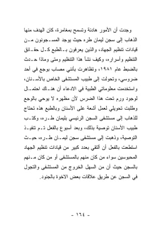 ‫ﻭﺠﺩﺕ ﺃﻥ ﺍﻷﻤﻭﺭ ﻫﺎﺩﺌﺔ ﻭﺘﺴﻤﺢ ﺒﻤﻐﺎﻤﺭﺓ، ﻜﺎﻥ ﺍﻟﻬﺩﻑ ﻤﻨﻬﺎ‬
‫ﺍﻟﺫﻫﺎﺏ ﺇﻟﻰ ﺴﺠﻥ ﻟﻴﻤﺎﻥ ﻁﺭﻩ ﺤﻴﺙ ﻴﻭﺠﺩ ﺍﻟﻤﺴـﺠﻭﻨﻭﻥ ﻤـﻥ‬
‫ﻗﻴﺎﺩﺍﺕ ﺘﻨﻅﻴﻡ ﺍﻟﺠﻬﺎﺩ، ﻭﺍﻟﺫﻴﻥ ﻴﻌﺭﻓﻭﻥ ﺒـﺎﻟﻁﺒﻊ ﻜـل ﺤﻘـﺎﺌﻕ‬
‫ﺍﻟﺘﻨﻅﻴﻡ ﻭﺃﺴﺭﺍﺭﻩ، ﻭﻜﻴﻑ ﻨﺸﺄ ﻫﺫﺍ ﺍﻟﺘﻨﻅﻴﻡ ﻭﻤﺘﻰ ﻭﻤﺎﺫﺍ ﺤـﺩﺙ‬
‫ﺒﺎﻟﻀﺒﻁ ﻋﺎﻡ ١٨٩١، ﻭﺘﻅﺎﻫﺭﺕ ﺒﺄﻨﻨﻲ ﻤﺼﺎﺏ ﺒﻭﺠﻊ ﻓﻲ ﺃﺤﺩ‬
‫ﻀﺭﻭﺴﻲ، ﻭﺘﺤﻭﻟﺕ ﺇﻟﻰ ﻁﺒﻴﺏ ﺍﻟﻤﺴﺘﺸﻔﻰ ﺍﻟﺨﺎﺹ ﺒﺎﻷﺴـﻨﺎﻥ،‬
‫ﻭﺍﺴﺘﺨﺩﻤﺕ ﻤﻌﻠﻭﻤﺎﺘﻲ ﺍﻟﻁﺒﻴﺔ ﻓﻲ ﺍﻻﺩﻋﺎﺀ ﺃﻥ ﻫﻨـﺎﻙ ﺍﺤﺘﻤـﺎل‬
‫ﻟﻭﺠﻭﺩ ﻭﺭﻡ ﺘﺤﺕ ﻫﺫﺍ ﺍﻟﻀﺭﺱ ﻷﻥ ﻤﻅﻬﺭﻩ ﻻ ﻴﻭﺤﻲ ﺒﺎﻟﻭﺠﻊ‬
‫ﻭﻁﻠﺒﺕ ﺘﺤﻭﻴﻠﻲ ﻟﻌﻤل ﺃﺸﻌﺔ ﻋﻠﻰ ﺍﻷﺴﻨﺎﻥ ﻭﺒﺎﻟﻁﺒﻊ ﻫﺫﻩ ﺘﺤﺘﺎﺝ‬
‫ﻟﻠﺫﻫﺎﺏ ﺇﻟﻰ ﻤﺴﺘﺸﻔﻰ ﺍﻟﺴﺠﻥ ﺍﻟﺭﺌﻴﺴﻲ ﺒﻠﻴﻤﺎﻥ ﻁـﺭﻩ، ﻭﻜﺘـﺏ‬
‫ﻁﺒﻴﺏ ﺍﻷﺴﻨﺎﻥ ﺘﻭﺼﻴﺔ ﺒﺫﻟﻙ، ﻭﺒﻌﺩ ﺃﺴﺒﻭﻉ ﺒﺎﻟﻔﻌل ﺘـﻡ ﺘﻨﻔﻴـﺫ‬
‫ﺍﻟﺘﻭﺼﻴﺔ، ﻭﺫﻫﺒﺕ ﺇﻟﻰ ﻤﺴﺘﺸﻔﻰ ﺴﺠﻥ ﻟﻴﻤـﺎﻥ ﻁـﺭﻩ، ﺤﻴـﺙ‬
‫ﺍﺴﺘﻁﻌﺕ ﺒﺎﻟﻔﻌل ﺃﻥ ﺃﻟﺘﻘﻲ ﺒﻌﺩﺩ ﻜﺒﻴﺭ ﻤﻥ ﻗﻴﺎﺩﺍﺕ ﺘﻨﻅﻴﻡ ﺍﻟﺠﻬﺎﺩ‬
‫ﺍﻟﻤﺤﺒﻭﺴﻴﻥ ﺴﻭﺍﺀ ﻤﻥ ﻜﺎﻥ ﻤﻨﻬﻡ ﺒﺎﻟﻤﺴﺘﺸﻔﻰ ﺃﻭ ﻤﻥ ﻜﺎﻥ ﻤـﻨﻬﻡ‬
‫ﺒﺎﻟﺴﺠﻥ ﺤﻴﺙ ﺃﻥ ﻤﻥ ﺍﻟﺴﻬل ﺍﻟﺨﺭﻭﺝ ﻤﻥ ﺍﻟﻤﺴﺘﺸﻔﻰ ﻭﺍﻟﺘﺠﻭل‬
       ‫ﻓﻲ ﺍﻟﺴﺠﻥ ﻋﻥ ﻁﺭﻴﻕ ﻋﻼﻗﺎﺕ ﺒﻌﺽ ﺍﻻﺨﻭﺓ ﺒﺎﻟﺠﻨﻭﺩ.‬




                      ‫- ٤٦١ -‬
 