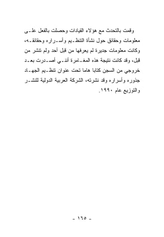 ‫ﻭﻗﻤﺕ ﺒﺎﻟﺘﺤﺩﺙ ﻤﻊ ﻫﺅﻻﺀ ﺍﻟﻘﻴﺎﺩﺍﺕ ﻭﺤﺼﻠﺕ ﺒﺎﻟﻔﻌل ﻋﻠـﻰ‬
‫ﻤﻌﻠﻭﻤﺎﺕ ﻭﺤﻘﺎﺌﻕ ﺤﻭل ﻨﺸﺄﺓ ﺍﻟﺘﻨﻅـﻴﻡ ﻭﺃﺴـﺭﺍﺭﻩ ﻭﺤﻘﺎﺌﻘـﻪ،‬
‫ﻭﻜﺎﻨﺕ ﻤﻌﻠﻭﻤﺎﺕ ﺠﺩﻴﺭﺓ ﻟﻡ ﻴﻌﺭﻓﻬﺎ ﻤﻥ ﻗﺒل ﺃﺤﺩ ﻭﻟﻡ ﺘﻨﺸﺭ ﻤﻥ‬
‫ﻗﺒل، ﻭﻗﺩ ﻜﺎﻨﺕ ﻨﺘﻴﺠﺔ ﻫﺫﻩ ﺍﻟﻤﻐـﺎﻤﺭﺓ ﺃﻨﻨـﻲ ﺃﺼـﺩﺭﺕ ﺒﻌـﺩ‬
‫ﺨﺭﻭﺠﻲ ﻤﻥ ﺍﻟﺴﺠﻥ ﻜﺘﺎﺒﺎ ﻫﺎﻤﺎ ﺘﺤﺕ ﻋﻨﻭﺍﻥ ﺘﻨﻅـﻴﻡ ﺍﻟﺠﻬـﺎﺩ‬
                          ‫‪ ‬‬
‫ﺠﺫﻭﺭﻩ ﻭﺃﺴﺭﺍﺭﻩ ﻭﻗﺩ ﻨﺸﺭﺘﻪ، ﺍﻟﺸﺭﻜﺔ ﺍﻟﻌﺭﺒﻴﺔ ﺍﻟﺩﻭﻟﻴﺔ ﻟﻠﻨﺸـﺭ‬
                                  ‫ﻭﺍﻟﺘﻭﺯﻴﻊ ﻋﺎﻡ ٠٩٩١.‬




                      ‫- ٥٦١ -‬
 