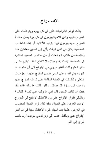 ‫ﺍﻹﻓــﺭﺍﺝ‬
‫ﺒﺩﺃﺕ ﻗﻭﺍﺌﻡ ﺍﻹﻓﺭﺍﺠﺎﺕ ﺘﺄﺘﻲ ﻓﻲ ﻜل ﻴﻭﻡ، ﻭﻴﺘﻡ ﺍﻟﻨﺩﺍﺀ ﻋﻠﻰ‬
‫ﺍﻟﻤﻔﺭﺝ ﻋﻨﻬﻡ، ﻭﻜﺎﻥ ﺍﻻﺨﻭﺓ ﻴﻘﻭﻤﻭﻥ ﻓﻲ ﻜل ﻤﺭﺓ ﺒﻌﻤل ﺤﻔﻠـﺔ‬
‫ﻟﻠﻤﻔﺭﺝ ﻋﻨﻬﻡ ﻴﻘﻭﻤﻭﻥ ﻓﻴﻬﺎ ﺒﺘﺭﺩﻴﺩ ﺍﻷﻨﺎﺸﻴﺩ ﺃﻭ ﺇﻟﻘﺎﺀ ﺍﻟﺨﻁـﺏ‬
‫ﺍﻟﺤﻤﺎﺴﻴﺔ ﻭﻜﺎﻥ ﻓﻲ ﻨﻔﺱ ﺍﻟﻭﻗﺕ ﻴﺄﺘﻲ ﺇﻟﻰ ﺍﻟﺴﺠﻥ ﻤﻌﺘﻘﻠﻴﻥ ﺠﺩﺩ‬
‫ﻭﺨﺎﺼﺔ ﻤﻥ ﻁﻼﺏ ﺍﻟﺠﺎﻤﻌﺎﺕ ﺃﻭ ﻤﻥ ﻋﻨﺎﺼﺭ ﺍﻟﺼﻌﻴﺩ ﺍﻟﻤﻨﺘﻤﻴﺔ‬
‫ﺇﻟﻰ ﺍﻟﺠﻤﺎﻋﺔ ﺍﻹﺴﻼﻤﻴﺔ، ﻭﻫﺅﻻﺀ ﻻ ﺘﻨﻘﻁﻊ ﺍﻋﺘﻘـﺎﻻﺘﻬﻡ ﻋﻠـﻰ‬
‫ﻤﺩﺍﺭ ﺍﻟﻌﺎﻡ ﻭﻜﻨﺕ ﺃﻨﺘﻅﺭ ﺩﻭﺭﻱ ﻓﻲ ﺍﻹﻓﺭﺍﺝ ﺇﻟﻰ ﺃﻥ ﺠﺎﺀ ﻫـﺫﺍ‬
‫ﺍﻟﺩﻭﺭ، ﻭﺘﻡ ﺍﻟﻨﺩﺍﺀ ﻋﻠﻰ ﺍﺴﻤﻲ ﻀﻤﻥ ﺍﻟﻤﻔﺭﺝ ﻋﻨﻬﻡ، ﻭﺤﺯﻤـﺕ‬
‫ﺃﻤﺘﻌﺘﻲ ﻭﺸﺎﺭﻜﺕ ﻓﻲ ﺍﻟﺤﻔﻠﺔ ﺍﻟﻤﻘﺎﻤﺔ ﻋﻠﻰ ﺸﺭﻑ ﺍﻟﻤﻔﺭﺝ ﻋﻨﻬﻡ‬
‫ﻭﺫﻫﺒﺕ ﺇﻟﻰ ﺴﻴﺎﺭﺓ ﺍﻟﺘﺭﺤﻴﻼﺕ، ﻭﻟﻜﻥ ﻜﺎﻨﺕ ﻫﻨـﺎﻙ ﻤﻔﺎﺠـﺄﺓ،‬
‫ﺤﻴﺙ ﺃﻥ ﻜﺎﺘﺏ ﺍﻟﺴﺠﻥ ﻗﺎل ﺇﻨﻨﻲ ﻤﺎ ﺯﻟﺕ ﻋﻠﻰ ﺫﻤـﺔ ﺍﻟﻨﻴﺎﺒـﺔ‬
‫ﻭﺒﺎﻟﺘﺎﻟﻲ ﻓﻘﺭﺍﺭ ﺍﻹﻓﺭﺍﺝ ﻋﻨﻲ ﻤﻥ ﺍﻻﻋﺘﻘﺎل ﻻ ﻴﺘﻴﺢ ﻟﻲ ﺍﻟﺨﺭﻭﺝ‬
‫ﺇﻻ ﺒﻌﺩ ﺍﻟﻌﺭﺽ ﻋﻠﻰ ﺍﻟﻨﻴﺎﺒﺔ ﻭﻫﻜﺫﺍ ﻜﺎﻥ ﻗﺭﺍﺭ ﺍﻟﻨﻴﺎﺒﺔ ﺍﻟﻌﺠﻴـﺏ‬
‫ﻓﻲ ﺍﻟﻌﺭﺽ ﻋﻠﻴﻬﺎ ﺒﻌﺩ ﺍﻨﺘﻬﺎﺀ ﻓﺘﺭﺓ ﺍﻻﻋﺘﻘﺎل ﺴﺒﺒﺎ ﻓﻲ ﺘـﺄﺨﻴﺭ‬
           ‫‪‬‬
‫ﺍﻹﻓﺭﺍﺝ ﻋﻨﻲ ﻭﺒﺎﻟﻔﻌل ﻋﺩﺕ ﺇﻟﻰ ﺯﻨﺯﺍﻨﺘـﻲ ﺤﺯﻴ ﹰـﺎ ﻭﺴـﻠﻤﺕ‬
         ‫ﻨ‬
                                          ‫ﺃﻤﺭﻱ ﺇﻟﻰ ﺍﷲ.‬


                      ‫- ٦٦١ -‬
 