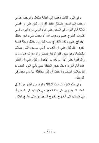 ‫ﻭﻓﻲ ﺍﻟﻴﻭﻡ ﺍﻟﺜﺎﻟﺙ ﺫﻫﺒﺕ ﺇﻟﻰ ﺍﻟﻨﻴﺎﺒﺔ ﺒﺎﻟﻔﻌل ﻭﺃﻓﺭﺠﺕ ﻋﻨـﻲ‬
‫ﻭﻋﺩﺕ ﺇﻟﻰ ﺍﻟﺴﺠﻥ ﺒﺎﻨﺘﻅﺎﺭ ﺘﻨﻔﻴﺫ ﺍﻟﻘﺭﺍﺭ، ﻭﻜﺎﻥ ﻋﻠﻲ ﺃﻥ ﺃﻗﻀﻲ‬
‫ﺜﻼﺜﺔ ﺃﻴﺎﻡ ﺃﺨﺭﻯ ﻓﻲ ﺍﻟﺴﺠﻥ ﺤﺘﻰ ﺠﺎﺀ ﺍﺴﻤﻲ ﻤﺭﺓ ﺃﺨﺭﻯ ﻓـﻲ‬
‫ﻜﺸﻭﻑ ﺍﻟﻤﻔﺭﺝ ﻋﻨﻬﻡ ﻭﺩﻋﻭﺕ ﺍﷲ ﺃﻻ ﻴﺤﺩﺙ ﺸﻲﺀ ﺁﺨﺭ ﻴﻌﻁل‬
‫ﺍﻹﻓﺭﺍﺝ ﻋﻨﻲ، ﻭﻟﻜﻥ ﺍﻹﻓﺭﺍﺝ ﻨﻔﺴﻪ ﻜﺎﻥ ﻤﻥ ﺨﻼل ﺭﺤﻠﺔ ﻗﺎﺴﻴﺔ‬
‫ﺃﺨﺭﻯ، ﻓﻘﺩ ﻜﺎﻥ ﻋﻠﻲ ﺃﻥ ﺃﺫﻫـﺏ ﺇﻟـﻰ ﺴـﺠﻥ ﺍﻟﺘـﺭﺤﻴﻼﺕ‬
‫ﺒﺎﻟﺨﻠﻴﻔﺔ، ﻭﻫﻭ ﺴﺠﻥ ﻗﺫﺭ ﻻ ﻴﺒﻕ ﺒﻤﺼﺭ ﻭﻻ ﺃﻋﺭﻑ ﻫـل ﻤـﺎ‬
‫ﺯﺍل ﻗﺫﺭﺍ ﺤﺘﻰ ﺍﻵﻥ ﺃﻡ ﺘﻐﻴﺭﺕ ﺍﻷﺤﻭﺍل ﻭﻜﺎﻥ ﻋﻠﻲ ﺃﻥ ﺃﻨﺘﻅﺭ‬
                                           ‫‪‬‬
‫ﻋﺩﺓ ﺃﻴﺎﻡ ﺃﺨﺭﻯ ﺩﺍﺨل ﺤﺠﺯ ﺍﻟﺨﻠﻴﻔﺔ ﺤﺘﻰ ﻴﺄﺘﻲ ﺍﻟﻴﻭﻡ ﺍﻟﻤﺤـﺩﺩ‬
‫ﻟﺘﺭﺤﻴﻼﺕ ﺍﻟﻤﻨﺼﻭﺭﺓ ﺤﻴﺙ ﺃﻥ ﻜل ﻤﺤﺎﻓﻅﺔ ﻟﻬﺎ ﻴﻭﻡ ﻤﺤﺩﺩ ﻓﻲ‬
                                               ‫ﺍﻟﺘﺭﺤﻴل.‬
‫ﻭﻓﻲ ﻫﺫﻩ ﺍﻟﻔﺘﺭﺓ ﺸﺎﻫﺩﺕ ﺃﺸﻜﺎﻻ ﻭﺃﻟﻭﺍﻨﺎ ﻤﻥ ﺍﻟﺒﺸﺭ ﻤﻥ ﻜـل‬
                 ‫ﹰ‬      ‫ﹰ‬
‫ﺍﻟﺠﻨﺴﻴﺎﺕ ﻴﻤﺭﻭﻥ ﻋﻠﻰ ﻫﺫﺍ ﺍﻟﺤﺠﺯ ﻓﻲ ﻁﺭﻴﻘﻬﻡ ﺇﻟﻰ ﺍﻟﺴﺠﻥ ﺃﻭ‬
‫ﻓﻲ ﻁﺭﻴﻘﻬﻡ ﺇﻟﻰ ﺍﻟﺨﺎﺭﺝ، ﺨﺎﺭﺝ ﺍﻟﺴﺠﻥ ﺃﻭ ﺤﺘﻰ ﺨﺎﺭﺝ ﺍﻟﺒﻼﺩ.‬




                      ‫- ٧٦١ -‬
 