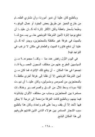 ‫ﻭﺒﺎﻟﻁﺒﻊ ﻜﺎﻥ ﻋﻠﻴﻨﺎ ﺃﻥ ﻨﺩﻴﺭ ﺃﻤﻭﺭﻨﺎ، ﻭﺃﻥ ﻨﺸﺘﺭﻱ ﺍﻟﻁﻌـﺎﻡ‬
‫ﻤﻥ ﺨﺎﺭﺝ ﺍﻟﺤﺠﺯ ﻋﻥ ﻁﺭﻴﻕ ﺒﻌﺽ ﺍﻟﺠﻨﻭﺩ ﺃﻭ ﻋﻤﺎل ﺍﻟﺒﻭﻓﻴـﻪ‬
‫ﻭﻁﺒﻌﺎ ﺒﺄﺴﻌﺎﺭ ﺒﺎﻫﻅﺔ ﻭﻟﻜﻥ ﺍﻷﻜﺜﺭ ﺇﺜﺎﺭﺓ ﺃﻨﻪ ﻜـﺎﻥ ﻋﻠﻴﻨـﺎ ﺃﻥ‬
                                                  ‫‪‬‬
‫ﻨﺩﻓﻊ ﻴﻭﻤ ‪‬ﺎ ﺇﺘﺎﻭﺓ ﻷﻤﻴﻥ ﺍﻟﺸﺭﻁﺔ ﺍﻟﻨﻭﺒﺘﺠﻲ ﺤﺘـﻰ ﻴﺴـﻤﺢ ﻟﻨـﺎ‬
                                            ‫ﻴ‬
‫ﺒﺎﻟﻤﺒﻴﺕ ﻓﻲ ﻏﺭﻓﺔ ﻏﻴﺭ ﻤﻜﺘﻅﺔ ﺒﺎﻟﻤﺤﺘﺠﺯﻴﻥ، ﻭﻴﺒﺩﻭ ﺃﻨﻪ ﻜـﺎﻥ‬
‫ﻋﻠﻴﻨﺎ ﺃﻥ ﻨﺩﻓﻊ ﻓﺎﺘﻭﺭﺓ ﺍﻟﻤﺒﻴﺕ ﻭﺍﻟﻁﻌﺎﻡ ﻓﻲ ﻤﻜﺎﻥ ﻻ ﻨﺭﻏﺏ ﻓﻲ‬
                                           ‫ﺍﻟﺘﻭﺍﺠﺩ ﻓﻴﻪ!‬
‫ﻓﻲ ﺍﻟﻴﻭﻡ ﺍﻷﻭل ﺭﻓﺽ ﻋﺩﺩ ﻤﻨﺎ - ﻭﻜﻨـﺎ ﻤﺠﻤﻭﻋـﺔ ﻤـﻥ‬
‫ﺍﻟﺴﻴﺎﺴﻴﻴﻥ ﺍﻟﻤﻔﺭﺝ ﻋﻨﻬﻡ ﻤﻥ ﻤﺨﺘﻠﻑ ﺍﻟﺴﺠﻭﻥ ﺍﻟﻤﺼـﺭﻴﺔ ﻗـﺩ‬
‫ﺘﺠﻤﻌﻭﺍ ﻓﻲ ﻫﺫﺍ ﺍﻟﻤﻜﺎﻥ - ﺃﻥ ﻴﺩﻓﻊ ﺘﻠﻙ ﺍﻹﺘﺎﻭﺓ، ﻓﻤﺎ ﻜﺎﻥ ﻤـﻥ‬
‫ﺃﻤﻴﻥ ﺍﻟﺸﺭﻁﺔ ﺍﻟﻨﻭﺒﺘﺠﻲ ﺇﻻ ﺃﻥ ﻨﻘﻠﻨﺎ ﺇﻟﻰ ﻏﺭﻓﺔ ﺃﺨﺭﻯ ﻤﻜﺘﻅـﺔ‬
‫ﺒﺎﻟﻤﺤﺘﺠﺯﻴﻥ ﻤﻥ ﻟﺼﻭﺹ ﻭﻤﺘﺴﻭﻟﻴﻥ، ﻭﻜﺎﻥ ﻋﻠﻴﻨـﺎ ﺃﻥ ﻨﺒﻴـﺕ‬
‫ﻟﻴﻠﺔ ﺴﻭﺩﺍﺀ ﻭﺴﻁ ﺘﻼل ﻤﻥ ﺍﻟﺒـﻕ ﻭﺍﻟﺼﺭﺍﺼـﻴﺭ ﻭﺨﻨﺎﻗـﺎﺕ‬
‫ﻤﺴﺘﻤﺭﺓ ﺒﻴﻥ ﺍﻟﻤﺤﺘﺠﺯﻴﻥ ﻭﺴﺒﺎﺏ ﻤﻥ ﻤﺨﺘﻠﻑ ﺍﻷﻟﻭﺍﻥ ﻴﺘﺒﺎﺩﻟﻭﻨﻪ‬
‫ﻓﻴﻤﺎ ﺒﻴﻨﻬﻡ، ﻭﺒﺎﻟﻁﺒﻊ ﻜﺎﻨﺕ ﺍﻟﻐﺭﻓﺔ ﻤﺯﺩﺤﻤﺔ ﺇﻟﻰ ﺩﺭﺠﺔ ﻻ ﻴﻤﻜﻥ‬
‫ﻓﻴﻬﺎ ﻷﺤﺩ ﺇﻻ ﺃﻥ ﻴﻘﻑ ﺭﺒﻤﺎ ﻋﻠﻰ ﻗﺩﻡ ﻭﺍﺤﺩﺓ، ﻭﻜﺎﻥ ﻫﺫﺍ ﺒﺎﻟﻁﺒﻊ‬
‫ﺴﺒﺏ ﺍﻟﺸﺠﺎﺭ ﺍﻟﻤﺴﺘﻤﺭ ﺒﻴﻥ ﻫﺅﻻﺀ ﺍﻟﻨﺎﺱ ﺍﻟﺫﻴﻥ ﻗﺎﺩﺘﻬﻡ ﻅﺭﻭﻓﻬﻡ‬
                                  ‫ﺇﻟﻰ ﻫﺫﺍ ﺍﻟﻤﻜﺎﻥ ﺍﻟﺒﺸﻊ.‬

                      ‫- ٨٦١ -‬
 