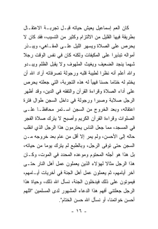 ‫ﻜﺎﻥ ﺍﻟﻌﻡ ﺇﺴﻤﺎﻋﻴل ﻴﻌﻴﺵ ﺤﻴﺎﺘﻪ ﻗﺒـل ﺘﺠﺭﺒـﺔ ﺍﻻﻋﺘﻘـﺎل‬
‫ﺒﻁﺭﻴﻘﺔ ﻓﻴﻬﺎ ﺍﻟﻘﻠﻴل ﻤﻥ ﺍﻻﻟﺘﺯﺍﻡ ﻭﻜﺜﻴﺭ ﻤﻥ ﺍﻟﺘﺴﻴﺏ، ﻓﻘﺩ ﻜﺎﻥ ﻻ‬
‫ﻴﺤﺭﺹ ﻋﻠﻰ ﺍﻟﺼﻼﺓ ﻭﻴﺴﻬﺭ ﺍﻟﻠﻴل ﻋﻠـﻰ ﺍﻟﻤﻘـﺎﻫﻲ، ﻭﻴﺒـﺫﺭ‬
‫ﺃﻤﻭﺍﻟﻪ ﺘﺒﺫﻴﺭﺍ ﻋﻠﻰ ﺍﻟﻤﻜﻴﻔﺎﺕ ﻭﻟﻜﻨﻪ ﻜﺎﻥ ﻓﻲ ﻨﻔﺱ ﺍﻟﻭﻗﺕ ﺭﺠﻼ‬
‫ﹰ‬                                        ‫‪‬‬
‫ﺸﻬ ‪‬ﺎ ﻴﻨﺠﺩ ﺍﻟﻀﻌﻴﻑ ﻭﻴﻐﻴﺙ ﺍﻟﻤﻠﻬﻭﻑ ﻭﻻ ﻴﻘﺒل ﺍﻟﻅﻠﻡ ﻭﻴﺒـﺩﻭ‬
                                                ‫ﻤ‬
‫ﻭﺍﷲ ﺃﻋﻠﻡ ﺃﻨﻪ ﻨﻅ ‪‬ﺍ ﻟﻁﻴﺒﺔ ﻗﻠﺒﻪ ﻭﺭﺠﻭﻟﺔ ﺘﺼﺭﻓﺎﺘﻪ ﺃﺭﺍﺩ ﺍﷲ ﺃﻥ‬
                                      ‫ﺭ‬
‫ﻴﺨﺘﻡ ﻟﻪ ﺨﺘﺎ ‪‬ﺎ ﺤﺴ ﹰﺎ ﻓﻬﻴﺄ ﻟﻪ ﻫﺫﻩ ﺍﻟﺘﺠﺭﺒﺔ، ﺍﻟﺘﻲ ﺠﻌﻠﺘﻪ ﻴﺤﺭﺹ‬
                                      ‫ﻨ‬     ‫ﻤ‬
‫ﻋﻠﻰ ﺃﺩﺍﺀ ﺍﻟﺼﻼﺓ ﻭﻗﺭﺍﺀﺓ ﺍﻟﻘﺭﺁﻥ ﻭﺍﻟﺘﻔﻘﻪ ﻓﻲ ﺍﻟﺩﻴﻥ، ﻭﻗﺩ ﺃﻅﻬﺭ‬
‫ﺍﻟﺭﺠل ﺼﻼﺒﺔ ﻭﺼﺒﺭﺍ ﻭﺭﺠﻭﻟﺔ ﻓﻲ ﺩﺍﺨل ﺍﻟﺴﺠﻥ ﻁﻭﺍل ﻓﺘﺭﺓ‬
                                ‫‪‬‬
‫ﺍﻋﺘﻘﺎﻟﻪ، ﻭﺒﻌﺩ ﺍﻟﺨﺭﻭﺝ ﻤﻥ ﺍﻟﺴﺠﻥ ﺍﺴـﺘﻤﺭ ﻤﺤﺎﻓ ﹰـﺎ ﻋﻠـﻰ‬
       ‫ﻅ‬
‫ﺍﻟﺼﻠﻭﺍﺕ ﻭﻗﺭﺍﺀﺓ ﺍﻟﻘﺭﺁﻥ ﺍﻟﻜﺭﻴﻡ ﻭﺃﺼﺒﺢ ﻻ ﻴﺘﺭﻙ ﺼﻼﺓ ﺍﻟﻔﺠﺭ‬
‫ﻓﻲ ﺍﻟﻤﺴﺠﺩ، ﻤﻤﺎ ﺠﻌل ﺍﻟﻨﺎﺱ ﻴﺤﺘﺭﻤﻭﻥ ﻫﺫﺍ ﺍﻟﺭﺠل ﺍﻟﺫﻱ ﺍﻨﻘﻠﺏ‬
‫ﺤﺎﻟﻪ ﺇﻟﻰ ﺍﻷﺤﺴﻥ، ﻭﻟﻡ ﻴﻤﺭ ﺇﻻ ﺃﻗل ﻤﻥ ﻋﺎﻡ ﺒﻌﺩ ﺨﺭﻭﺠﻪ ﻤـﻥ‬
‫ﺍﻟﺴﺠﻥ ﺤﺘﻰ ﺘﻭﻓﻰ ﺍﻟﺭﺠل، ﻭﺒﺎﻟﻁﺒﻊ ﻟﻡ ﻴﺘﺭﻙ ﻴﻭﻤﺎ ﻤﻥ ﺤﻴﺎﺘﻪ،‬
           ‫‪‬‬
‫ﺒل ﻫﺫﺍ ﻫﻭ ﺃﺠﻠﻪ ﺍﻟﻤﺤﺘﻭﻡ ﻭﻤﻭﻋﺩﻩ ﺍﻟﻤﺤﺩﺩ ﻓﻲ ﺍﻟﻤﻭﺕ، ﻭﻜـﺎﻥ‬
‫ﻫﺫﺍ ﺍﻟﺭﺠل ﻤﺜﺎﻻ ﻟﻬﺅﻻﺀ ﺍﻟﺫﻴﻥ ﻴﻌﻤﻠﻭﻥ ﻋﻤل ﺃﻫل ﺍﻟﻨﺎﺭ ﺤﺘـﻰ‬
                                      ‫ﹰ‬
‫ﺁﺨﺭ ﺃﻴﺎﻤﻬﻡ، ﺜﻡ ﻴﻌﻤﻠﻭﻥ ﻋﻤل ﺃﻫل ﺍﻟﺠﻨﺔ ﻓﻲ ﺃﺨﺭﻴﺎﺕ ﺃﻴـﺎﻤﻬﻡ،‬
‫ﻓﻴﻤﻭﺘﻭﻥ ﻋﻠﻰ ﺫﻟﻙ ﻓﻴﺩﺨﻠﻭﻥ ﺍﻟﺠﻨﺔ، ﻨﺴﺄل ﺍﷲ ﺫﻟﻙ، ﻭﺤﻴﺎﺓ ﻫﺫﺍ‬
‫ﺍﻟﺭﺠل ﺠﻌﻠﺘﻨﻲ ﺃﻓﻬﻡ ﻫﺫﺍ ﺍﻟﺩﻋﺎﺀ ﺍﻟﻤﺸﻬﻭﺭ ﻟﺩﻯ ﺍﻟﻤﺴﻠﻤﻴﻥ "ﺍﻟﻠﻬﻡ‬
                  ‫ﺃﺤﺴﻥ ﺨﻭﺍﺘﻤﻨﺎ، ﺃﻭ ﻨﺴﺄل ﺍﷲ ﺤﺴﻥ ﺍﻟﺨﺘﺎﻡ".‬
                        ‫- ٦١ -‬
 