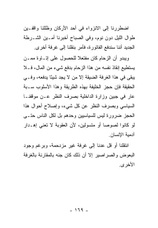 ‫ﺍﻀﻁﺭﺭﻨﺎ ﺇﻟﻰ ﺍﻻﻨﺯﻭﺍﺀ ﻓﻲ ﺃﺤﺩ ﺍﻷﺭﻜﺎﻥ ﻭﻅﻠﻠﻨﺎ ﻭﺍﻗﻔـﻴﻥ‬
‫ﻁﻭﺍل ﺍﻟﻠﻴل ﺩﻭﻥ ﻨﻭﻡ، ﻭﻓﻲ ﺍﻟﺼﺒﺎﺡ ﺃﺨﺒﺭﻨﺎ ﺃﻤـﻴﻥ ﺍﻟﺸـﺭﻁﺔ‬
     ‫ﺍﻟﺠﺩﻴﺩ ﺃﻨﻨﺎ ﺴﻨﺩﻓﻊ ﺍﻟﻔﺎﺘﻭﺭﺓ، ﻓﺄﻤﺭ ﺒﻨﻘﻠﻨﺎ ﺇﻟﻰ ﻏﺭﻓﺔ ﺃﺨﺭﻯ.‬
‫ﻭﻴﺒﺩﻭ ﺃﻥ ﺍﻟﺯﺤﺎﻡ ﻜﺎﻥ ﻤﻔﺘﻌﻼ ﻟﻠﺤﺼﻭل ﻋﻠﻰ ﺇﺘـﺎﻭﺓ ﻤﻤـﻥ‬
                       ‫ﹰ‬
‫ﻴﺴﺘﻁﻴﻊ ﺇﻨﻘﺎﺫ ﻨﻔﺴﻪ ﻤﻥ ﻫﺫﺍ ﺍﻟﺯﺤﺎﻡ ﺒﺩﻓﻊ ﺸﻲﺀ ﻤﻥ ﺍﻟﻤﺎل، ﻓـﻼ‬
‫ﻴﺒﻘﻰ ﻓﻲ ﻫﺫﺍ ﺍﻟﻐﺭﻓﺔ ﺍﻟﻀﻴﻘﺔ ﺇﻻ ﻤﻥ ﻻ ﻴﺠﺩ ﺸﻴ ًﺎ ﻴﺩﻓﻌﻪ، ﻭﻓـﻲ‬
             ‫ﺌ‬
‫ﺍﻟﺤﻘﻴﻘﺔ ﻓﺈﻥ ﺤﺠﺯ ﺍﻟﺨﻠﻴﻔﺔ ﺒﻬﺫﻩ ﺍﻟﻁﺭﻴﻘﺔ ﻭﻫﺫﺍ ﺍﻷﺴﻠﻭﺏ ﺴـﺒﺔ‬
‫ﻋﺎﺭ ﻓﻲ ﺠﺒﻴﻥ ﻭﺯﺍﺭﺓ ﺍﻟﺩﺍﺨﻠﻴﺔ ﺒﺼﺭﻑ ﺍﻟﻨﻅﺭ ﻋـﻥ ﻤﻭﻗﻔﻨـﺎ‬
‫ﺍﻟﺴﻴﺎﺴﻲ ﻭﺒﺼﺭﻑ ﺍﻟﻨﻅﺭ ﻋﻥ ﻜل ﺸﻲﺀ، ﻭﺇﺼﻼﺡ ﺃﺤﻭﺍل ﻫﺫﺍ‬
‫ﺍﻟﺤﺠﺯ ﻀﺭﻭﺭﺓ ﻟﻴﺱ ﻟﻠﺴﻴﺎﺴﻴﻴﻥ ﻭﺤﺩﻫﻡ ﺒل ﻟﻜل ﺍﻟﻨﺎﺱ ﺤﺘـﻰ‬
‫ﻟﻭ ﻜﺎﻨﻭﺍ ﻟﺼﻭ ‪‬ﺎ ﺃﻭ ﻤﺘﺴﻭﻟﻴﻥ، ﻷﻥ ﺍﻟﻌﻘﻭﺒﺔ ﻻ ﺘﻌﻨﻲ ﺇﻫـﺩﺍﺭ‬
                                      ‫ﺼ‬
                                             ‫ﺁﺩﻤﻴﺔ ﺍﻹﻨﺴﺎﻥ.‬
‫ﺍﻨﺘﻘﻠﻨﺎ ﺃﻭ ﻗل ﻋﺩﻨﺎ ﺇﻟﻰ ﻏﺭﻓﺔ ﻏﻴﺭ ﻤﺯﺩﺤﻤﺔ، ﻭﺒﺭﻏﻡ ﻭﺠﻭﺩ‬
‫ﺍﻟﺒﻌﻭﺽ ﻭﺍﻟﺼﺭﺍﺼﻴﺭ ﺇﻻ ﺃﻥ ﺫﻟﻙ ﻜﺎﻥ ﺠﻨﻪ ﺒﺎﻟﻤﻘﺎﺭﻨﺔ ﺒﺎﻟﻐﺭﻓﺔ‬
                                                  ‫ﺍﻷﺨﺭﻯ.‬




                        ‫- ٩٦١ -‬
 