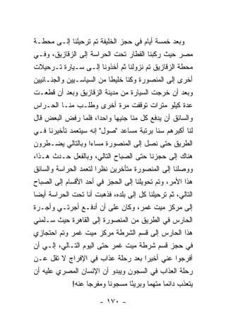 ‫ﻭﺒﻌﺩ ﺨﻤﺴﺔ ﺃﻴﺎﻡ ﻓﻲ ﺤﺠﺯ ﺍﻟﺨﻠﻴﻔﺔ ﺘﻡ ﺘﺭﺤﻴﻠﻨﺎ ﺇﻟـﻰ ﻤﺤﻁـﺔ‬
‫ﻤﺼﺭ ﺤﻴﺙ ﺭﻜﺒﻨﺎ ﺍﻟﻘﻁﺎﺭ ﺘﺤﺕ ﺍﻟﺤﺭﺍﺴﺔ ﺇﻟﻰ ﺍﻟﺯﻗﺎﺯﻴﻕ، ﻭﻓـﻲ‬
‫ﻤﺤﻁﺔ ﺍﻟﺯﻗﺎﺯﻴﻕ ﺘﻡ ﻨﺯﻭﻟﻨﺎ ﺜﻡ ﺃﺨﺫﻭﻨﺎ ﺇﻟـﻰ ﺴـﻴﺎﺭﺓ ﺘـﺭﺤﻴﻼﺕ‬
‫ﺃﺨﺭﻯ ﺇﻟﻰ ﺍﻟﻤﻨﺼﻭﺭﺓ ﻭﻜﻨﺎ ﺨﻠﻴﻁﺎ ﻤﻥ ﺍﻟﺴﻴﺎﺴـﻴﻴﻥ ﻭﺍﻟﺠﻨـﺎﺌﻴﻴﻥ‬
                           ‫ﹰ‬
‫ﻭﺒﻌﺩ ﺃﻥ ﺨﺭﺠﺕ ﺍﻟﺴﻴﺎﺭﺓ ﻤﻥ ﻤﺩﻴﻨﺔ ﺍﻟﺯﻗﺎﺯﻴﻕ ﻭﺒﻌﺩ ﺃﻥ ﻗﻁﻌـﺕ‬
‫ﻋﺩﺓ ﻜﻴﻠﻭ ﻤﺘﺭﺍﺕ ﺘﻭﻗﻔﺕ ﻤﺭﺓ ﺃﺨﺭﻯ ﻭﻁﻠـﺏ ﻤﻨـﺎ ﺍﻟﺤـﺭﺍﺱ‬
‫ﻭﺍﻟﺴﺎﺌﻕ ﺃﻥ ﻴﺩﻓﻊ ﻜل ﻤﻨﺎ ﺠﻨﻴﻬﺎ ﻭﺍﺤ ‪‬ﺍ، ﻓﻠﻤﺎ ﺭﻓﺽ ﺍﻟﺒﻌﺽ ﻗﺎل‬
                     ‫ﺩ‬      ‫‪‬‬
‫ﻟﻨﺎ ﺃﻜﺒﺭﻫﻡ ﺴ ﹰﺎ ﺒﺭﺘﺒﺔ ﻤﺴﺎﻋﺩ "ﺼﻭل" ﺇﻨﻪ ﺴﻴﺘﻌﻤﺩ ﺘﺄﺨﻴﺭﻨﺎ ﻓـﻲ‬
                                          ‫ﻨ‬
‫ﺍﻟﻁﺭﻴﻕ ﺤﺘﻰ ﻨﺼل ﺇﻟﻰ ﺍﻟﻤﻨﺼﻭﺭﺓ ﻤﺴﺎ ‪‬ﺍ ﻭﺒﺎﻟﺘﺎﻟﻲ ﻴﻀـﻁﺭﻭﻥ‬
                  ‫ﺀ‬
‫ﻫﻨﺎﻙ ﺇﻟﻰ ﺤﺠﺯﻨﺎ ﺤﺘﻰ ﺍﻟﺼﺒﺎﺡ ﺍﻟﺘﺎﻟﻲ، ﻭﺒﺎﻟﻔﻌل ﺤـﺩﺙ ﻫـﺫﺍ،‬
‫ﻭﻭﺼﻠﻨﺎ ﺇﻟﻰ ﺍﻟﻤﻨﺼﻭﺭﺓ ﻤﺘﺄﺨﺭﻴﻥ ﻨﻅﺭﺍ ﻟﺘﻌﻤﺩ ﺍﻟﺤﺭﺍﺴﺔ ﻭﺍﻟﺴﺎﺌﻕ‬
                       ‫‪‬‬
‫ﻫﺫﺍ ﺍﻷﻤﺭ، ﻭﺘﻡ ﺘﺤﻭﻴﻠﻨﺎ ﺇﻟﻰ ﺍﻟﺤﺠﺯ ﻓﻲ ﺃﺤﺩ ﺍﻷﻗﺴﺎﻡ ﺇﻟﻰ ﺍﻟﺼﺒﺎﺡ‬
‫ﺍﻟﺘﺎﻟﻲ، ﺜﻡ ﺘﺭﺤﻴﻠﻨﺎ ﻜل ﺇﻟﻰ ﺒﻠﺩﻩ، ﻓﺫﻫﺒﺕ ﺃﻨﺎ ﺘﺤﺕ ﺍﻟﺤﺭﺍﺴﺔ ﺃﻴ ‪‬ﺎ‬
 ‫ﻀ‬
‫ﺇﻟﻰ ﻤﺭﻜﺯ ﻤﻴﺕ ﻏﻤﺭ، ﻭﻜﺎﻥ ﻋﻠﻰ ﺃﻥ ﺃﺩﻓـﻊ ﺃﺠﺭﺘـﻲ ﻭﺃﺠـﺭﺓ‬
‫ﺍﻟﺤﺎﺭﺱ ﻓﻲ ﺍﻟﻁﺭﻴﻕ ﻤﻥ ﺍﻟﻤﻨﺼﻭﺭﺓ ﺇﻟﻰ ﺍﻟﻘﺎﻫﺭﺓ ﺤﻴﺙ ﺴـﻠﻤﻨﻲ‬
‫ﻫﺫﺍ ﺍﻟﺤﺎﺭﺱ ﺇﻟﻰ ﻗﺴﻡ ﺍﻟﺸﺭﻁﺔ ﻤﺭﻜﺯ ﻤﻴﺕ ﻏﻤﺭ ﻭﺘﻡ ﺍﺤﺘﺠﺎﺯﻱ‬
‫ﻓﻲ ﺤﺠﺯ ﻗﺴﻡ ﺸﺭﻁﺔ ﻤﻴﺕ ﻏﻤﺭ ﺤﺘﻰ ﺍﻟﻴﻭﻡ ﺍﻟﺘـﺎﻟﻲ، ﺇﻟـﻲ ﺃﻥ‬
‫ﺃﻓﺭﺠﻭﺍ ﻋﻨﻲ ﺃﺨﻴ ‪‬ﺍ ﺒﻌﺩ ﺭﺤﻠﺔ ﻋﺫﺍﺏ ﻓﻲ ﺍﻹﻓﺭﺍﺝ ﻻ ﺘﻘل ﻋـﻥ‬
                                   ‫ﺭ‬
‫ﺭﺤﻠﺔ ﺍﻟﻌﺫﺍﺏ ﻓﻲ ﺍﻟﺴﺠﻭﻥ ﻭﻴﺒﺩﻭ ﺃﻥ ﺍﻹﻨﺴﺎﻥ ﺍﻟﻤﺼﺭﻱ ﻋﻠﻴﻪ ﺃﻥ‬
              ‫ﻴﺘﻌﺫﺏ ﺩﺍﺌ ‪‬ﺎ ﻤﺘﻬﻤﺎ ﻭﺒﺭﻴ ًﺎ ﻤﺴﺠﻭﻨﺎ ﻭﻤﻔﺭﺠﺎ ﻋﻨﻪ!‬
                    ‫‪‬‬      ‫ﹰ‬      ‫ﺌ‬       ‫‪‬‬     ‫ﻤ‬

                        ‫- ٠٧١ -‬
 