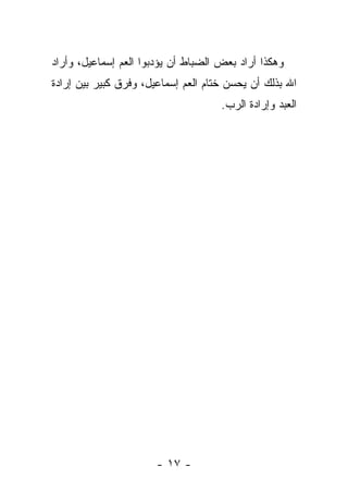 ‫ﻭﻫﻜﺫﺍ ﺃﺭﺍﺩ ﺒﻌﺽ ﺍﻟﻀﺒﺎﻁ ﺃﻥ ﻴﺅﺩﺒﻭﺍ ﺍﻟﻌﻡ ﺇﺴﻤﺎﻋﻴل، ﻭﺃﺭﺍﺩ‬
‫ﺍﷲ ﺒﺫﻟﻙ ﺃﻥ ﻴﺤﺴﻥ ﺨﺘﺎﻡ ﺍﻟﻌﻡ ﺇﺴﻤﺎﻋﻴل، ﻭﻓﺭﻕ ﻜﺒﻴﺭ ﺒﻴﻥ ﺇﺭﺍﺩﺓ‬
                                     ‫ﺍﻟﻌﺒﺩ ﻭﺇﺭﺍﺩﺓ ﺍﻟﺭﺏ.‬




                       ‫- ٧١ -‬
 