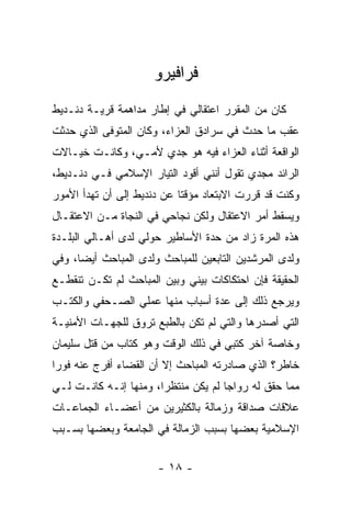 ‫ﻓﺭﺍﻓﻴﺭﻭ‬
‫ﻜﺎﻥ ﻤﻥ ﺍﻟﻤﻘﺭﺭ ﺍﻋﺘﻘﺎﻟﻲ ﻓﻲ ﺇﻁﺎﺭ ﻤﺩﺍﻫﻤﺔ ﻗﺭﻴـﺔ ﺩﻨـﺩﻴﻁ‬
‫ﻋﻘﺏ ﻤﺎ ﺤﺩﺙ ﻓﻲ ﺴﺭﺍﺩﻕ ﺍﻟﻌﺯﺍﺀ، ﻭﻜﺎﻥ ﺍﻟﻤﺘﻭﻓﻰ ﺍﻟﺫﻱ ﺤﺩﺜﺕ‬
‫ﺍﻟﻭﺍﻗﻌﺔ ﺃﺜﻨﺎﺀ ﺍﻟﻌﺯﺍﺀ ﻓﻴﻪ ﻫﻭ ﺠﺩﻱ ﻷﻤـﻲ، ﻭﻜﺎﻨـﺕ ﺨﻴـﺎﻻﺕ‬
‫ﺍﻟﺭﺍﺌﺩ ﻤﺠﺩﻱ ﺘﻘﻭل ﺃﻨﻨﻲ ﺃﻗﻭﺩ ﺍﻟﺘﻴﺎﺭ ﺍﻹﺴﻼﻤﻲ ﻓـﻲ ﺩﻨـﺩﻴﻁ،‬
‫ﻭﻜﻨﺕ ﻗﺩ ﻗﺭﺭﺕ ﺍﻻﺒﺘﻌﺎﺩ ﻤﺅﻗ ﹰﺎ ﻋﻥ ﺩﻨﺩﻴﻁ ﺇﻟﻰ ﺃﻥ ﺘﻬﺩﺃ ﺍﻷﻤﻭﺭ‬
                            ‫ﺘ‬
‫ﻭﻴﺴﻘﻁ ﺃﻤﺭ ﺍﻻﻋﺘﻘﺎل ﻭﻟﻜﻥ ﻨﺠﺎﺤﻲ ﻓﻲ ﺍﻟﻨﺠﺎﺓ ﻤـﻥ ﺍﻻﻋﺘﻘـﺎل‬
‫ﻫﺫﻩ ﺍﻟﻤﺭﺓ ﺯﺍﺩ ﻤﻥ ﺤﺩﺓ ﺍﻷﺴﺎﻁﻴﺭ ﺤﻭﻟﻲ ﻟﺩﻯ ﺃﻫـﺎﻟﻲ ﺍﻟﺒﻠـﺩﺓ‬
‫ﻭﻟﺩﻯ ﺍﻟﻤﺭﺸﺩﻴﻥ ﺍﻟﺘﺎﺒﻌﻴﻥ ﻟﻠﻤﺒﺎﺤﺙ ﻭﻟﺩﻯ ﺍﻟﻤﺒﺎﺤﺙ ﺃﻴ ‪‬ﺎ، ﻭﻓﻲ‬
      ‫ﻀ‬
‫ﺍﻟﺤﻘﻴﻘﺔ ﻓﺈﻥ ﺍﺤﺘﻜﺎﻜﺎﺕ ﺒﻴﻨﻲ ﻭﺒﻴﻥ ﺍﻟﻤﺒﺎﺤﺙ ﻟﻡ ﺘﻜـﻥ ﺘﻨﻘﻁـﻊ‬
‫ﻭﻴﺭﺠﻊ ﺫﻟﻙ ﺇﻟﻰ ﻋﺩﺓ ﺃﺴﺒﺎﺏ ﻤﻨﻬﺎ ﻋﻤﻠﻲ ﺍﻟﺼـﺤﻔﻲ ﻭﺍﻟﻜﺘـﺏ‬
‫ﺍﻟﺘﻲ ﺃﺼﺩﺭﻫﺎ ﻭﺍﻟﺘﻲ ﻟﻡ ﺘﻜﻥ ﺒﺎﻟﻁﺒﻊ ﺘﺭﻭﻕ ﻟﻠﺠﻬـﺎﺕ ﺍﻷﻤﻨﻴـﺔ‬
‫ﻭﺨﺎﺼﺔ ﺁﺨﺭ ﻜﺘﺒﻲ ﻓﻲ ﺫﻟﻙ ﺍﻟﻭﻗﺕ ﻭﻫﻭ ﻜﺘﺎﺏ ﻤﻥ ﻗﺘل ﺴﻠﻴﻤﺎﻥ‬
‫ﺨﺎﻁﺭ؟ ﺍﻟﺫﻱ ﺼﺎﺩﺭﺘﻪ ﺍﻟﻤﺒﺎﺤﺙ ﺇﻻ ﺃﻥ ﺍﻟﻘﻀﺎﺀ ﺃﻓﺭﺝ ﻋﻨﻪ ﻓﻭ ‪‬ﺍ‬
 ‫ﺭ‬
‫ﻤﻤﺎ ﺤﻘﻕ ﻟﻪ ﺭﻭﺍ ‪‬ﺎ ﻟﻡ ﻴﻜﻥ ﻤﻨﺘﻅ ‪‬ﺍ، ﻭﻤﻨﻬﺎ ﺇﻨـﻪ ﻜﺎﻨـﺕ ﻟـﻲ‬
                       ‫ﺭ‬              ‫ﺠ‬
‫ﻋﻼﻗﺎﺕ ﺼﺩﺍﻗﺔ ﻭﺯﻤﺎﻟﺔ ﺒﺎﻟﻜﺜﻴﺭﻴﻥ ﻤﻥ ﺃﻋﻀـﺎﺀ ﺍﻟﺠﻤﺎﻋـﺎﺕ‬
‫ﺍﻹﺴﻼﻤﻴﺔ ﺒﻌﻀﻬﺎ ﺒﺴﺒﺏ ﺍﻟﺯﻤﺎﻟﺔ ﻓﻲ ﺍﻟﺠﺎﻤﻌﺔ ﻭﺒﻌﻀﻬﺎ ﺒﺴـﺒﺏ‬


                       ‫- ٨١ -‬
 