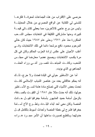 ‫ﺤﺭﺼﻲ ﻋﻠﻰ ﺍﻻﻗﺘﺭﺍﺏ ﻤﻥ ﻫﺫﻩ ﺍﻟﺠﻤﺎﻋﺎﺕ ﻟﻤﻌﺭﻓـﺔ ﻓﻜﺭﻫـﺎ‬
‫ﻟﺘﺘﺴﻨﻰ ﻟﻲ ﺍﻟﻜﺘﺎﺒﺔ ﻋﻥ ﺍﻟﻭﺍﻗﻊ ﺍﻟﻤﺼﺭﻱ ﻤﻥ ﺨﻼل ﺍﻟﻤﻌﺎﻴﺸـﺔ‬
‫ﻭﻟﻴﺱ ﻤﻥ ﺒﺭﺝ ﻋﺎﺠﻲ ﻜﺎﻵﺨﺭﻴﻥ، ﻤﻤﺎ ﻴﻌﻁﻲ ﻜﺘﺎﺒـﺎﺘﻲ ﻗﻴﻤـﺔ‬
‫ﻜﺒﻴﺭﺓ، ﻭﻤﻨﻬﺎ ﻤﺸﺎﺭﻜﺘﻲ ﺍﻟﻜﺜﻴﻔﺔ ﻓﻲ ﺍﻨﺘﺨﺎﺒﺎﺕ ﻤﺠﻠﺱ ﺍﻟﺸـﻌﺏ‬
‫ﺍﻟﻤﺘﻜﺭﺭﺓ ﻤﻨﺫ ﻋﺎﻡ ١٧٩١ ﻭﺤﺘﻰ ﻋﺎﻡ ٧٨٩١ ﺤﻴﺙ ﻜﺎﻥ ﺨﺎﻟﻲ‬
‫ﺍﻟﻤﺭﺤﻭﻡ ﻤﺤﻤﻭﺩ ﻨﺎﻓﻊ ﻤﺭﺸ ‪‬ﺎ ﺩﺍﺌ ‪‬ﺎ ﻓﻲ ﺘﻠﻙ ﺍﻻﻨﺘﺨﺎﺒﺎﺕ ﻭﻓـﻲ‬
                       ‫ﺤ ﻤ‬
‫ﺃﻏﻠﺏ ﺍﻷﺤﻴﺎﻥ ﻋﻠﻰ ﻋﻜﺱ ﺇﺭﺍﺩﺓ ﺍﻟﺤﺯﺏ ﺍﻟﺤﺎﻜﻡ ﻭﻜﺎﻥ ﻓﻲ ﻜل‬
‫ﻤﺭﺓ ﻴﻜﺴﺏ ﺍﻻﻨﺘﺨﺎﺒﺎﺕ ﻭﻴﺼﺒﺢ ﻋﻀ ‪‬ﺍ ﻤﻌﺎﺭﻀﺎ ﻓﻲ ﻤﺠﻠـﺱ‬
          ‫‪‬‬      ‫ﻭ‬
‫ﺍﻟﺸﻌﺏ، ﻭﻜﺎﻨـﺕ ﺍﻟﻤﺒﺎﺤـﺙ ﺘﺘﺼـﻭﺭ ﺃﻨﻨـﻲ ﻭﺭﺍﺀ ﺍﻟﺤﺸـﺩ‬
                                 ‫ﺍﻟﺠﻤﺎﻫﻴﺭﻱ ﺍﻟﺫﻱ ﻴﺅﻴﺩﻩ.‬
‫ﺃﻤﺎ ﻋﻥ ﺍﻷﺴﺎﻁﻴﺭ ﺤﻭﻟﻲ ﻓﻲ ﺍﻟﺒﻠﺩﺓ ﻓﺤﺩﺙ ﻭﻻ ﺤﺭﺝ، ﺫﻟـﻙ‬
‫ﺃﻨﻪ ﺒﺤﻜﻡ ﻋﻼﻗﺎﺘﻲ ﺒﻌﺩﺩ ﻤﻥ ﻋﻨﺎﺼﺭ ﺍﻟﺸﺒﺎﺏ ﺍﻹﺴﻼﻤﻲ ﻜﺎﻨـﺕ‬
‫ﺘﺤﺩﺙ ﺒﻌﺽ ﺍﻷﺸﻴﺎﺀ ﺍﻟﺘﻲ ﺘﺼﻠﺢ ﻤﺎﺩﺓ ﻫﺎﻤﺔ ﻟﻨﺴـﺞ ﺍﻷﺴـﺎﻁﻴﺭ‬
‫ﺤﻭﻟﻬﺎ، ﺫﻟﻙ ﺃﻨﻪ ﺤﺩﺙ ﻤﺜﻼ ﻋﺎﻡ ١٨٩١ ﺃﻥ ﺍﻟﺘﻘﻴـﺕ ﺒﺎﻟﺼـﺩﻓﺔ،‬
                              ‫ﹰ‬
‫ﺒﺎﻟﺯﻤﻴل ﺃﺴﺎﻤﺔ ﺤﻤﻴﺩ ﺍﻟﻤﺸﻬﻭﺭ ﺒﺄﺴﺎﻤﺔ ﺠﻐﺭﺍﻓﻴﺎ ﻗﺒﻴـل ﺤـﺎﺩﺙ‬
‫ﺍﻟﻤﻨﺼﺔ ﻭﻜﺎﻥ ﻤﻌﻲ ﺃﺤﺩ ﺃﺒﻨﺎﺀ ﺍﻟﺒﻠـﺩﺓ، ﻭﺘﻁـﻭﻉ ﺍﻷﺥ ﺃﺴـﺎﻤﺔ‬
‫ﺠﻐﺭﺍﻓﻴﺎ ﻓﺸﺭﺡ ﻟﻲ ﺨﻁﺔ ﺍﻟﻤﻨﺼﺔ ﻭﺃﺤﺩﺍﺙ ﺃﺴﻴﻭﻁ ﺒﺎﻟﻜﺎﻤل ﻗﺒـل‬
‫ﺤﺩﻭﺜﻬﻤﺎ ﻭﺒﺎﻟﻁﺒﻊ ﺘﺼﻭﺭﺕ ﺴﺎﻋﺘﻬﺎ ﺃﻥ ﺍﻷﻤﺭ ﻤﺠـﺭﺩ ﻫـﺭﺍﺀ،‬


                       ‫- ٩١ -‬
 