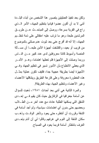 ‫ﻭﻟﻜﻥ ﺒﻌﺩ ﺘﻨﻔﻴﺫ ﺍﻟﻌﻤﻠﻴﺘﻴﻥ ﻴﺘﺼﻭﺭ ﻫﺫﺍ ﺍﻟﺸﺨﺹ ﻤﻥ ﺃﺒﻨﺎﺀ ﺍﻟﺒﻠـﺩﺓ‬
‫ﺃﻨﻨﻲ ﻻ ﺒﺩ ﺃﻥ ﺃﻜﻭﻥ ﻋﻀﻭﺍ ﻗﻴﺎﺩ ‪‬ﺎ ﺒﺘﻨﻅﻴﻡ ﺍﻟﺠﻬﺎﺩ، ﺍﻷﻤﺭ ﺍﻟـﺫﻱ‬
                           ‫ﻴ‬
‫ﺭﺍﺝ ﻓﻲ ﺍﻟﻘﺭﻴﺔ ﺒﺴﺭﻋﺔ، ﻭﻭﺼل ﺇﻟﻰ ﺍﻟﻤﺒﺎﺤـﺙ ﻋـﻥ ﻁﺭﻴـﻕ‬
‫ﺍﻟﻤﺭﺸﺩﻴﻥ ﻁﺒﻌﺎ، ﻭﻫﻭ ﻤﺎ ﺘﺭﺘﺏ ﻋﻠﻴﻪ ﺍﻋﺘﻘﺎﻟﻲ ﻋﻠﻰ ﺫﻤﺔ ﺘﻨﻅـﻴﻡ‬
                                          ‫‪‬‬
‫ﺍﻟﺠﻬﺎﺩ، ﺇﻻ ﺃﻨﻪ ﻗﺩ ُﻓﺭﺝ ﻋﻨﻲ ﺒﻌﺩ ﺜﺒﻭﺕ ﻋﺩﻡ ﺼﻠﺘﻲ ﺒﺎﻟﻤﻭﻀﻭﻉ‬
                                  ‫ﺃ‬
‫ﻤﻥ ﻗﺭﻴﺏ ﺃﻭ ﺒﻌﻴﺩ، ﻭﺍﻜﺘﺸﻔﺕ ﺃﺠﻬﺯﺓ ﺍﻷﻤﻥ ﻁﺒ ‪‬ـﺎ ﺃﻥ ﻤﺴـﺄﻟﺔ‬
            ‫ﻌ‬
‫ﺍﻟﻤﻨﺼﺔ ﻭﺃﺴﻴﻭﻁ ﻜﺎﻨﺘﺎ ﻤﻌﺭﻭﻓﺘﻴﻥ ﻟﺩﻯ ﻋﺩﺩ ﻜﺒﻴﺭ ﻤـﻥ ﺍﻟﻨـﺎﺱ‬
‫ﻭﺭﺒﻤﺎ ﻭﺼﻠﺕ ﺇﻟﻰ ﺍﻷﺠﻬﺯﺓ ﻓﻠﻡ ﺘﻌﻁﻬﺎ ﺍﻫﺘﻤﺎﻤﺎ، ﻭﻫـﻭ ﺍﻷﻤـﺭ‬
             ‫‪‬‬
‫ﺍﻟﺫﻱ ﻴﻌﻁﻲ ﺍﻻﻨﻁﺒﺎﻉ ﺒﺄﻥ ﺍﻷﻤﻭﺭ ﺘﺴﻴﺭ ﻓﻲ ﺘﻨﻅﻴﻡ ﺍﻟﺠﻬﺎﺩ ﻭﻓـﻲ‬
‫ﺍﻷﺠﻬﺯﺓ ﺃﻴ ‪‬ﺎ ﺒﻁﺭﻴﻘﺔ ﻋﺠﻴﺒﺔ ﺠ ‪‬ﺍ، ﻓﻜﻴﻑ ﺘﻜﻭﻥ ﻋﻤﻠﻴﺔ ﺒﻤﺜـل‬
                        ‫ﺩ‬                 ‫ﻀ‬
‫ﻫﺫﻩ ﺍﻟﺨﻁﻭﺭﺓ ﻤﻌﺭﻭﻓﺔ ﻭﻋﻠﻰ ﻗﺎﺭﻋﺔ ﺍﻟﻁﺭﻴﻕ ﻭﻴﺘﻨﺎﻗﻠﻬﺎ ﺍﻷﻋﻀﺎﺀ‬
               ‫ﻭﻏﻴﺭ ﺍﻷﻋﻀﺎﺀ ﻭﺘﻨﻅﻴﻡ ﺍﻟﺠﻬﺎﺩ ﺒﻬﺫﻩ ﺍﻟﻁﺭﻴﻘﺔ!.‬
‫ﻭﺍﻟﻤﺭﺓ ﺍﻟﺜﺎﻨﻴﺔ ﻫﻲ ﺃﻨﻨﻲ ﺒﻌﺩ ﺃﺤﺩﺍﺙ ١٨٩١، ﺫﻫﺒﺕ ﻟﻠﺴﺅﺍل‬
‫ﻋﻥ ﺃﺴﺎﻤﺔ ﺠﻐﺭﺍﻓﻴﺎ ﻓﻲ ﺍﻟﺯﻗﺎﺯﻴﻕ ﺤﻴﺙ ﻜﺎﻥ ﻴﻘﻴﻡ ﻓـﻲ ﺇﺤـﺩﻯ‬
‫ﺍﻟﺸﻘﻕ ﺍﻟﺘﻲ ﻴﺴﻜﻨﻬﺎ ﺍﻟﻁﻠﺒﺔ ﻋﺎﺩﺓ، ﻤﻊ ﻋﺩﺩ ﺁﺨﺭ ﻤـﻥ ﺍﻟﻁـﻼﺏ‬
‫ﻭﺒﻌﻀﻬﻡ ﺤﺘﻰ ﺒﺩﻭﻥ ﺃﻱ ﺍﻫﺘﻤﺎﻤﺎﺕ ﺴﻴﺎﺴﻴﺔ، ﻭﻟﻡ ﺃﺠﺩ ﺃﺴﺎﻤﺔ ﻓﻲ‬
‫ﺍﻟﺸﻘﺔ ﻭﻗﺭﺭﺕ ﺃﻥ ﺃﻨﺘﻅﺭﻩ ﺤﺘﻰ ﻴﻌﻭﺩ ﻭﺘﺄﺨﺭ ﺍﻟﻭﻗـﺕ ﻭﺫﻫـﺏ‬
‫ﺴﻜﺎﻥ ﺍﻟﺸﻘﺔ ﺇﻟﻰ ﺍﻟﻨﻭﻡ ﻓﻲ ﻏﺭﻓﻬﻡ ﻭﻗﺎﻟﻭﺍ ﻟﻲ ﺃﻥ ﺃﻨﺎﻡ ﺒﺈﺤـﺩﻯ‬
              ‫ﺍﻟﻐﺭﻑ ﺒﺎﻨﺘﻅﺎﺭ ﺃﺴﺎﻤﺔ ﻓﺭﺒﻤﺎ ﻴﻌﻭﺩ ﻓﻲ ﺍﻟﺼﺒﺎﺡ.‬
                        ‫- ٠٢ -‬
 