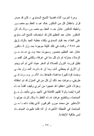 ‫ﻭﻤﺭﺓ ﺃﺨﺭﻯ، ﺃﺜﻨﺎﺀ ﻗﻀﻴﺔ ﺍﻟﺸﻴﺦ ﺍﻟﺴﻤﺎﻭﻱ – ﻜﺎﻥ ﻗﺩ ﺼﺩﺭ‬
‫ﻗﺭﺍﺭ ﺒﺎﻋﺘﻘﺎل ﻜل ﻤﻥ ﺍﻟﺩﻜﺘﻭﺭ ﺨﺎﻟﺩ ﻋﺒـﺩ ﺍﻟﻌﻅـﻴﻡ ﻤﻨﺼـﻭﺭ‬
‫ﻭﺸﻘﻴﻘﻪ ﺍﻟﺩﻜﺘﻭﺭ ﻋﺎﺩل ﻋﺒـﺩ ﺍﻟﻌﻅـﻴﻡ ﻤﻨﺼـﻭﺭ، ﻭﺫﻟـﻙ ﻷﻥ‬
‫ﺍﻟﺩﻜﺘﻭﺭ ﻋﺎﺩل ﻋﺒﺩ ﺍﻟﻌﻅﻴﻡ ﻜﺎﻥ ﻗﺩ ﺍﺴﺘﻀﺎﻑ ﺍﻟﺸﻴﺦ ﺍﻟﺴـﻤﺎﻭﻱ‬
‫ﻋﻠﻰ ﺍﻟﻐﺫﺍﺀ ﺒﻌﺩ ﻗﻴﺎﻡ ﺍﻟﺴﻤﺎﻭﻱ ﺒﺈﻟﻘﺎﺀ ﺨﻁﺒﺔ ﺍﻟﻌﻴﺩ ﺒﺎﻟﺯﻗـﺎﺯﻴﻕ‬
‫ﻋﺎﻡ ٥٨٩١، ﻭﻜﻨﺕ ﻓﻲ ﺘﻠﻙ ﺍﻟﻠﻴﻠﺔ ﻤﻭﺠﻭ ‪‬ﺍ ﺒﻤﻨـﺯل ﺍﻟـﺩﻜﺘﻭﺭ‬
                 ‫ﺩ‬
‫ﻋﺎﺩل ﻋﺒﺩ ﺍﻟﻌﻅﻴﻡ ﻤﻨﺼﻭﺭ ﻭﺴﻬﺭﺕ ﻤﻌﻪ ﻭﻤـﻊ ﻋـﺩﺩ ﻤـﻥ‬
‫ﺍﻟﺯﻤﻼﺀ ﺒﻤﻨﺯﻟﻪ ﺜﻡ ﻨﺎﻡ ﻜل ﻤﻨﺎ ﻓﻲ ﻏﺭﻓﺔ، ﻭﻟﻜﻨﻨﻲ ﻗﺒل ﺍﻟﻔﺠـﺭ‬
‫ﺒﻘﻠﻴل ﻗﺭﺭﺕ ﺍﻟﻨﺯﻭل ﻟﻠﺼﻼﺓ ﺜﻡ ﺍﻟﺴﻔﺭ ﺤﻴﺙ ﺃﻨﻨﻲ ﻟﻡ ﺃﻨﻡ ﻭﻴﺒﺩﻭ‬
‫ﺃﻥ ﺍﻷﺭﻕ ﻟﻡ ﻴﺠﻌﻠﻨﻲ ﺃﻨﺎﻡ، ﻭﻤﺎ ﺃﻥ ﻏـﺎﺩﺭﺕ ﺍﻟﻤﻨـﺯل ﺤﺘـﻰ‬
‫ﻭﺠﺩﺕ ﻗﻭﺓ ﻜﺒﻴﺭﺓ ﻤﺩﺍﻫﻤﺔ، ﻓﺘﺠﺎﻫﻠـﺕ ﺍﻷﻤـﺭ ﻭﺴـﺭﺕ ﻓـﻲ‬
‫ﻁﺭﻴﻘﻲ، ﻭﻋﺭﻓﺕ ﺒﻌﺩ ﺫﻟﻙ ﺃﻥ ﻜل ﻤﻥ ﻓﻲ ﺍﻟﻤﻨﺯل ﻗﺩ ﺘﻡ ﺍﻋﺘﻘﺎﻟﻪ‬
‫ﻭﻫﺅﻻﺀ ﺍﻟﺫﻴﻥ ﺍﻋﺘﻘﻠﻭﺍ ﻗﺩ ﺘﻌﺠﺒﻭﺍ ﻤﻥ ﺃﻤﺭﻱ ﻭﻜﻴﻑ ﺃﻓﻠﺕ ﻫـﺫﻩ‬
     ‫ﱡ‬
‫ﺍﻟﻤﺭﺓ ﺃﻴ ‪‬ﺎ ﻭﻟﻭﻻ ﺜﻘﺘﻬﻡ ﺍﻟﻜﺎﻤﻠﺔ ﻓﻲ ﻻﺘﻬﻤـﻭﻨﻲ ﺒﺎﻟﻌﻤـل ﻤـﻊ‬
                                            ‫ﻀ‬
‫ﺍﻟﻤﺒﺎﺤﺙ، ﻭﺒﺎﻟﻁﺒﻊ ‪‬ﺭﻓﺕ ﻫـﺫﻩ ﺍﻟﻨﻘﻁـﺔ ﻭﺘﻜـﺎﺜﺭﺕ ﺤﻭﻟﻬـﺎ‬
                                ‫ﻋ‬
‫ﺍﻷﺴﺎﻁﻴﺭ ﻋﻥ ﻤﺤﻤﺩ ﻤﻭﺭﻭ ﺍﻟﻔﺭﺍﻓﻴﺭﻭ ﺍﻟﺫﻱ ﻴﻔﻠﺕ ﺩﺍﺌ ‪‬ـﺎ ﻤـﻥ‬
      ‫ﻤ‬
‫ﺍﻟﻤﺒﺎﺤﺙ ﻓﻲ ﺍﻟﻠﺤﻅﺔ ﺍﻷﺨﻴﺭﺓ، ﺃﻭ ﺃﻨﻪ ﻜﻠﻤﺎ ﻅﻬﺭﺕ ﺍﻟﻤﺒﺎﺤـﺙ‬
                                     ‫ﻟﺒﺱ ﻁﺎﻗﻴﺔ ﺍﻹﺨﻔﺎﺀ!.‬


                        ‫- ٢٢ -‬
 