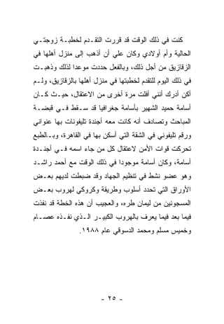 ‫ﻜﻨﺕ ﻓﻲ ﺫﻟﻙ ﺍﻟﻭﻗﺕ ﻗﺩ ﻗﺭﺭﺕ ﺍﻟﺘﻘـﺩﻡ ﻟﺨﻁﺒـﺔ ﺯﻭﺠﺘـﻲ‬
‫ﺍﻟﺤﺎﻟﻴﺔ ﻭﺃﻡ ﺃﻭﻻﺩﻱ ﻭﻜﺎﻥ ﻋﻠﻲ ﺃﻥ ﺃﺫﻫﺏ ﺇﻟﻰ ﻤﻨﺯل ﺃﻫﻠﻬﺎ ﻓﻲ‬
‫ﺍﻟﺯﻗﺎﺯﻴﻕ ﻤﻥ ﺃﺠل ﺫﻟﻙ، ﻭﺒﺎﻟﻔﻌل ﺤﺩﺩﺕ ﻤﻭﻋ ‪‬ﺍ ﻟﺫﻟﻙ ﻭﺫﻫﺒـﺕ‬
             ‫ﺩ‬
‫ﻓﻲ ﺫﻟﻙ ﺍﻟﻴﻭﻡ ﻟﻠﺘﻘﺩﻡ ﻟﺨﻁﺒﺘﻬﺎ ﻓﻲ ﻤﻨﺯل ﺃﻫﻠﻬﺎ ﺒﺎﻟﺯﻗﺎﺯﻴﻕ، ﻭﻟـﻡ‬
‫ﺃﻜﻥ ﺃﺩﺭﻙ ﺃﻨﻨﻲ ﺃﻓﻠﺕ ﻤﺭﺓ ﺃﺨﺭﻯ ﻤﻥ ﺍﻻﻋﺘﻘﺎل، ﺤﻴـﺙ ﻜـﺎﻥ‬
‫ﺃﺴﺎﻤﺔ ﺤﻤﻴﺩ ﺍﻟﺸﻬﻴﺭ ﺒﺄﺴﺎﻤﺔ ﺠﻐﺭﺍﻓﻴﺎ ﻗﺩ ﺴـﻘﻁ ﻓـﻲ ﻗﺒﻀـﺔ‬
‫ﺍﻟﻤﺒﺎﺤﺙ ﻭﺘﺼﺎﺩﻑ ﺃﻨﻪ ﻜﺎﻨﺕ ﻤﻌﻪ ﺃﺠﻨﺩﺓ ﺘﻠﻴﻔﻭﻨﺎﺕ ﺒﻬﺎ ﻋﻨﻭﺍﻨﻲ‬
‫ﻭﺭﻗﻡ ﺘﻠﻴﻔﻭﻨﻲ ﻓﻲ ﺍﻟﺸﻘﺔ ﺍﻟﺘﻲ ﺃﺴﻜﻥ ﺒﻬﺎ ﻓﻲ ﺍﻟﻘﺎﻫﺭﺓ، ﻭﺒـﺎﻟﻁﺒﻊ‬
‫ﺘﺤﺭﻜﺕ ﻗﻭﺍﺕ ﺍﻷﻤﻥ ﻻﻋﺘﻘﺎل ﻜل ﻤﻥ ﺠﺎﺀ ﺍﺴﻤﻪ ﻓـﻲ ﺃﺠﻨـﺩﺓ‬
‫ﺃﺴﺎﻤﺔ، ﻭﻜﺎﻥ ﺃﺴﺎﻤﺔ ﻤﻭﺠﻭﺩﺍ ﻓﻲ ﺫﻟﻙ ﺍﻟﻭﻗﺕ ﻤﻊ ﺃﺤﻤﺩ ﺭﺍﺸـﺩ‬
                            ‫‪‬‬
‫ﻭﻫﻭ ﻋﻀﻭ ﻨﺸﻁ ﻓﻲ ﺘﻨﻅﻴﻡ ﺍﻟﺠﻬﺎﺩ ﻭﻗﺩ ﻀﺒﻁﺕ ﻟﺩﻴﻬﻡ ﺒﻌـﺽ‬
‫ﺍﻷﻭﺭﺍﻕ ﺍﻟﺘﻲ ﺘﺤﺩﺩ ﺃﺴﻠﻭﺏ ﻭﻁﺭﻴﻘﺔ ﻭﻜﺭﻭﻜﻲ ﻟﻬﺭﻭﺏ ﺒﻌـﺽ‬
‫ﺍﻟﻤﺴﺠﻭﻨﻴﻥ ﻤﻥ ﻟﻴﻤﺎﻥ ﻁﺭﻩ، ﻭﺍﻟﻌﺠﻴﺏ ﺃﻥ ﻫﺫﻩ ﺍﻟﺨﻁﺔ ﻗﺩ ﻨﻔﺫﺕ‬
‫ﻓﻴﻤﺎ ﺒﻌﺩ ﻓﻴﻤﺎ ﻴﻌﺭﻑ ﺒﺎﻟﻬﺭﻭﺏ ﺍﻟﻜﺒﻴـﺭ ﺍﻟـﺫﻱ ﻨﻔـﺫﻩ ﻋﺼـﺎﻡ‬
                ‫ﻭﺨﻤﻴﺱ ﻤﺴﻠﻡ ﻭﻤﺤﻤﺩ ﺍﻟﺩﺴﻭﻗﻲ ﻋﺎﻡ ٨٨٩١.‬




                        ‫- ٥٢ -‬
 