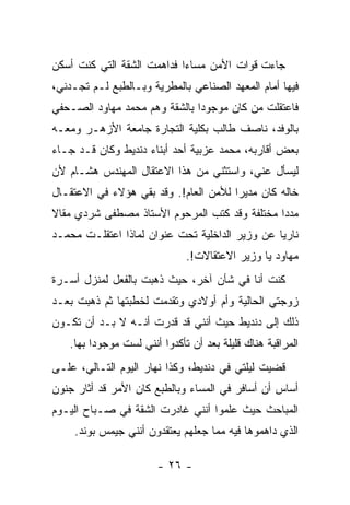 ‫ﺠﺎﺀﺕ ﻗﻭﺍﺕ ﺍﻷﻤﻥ ﻤﺴﺎ ‪‬ﺍ ﻓﺩﺍﻫﻤﺕ ﺍﻟﺸﻘﺔ ﺍﻟﺘﻲ ﻜﻨﺕ ﺃﺴﻜﻥ‬
                            ‫ﺀ‬
‫ﻓﻴﻬﺎ ﺃﻤﺎﻡ ﺍﻟﻤﻌﻬﺩ ﺍﻟﺼﻨﺎﻋﻲ ﺒﺎﻟﻤﻁﺭﻴﺔ ﻭﺒـﺎﻟﻁﺒﻊ ﻟـﻡ ﺘﺠـﺩﻨﻲ،‬
‫ﻓﺎﻋﺘﻘﻠﺕ ﻤﻥ ﻜﺎﻥ ﻤﻭﺠﻭ ‪‬ﺍ ﺒﺎﻟﺸﻘﺔ ﻭﻫﻡ ﻤﺤﻤﺩ ﻤﻬﺎﻭﺩ ﺍﻟﺼـﺤﻔﻲ‬
                               ‫ﺩ‬
‫ﺒﺎﻟﻭﻓﺩ، ﻨﺎﺼﻑ ﻁﺎﻟﺏ ﺒﻜﻠﻴﺔ ﺍﻟﺘﺠﺎﺭﺓ ﺠﺎﻤﻌﺔ ﺍﻷﺯﻫـﺭ ﻭﻤﻌـﻪ‬
‫ﺒﻌﺽ ﺃﻗﺎﺭﺒﻪ، ﻤﺤﻤﺩ ﻋﺯﺒﻴﺔ ﺃﺤﺩ ﺃﺒﻨﺎﺀ ﺩﻨﺩﻴﻁ ﻭﻜﺎﻥ ﻗـﺩ ﺠـﺎﺀ‬
‫ﻟﻴﺴﺄل ﻋﻨﻲ، ﻭﺍﺴﺘﺜﻨﻲ ﻤﻥ ﻫﺫﺍ ﺍﻻﻋﺘﻘﺎل ﺍﻟﻤﻬﻨﺩﺱ ﻫﺸـﺎﻡ ﻷﻥ‬
‫ﺨﺎﻟﻪ ﻜﺎﻥ ﻤﺩﻴ ‪‬ﺍ ﻟﻸﻤﻥ ﺍﻟﻌﺎﻡ!. ﻭﻗﺩ ﺒﻘﻲ ﻫﺅﻻﺀ ﻓﻲ ﺍﻻﻋﺘﻘـﺎل‬
                                       ‫ﺭ‬
‫ﻤﺩ ‪‬ﺍ ﻤﺨﺘﻠﻔﺔ ﻭﻗﺩ ﻜﺘﺏ ﺍﻟﻤﺭﺤﻭﻡ ﺍﻷﺴﺘﺎﺫ ﻤﺼﻁﻔﻰ ﺸﺭﺩﻱ ﻤﻘﺎﻻ‬
‫ﹰ‬                                              ‫ﺩ‬
‫ﻨﺎﺭﻴﺎ ﻋﻥ ﻭﺯﻴﺭ ﺍﻟﺩﺍﺨﻠﻴﺔ ﺘﺤﺕ ﻋﻨﻭﺍﻥ ﻟﻤﺎﺫﺍ ﺍﻋﺘﻘﻠـﺕ ﻤﺤﻤـﺩ‬
                                                ‫‪‬‬
                              ‫ﻤﻬﺎﻭﺩ ﻴﺎ ﻭﺯﻴﺭ ﺍﻻﻋﺘﻘﺎﻻﺕ!.‬
‫ﻜﻨﺕ ﺃﻨﺎ ﻓﻲ ﺸﺄﻥ ﺁﺨﺭ، ﺤﻴﺙ ﺫﻫﺒﺕ ﺒﺎﻟﻔﻌل ﻟﻤﻨﺯل ﺃﺴـﺭﺓ‬
‫ﺯﻭﺠﺘﻲ ﺍﻟﺤﺎﻟﻴﺔ ﻭﺃﻡ ﺃﻭﻻﺩﻱ ﻭﺘﻘﺩﻤﺕ ﻟﺨﻁﺒﺘﻬﺎ ﺜﻡ ﺫﻫﺒﺕ ﺒﻌـﺩ‬
‫ﺫﻟﻙ ﺇﻟﻰ ﺩﻨﺩﻴﻁ ﺤﻴﺙ ﺃﻨﻨﻲ ﻗﺩ ﻗﺩﺭﺕ ﺃﻨـﻪ ﻻ ﺒـﺩ ﺃﻥ ﺘﻜـﻭﻥ‬
   ‫ﺍﻟﻤﺭﺍﻗﺒﺔ ﻫﻨﺎﻙ ﻗﻠﻴﻠﺔ ﺒﻌﺩ ﺃﻥ ﺘﺄﻜﺩﻭﺍ ﺃﻨﻨﻲ ﻟﺴﺕ ﻤﻭﺠﻭ ‪‬ﺍ ﺒﻬﺎ.‬
         ‫ﺩ‬
‫ﻗﻀﻴﺕ ﻟﻴﻠﺘﻲ ﻓﻲ ﺩﻨﺩﻴﻁ، ﻭﻜﺫﺍ ﻨﻬﺎﺭ ﺍﻟﻴﻭﻡ ﺍﻟﺘـﺎﻟﻲ، ﻋﻠـﻰ‬
‫ﺃﺴﺎﺱ ﺃﻥ ﺃﺴﺎﻓﺭ ﻓﻲ ﺍﻟﻤﺴﺎﺀ ﻭﺒﺎﻟﻁﺒﻊ ﻜﺎﻥ ﺍﻷﻤﺭ ﻗﺩ ﺃﺜﺎﺭ ﺠﻨﻭﻥ‬
‫ﺍﻟﻤﺒﺎﺤﺙ ﺤﻴﺙ ﻋﻠﻤﻭﺍ ﺃﻨﻨﻲ ﻏﺎﺩﺭﺕ ﺍﻟﺸﻘﺔ ﻓﻲ ﺼـﺒﺎﺡ ﺍﻟﻴـﻭﻡ‬
    ‫ﺍﻟﺫﻱ ﺩﺍﻫﻤﻭﻫﺎ ﻓﻴﻪ ﻤﻤﺎ ﺠﻌﻠﻬﻡ ﻴﻌﺘﻘﺩﻭﻥ ﺃﻨﻨﻲ ﺠﻴﻤﺱ ﺒﻭﻨﺩ.‬

                        ‫- ٦٢ -‬
 