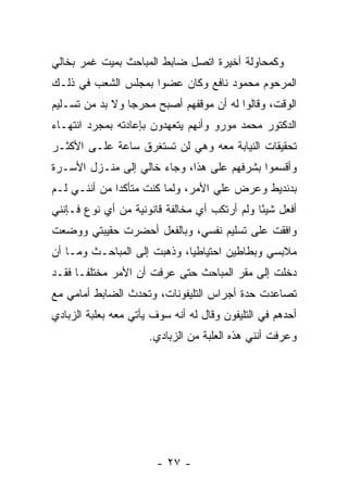 ‫ﻭﻜﻤﺤﺎﻭﻟﺔ ﺃﺨﻴﺭﺓ ﺍﺘﺼل ﻀﺎﺒﻁ ﺍﻟﻤﺒﺎﺤﺙ ﺒﻤﻴﺕ ﻏﻤﺭ ﺒﺨﺎﻟﻲ‬
‫ﺍﻟﻤﺭﺤﻭﻡ ﻤﺤﻤﻭﺩ ﻨﺎﻓﻊ ﻭﻜﺎﻥ ﻋﻀﻭﺍ ﺒﻤﺠﻠﺱ ﺍﻟﺸﻌﺏ ﻓﻲ ﺫﻟـﻙ‬
                     ‫‪‬‬
‫ﺍﻟﻭﻗﺕ، ﻭﻗﺎﻟﻭﺍ ﻟﻪ ﺃﻥ ﻤﻭﻗﻔﻬﻡ ﺃﺼﺒﺢ ﻤﺤﺭ ‪‬ﺎ ﻭﻻ ﺒﺩ ﻤﻥ ﺘﺴـﻠﻴﻡ‬
                 ‫ﺠ‬
‫ﺍﻟﺩﻜﺘﻭﺭ ﻤﺤﻤﺩ ﻤﻭﺭﻭ ﻭﺃﻨﻬﻡ ﻴﺘﻌﻬﺩﻭﻥ ﺒﺈﻋﺎﺩﺘﻪ ﺒﻤﺠﺭﺩ ﺍﻨﺘﻬـﺎﺀ‬
‫ﺘﺤﻘﻴﻘﺎﺕ ﺍﻟﻨﻴﺎﺒﺔ ﻤﻌﻪ ﻭﻫﻲ ﻟﻥ ﺘﺴﺘﻐﺭﻕ ﺴﺎﻋﺔ ﻋﻠـﻰ ﺍﻷﻜﺜـﺭ‬
‫ﻭﺃﻗﺴﻤﻭﺍ ﺒﺸﺭﻓﻬﻡ ﻋﻠﻰ ﻫﺫﺍ، ﻭﺠﺎﺀ ﺨﺎﻟﻲ ﺇﻟﻰ ﻤﻨـﺯل ﺍﻷﺴـﺭﺓ‬
‫ﺒﺩﻨﺩﻴﻁ ﻭﻋﺭﺽ ﻋﻠﻲ ﺍﻷﻤﺭ، ﻭﻟﻤﺎ ﻜﻨﺕ ﻤﺘﺄﻜ ‪‬ﺍ ﻤﻥ ﺃﻨﻨـﻲ ﻟـﻡ‬
              ‫ﺩ‬
‫ﺃﻓﻌل ﺸﻴ ًﺎ ﻭﻟﻡ ﺃﺭﺘﻜﺏ ﺃﻱ ﻤﺨﺎﻟﻔﺔ ﻗﺎﻨﻭﻨﻴﺔ ﻤﻥ ﺃﻱ ﻨﻭﻉ ﻓـﺈﻨﻨﻲ‬
                                              ‫ﺌ‬
‫ﻭﺍﻓﻘﺕ ﻋﻠﻰ ﺘﺴﻠﻴﻡ ﻨﻔﺴﻲ، ﻭﺒﺎﻟﻔﻌل ﺃﺤﻀﺭﺕ ﺤﻘﻴﺒﺘﻲ ﻭﻭﻀﻌﺕ‬
‫ﻤﻼﺒﺴﻲ ﻭﺒﻁﺎﻁﻴﻥ ﺍﺤﺘﻴﺎﻁﻴﺎ، ﻭﺫﻫﺒﺕ ﺇﻟﻰ ﺍﻟﻤﺒﺎﺤـﺙ ﻭﻤـﺎ ﺃﻥ‬
                             ‫‪‬‬
‫ﺩﺨﻠﺕ ﺇﻟﻰ ﻤﻘﺭ ﺍﻟﻤﺒﺎﺤﺙ ﺤﺘﻰ ﻋﺭﻓﺕ ﺃﻥ ﺍﻷﻤﺭ ﻤﺨﺘﻠ ﹰـﺎ ﻓﻘـﺩ‬
       ‫ﻔ‬
‫ﺘﺼﺎﻋﺩﺕ ﺤﺩﺓ ﺃﺠﺭﺍﺱ ﺍﻟﺘﻠﻴﻔﻭﻨﺎﺕ، ﻭﺘﺤﺩﺙ ﺍﻟﻀﺎﺒﻁ ﺃﻤﺎﻤﻲ ﻤﻊ‬
‫ﺃﺤﺩﻫﻡ ﻓﻲ ﺍﻟﺘﻠﻴﻔﻭﻥ ﻭﻗﺎل ﻟﻪ ﺃﻨﻪ ﺴﻭﻑ ﻴﺄﺘﻲ ﻤﻌﻪ ﺒﻌﻠﺒﺔ ﺍﻟﺯﺒﺎﺩﻱ‬
                      ‫ﻭﻋﺭﻓﺕ ﺃﻨﻨﻲ ﻫﺫﻩ ﺍﻟﻌﻠﺒﺔ ﻤﻥ ﺍﻟﺯﺒﺎﺩﻱ.‬




                        ‫- ٧٢ -‬
 