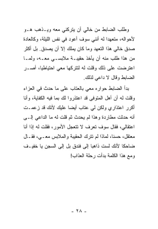 ‫ﻭﻁﻠﺏ ﺍﻟﻀﺎﺒﻁ ﻤﻥ ﺨﺎﻟﻲ ﺃﻥ ﻴﺘﺭﻜﻨﻲ ﻤﻌﻪ ﻭﻴـﺫﻫﺏ ﻫـﻭ‬
‫ﻷﺤﻭﺍﻟﻪ، ﻤﺘﻌﻬ ‪‬ﺍ ﻟﻪ ﺃﻨﻨﻲ ﺴﻭﻑ ﺃﻋﻭﺩ ﻓﻲ ﻨﻔﺱ ﺍﻟﻠﻴﻠﺔ، ﻭﻜﺎﻟﻌﺎﺩﺓ‬
                                          ‫ﺩ‬
‫ﺼﺩﻕ ﺨﺎﻟﻲ ﻫﺫﺍ ﺍﻟﺘﻌﻬﺩ ﻭﻤﺎ ﻜﺎﻥ ﻴﻤﻠﻙ ﺇﻻ ﺃﻥ ﻴﺼﺩﻕ. ﺒل ﺃﻜﺜﺭ‬
‫ﻤﻥ ﻫﺫﺍ ﻁﻠﺏ ﻤﻨﻪ ﺃﻥ ﻴﺄﺨﺫ ﺤﻘﻴﺒـﺔ ﻤﻼﺒﺴـﻲ ﻤﻌـﻪ، ﻭﻟﻤـﺎ‬
‫ﺍﻋﺘﺭﻀﺕ ﻋﻠﻰ ﺫﻟﻙ ﻭﻗﻠﺕ ﻟﻪ ﻟﺘﺘﺭﻜﻬﺎ ﻤﻌﻲ ﺍﺤﺘﻴﺎﻁ ‪‬ﺎ، ﺃﺼـﺭ‬
       ‫ﻴ‬
                               ‫ﺍﻟﻀﺎﺒﻁ ﻭﻗﺎل ﻻ ﺩﺍﻋﻲ ﻟﺫﻟﻙ.‬
‫ﺒﺩﺃ ﺍﻟﻀﺎﺒﻁ ﺤﻭﺍﺭﻩ ﻤﻌﻲ ﺒﺎﻟﻌﺘﺎﺏ ﻋﻠﻰ ﻤﺎ ﺤﺩﺙ ﻓﻲ ﺍﻟﻌﺯﺍﺀ‬
‫ﻭﻗﻠﺕ ﻟﻪ ﺃﻥ ﺃﻫل ﺍﻟﻤﺘﻭﻓﻰ ﻗﺩ ﺍﻋﺘﺫﺭﻭﺍ ﻟﻙ ﺒﻤﺎ ﻓﻴﻪ ﺍﻟﻜﻔﺎﻴﺔ، ﻭﺃﻨﺎ‬
‫ﺃﻜﺭﺭ ﺍﻋﺘﺫﺍﺭﻱ ﻭﻟﻜﻥ ﻟﻲ ﻋﺘﺎﺏ ﺃﻴ ‪‬ﺎ ﻋﻠﻴﻙ ﻷﻨﻙ ﻗﺩ ﺯﻋﻤـﺕ‬
                   ‫ﻀ‬
‫ﺃﻨﻪ ﺤﺩﺜﺕ ﻤﻁﺎﺭﺩﺓ ﻭﻫﺫﺍ ﻟﻡ ﻴﺤﺩﺙ ﺜﻡ ﻗﻠﺕ ﻟﻪ ﻤﺎ ﺍﻟﺩﺍﻋﻲ ﺇﻟـﻰ‬
‫ﺍﻋﺘﻘﺎﻟﻲ، ﻓﻘﺎل ﺴﻭﻑ ﺘﻌﺭﻑ ﻻ ﺘﺘﻌﺠل ﺍﻷﻤﻭﺭ، ﻓﻘﻠﺕ ﻟﻪ ﺇﺫﺍ ﺃﻨﺎ‬
     ‫ﹰ‬
‫ﻤﻌﺘﻘل، ﺤﺴﻨﺎ، ﻟﻤﺎﺫﺍ ﻟﻡ ﺘﺘﺭﻙ ﺍﻟﺤﻘﻴﺒﺔ ﻭﺍﻟﻤﻼﺒﺱ ﻤﻌـﻲ، ﻓﻘـﺎل‬
                                            ‫ﹰ‬
‫ﻀﺎﺤ ﹰﺎ ﻷﻨﻙ ﻟﺴﺕ ﺫﺍﻫﺒﺎ ﺇﻟﻰ ﻓﻨﺩﻕ ﺒل ﺇﻟﻰ ﺍﻟﺴﺠﻥ ﻴﺎ ﺨﻔﻴـﻑ‬
                                ‫‪‬‬             ‫ﻜ‬
                        ‫ﻭﻤﻊ ﻫﺫﺍ ﺍﻟﻜﻠﻤﺔ ﺒﺩﺃﺕ ﺭﺤﻠﺔ ﺍﻟﻌﺫﺍﺏ!‬




                        ‫- ٨٢ -‬
 