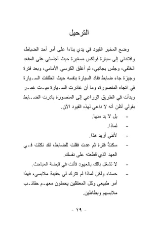 ‫ﺍﻟﺘﺭﺤﻴل‬
‫ﻭﻀﻊ ﺍﻟﻤﺨﺒﺭ ﺍﻟﻘﻴﻭﺩ ﻓﻲ ﻴﺩﻱ ﺒﻨﺎﺀﺍ ﻋﻠﻰ ﺃﻤﺭ ﺃﺤﺩ ﺍﻟﻀﺒﺎﻁ،‬
                     ‫‪‬‬
‫ﻭﺍﻗﺘﺎﺩﻨﻲ ﺇﻟﻰ ﺴﻴﺎﺭﺓ ﻓﻭﻟﻜﺱ ﺼﻐﻴﺭﺓ ﺤﻴﺙ ﺃﺠﻠﺴﻨﻲ ﻋﻠﻰ ﺍﻟﻤﻘﻌﺩ‬
‫ﺍﻟﺨﻠﻔﻲ، ﻭﺠﻠﺱ ﺒﺠﺎﻨﺒﻲ، ﺜﻡ ﺃﻏﻠﻕ ﺍﻟﻜﺭﺴﻲ ﺍﻷﻤﺎﻤﻲ، ﻭﺒﻌﺩ ﻓﺘﺭﺓ‬
‫ﻭﺠﻴﺯﺓ ﺠﺎﺀ ﻀﺎﺒﻁ ﻓﻘﺎﺩ ﺍﻟﺴﻴﺎﺭﺓ ﺒﻨﻔﺴﻪ ﺤﻴﺙ ﺍﻨﻁﻠﻘﺕ ﺍﻟﺴـﻴﺎﺭﺓ‬
‫ﻓﻲ ﺍﺘﺠﺎﻩ ﺍﻟﻤﻨﺼﻭﺭﺓ، ﻭﻤﺎ ﺃﻥ ﻏﺎﺩﺭﺕ ﺍﻟﺴـﻴﺎﺭﺓ ﻤﻴـﺕ ﻏﻤـﺭ‬
‫ﻭﺒﺩﺃﺕ ﻓﻲ ﺍﻟﻁﺭﻴﻕ ﺍﻟﺯﺭﺍﻋﻲ ﺇﻟﻰ ﺍﻟﻤﻨﺼﻭﺭﺓ ﺒﺎﺩﺭﺕ ﺍﻟﻀـﺎﺒﻁ‬
                 ‫ﺒﻘﻭﻟﻲ ﺃﻅﻥ ﺃﻨﻪ ﻻ ﺩﺍﻋﻲ ﻟﻬﺫﻩ ﺍﻟﻘﻴﻭﺩ ﺍﻵﻥ.‬
                                ‫ﺒل ﻻ ﺒﺩ ﻤﻨﻬﺎ.‬    ‫-‬
                                        ‫ﻟﻤﺎﺫﺍ.‬   ‫-‬
                               ‫ﻷﻨﻨﻲ ﺃﺭﻴﺩ ﻫﺫﺍ.‬    ‫-‬
‫ﺴﻜﺕ ﻓﺘﺭﺓ ﺜﻡ ﻋﺩﺕ ﻓﻘﻠﺕ ﻟﻠﻀﺎﺒﻁ، ﻟﻘﺩ ﻨﻜﺜﺕ ﻓـﻲ‬
                                      ‫ﱡ‬          ‫-‬
                   ‫ﺍﻟﻌﻬﺩ ﺍﻟﺫﻱ ﻗﻁﻌﺘﻪ ﻋﻠﻰ ﻨﻔﺴﻙ.‬
   ‫ﻻ ﺘﺸﻐل ﺒﺎﻟﻙ ﺒﺎﻟﻌﻬﻭﺩ ﻓﺄﻨﺕ ﻓﻲ ﻗﺒﻀﺔ ﺍﻟﻤﺒﺎﺤﺙ.‬     ‫-‬
‫ﺤﺴﻨﺎ، ﻭﻟﻜﻥ ﻟﻤﺎﺫﺍ ﻟﻡ ﺘﺘﺭﻙ ﻟﻲ ﺤﻘﻴﺒﺔ ﻤﻼﺒﺴﻲ، ﻓﻬﺫﺍ‬
                                          ‫ﹰ‬      ‫-‬
‫ﺃﻤﺭ ﻁﺒﻴﻌﻲ ﻭﻜل ﺍﻟﻤﻌﺘﻘﻠﻴﻥ ﻴﺤﻤﻠﻭﻥ ﻤﻌﻬـﻡ ﺤﻘﺎﺌـﺏ‬
                            ‫ﻤﻼﺒﺴﻬﻡ ﻭﺒﻁﺎﻁﻴﻥ.‬


                      ‫- ٩٢ -‬
 