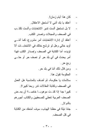 ‫ﻜﺎﻥ ﻫﺫﺍ ﺃﻴﺎﻡ ﺯﻤﺎﻥ!.‬   ‫-‬
             ‫ﺃﻋﺘﻘﺩ ﻴﺎ ﺒﻙ ﺃﻨﻨﻲ ﻻ ﺃﺴﺘﺤﻕ ﺍﻻﻋﺘﻘﺎل.‬   ‫-‬
‫ﻻ ﺒل ﺘﺴﺘﺤﻕ ﺃﻟﺴﺕ ﺘﺩﻴﺭ ﺍﻻﻨﺘﺨﺎﺒﺎﺕ ﻭﺃﻟﺴﺕ ﺘﻜﺘـﺏ‬       ‫-‬
           ‫ﻓﻲ ﺍﻟﺼﺤﻑ ﻭﺍﻟﻤﺠﻼﺕ ﻭﺘﺼﺩﺭ ﺍﻟﻜﺘﺏ.‬
‫ﺃﻋﺘﻘﺩ ﺃﻥ ﺇﺩﺍﺭﺓ ﺍﻻﻨﺘﺨﺎﺒﺎﺕ ﺃﻤﺭ ﻤﺸﺭﻭﻉ، ﻜﻤﺎ ﺃﻨﻨـﻲ‬    ‫-‬
‫ﺃﺅﻴﺩ ﺨﺎﻟﻲ ﻭﻫل ﻟﻭ ﺘﺭﺸﺢ ﺨﺎﻟﻙ ﻓﻲ ﺍﻻﻨﺘﺨﺎﺒـﺎﺕ ﺃﻻ‬
‫ﺘﺅﻴﺩﻩ، ﺃﻤﺎ ﺍﻟﻜﺘﺎﺒﺔ ﻓﻲ ﺍﻟﺼﺤﻑ ﻭﺇﺼﺩﺍﺭ ﺍﻟﻜﺘﺏ ﻓﻬﺫﺍ‬
‫ﺃﻤﺭ ﻴﺤﺩﺙ ﻓﻲ ﺃﻱ ﺒﻠﺩ ﺤﺭ ﺃﻭ ﻨﺼﻑ ﺤﺭ ﺃﻭ ﺤﺘـﻰ‬
                                     ‫ﺭﺒﻊ ﺤﺭ.‬
                   ‫ﻭﻤﻥ ﻗﺎل ﺫﻟﻙ ﺃﻨﻨﺎ ﻓﻲ ﺒﻠﺩ ﺤﺭ.‬   ‫-‬
                             ‫ﺍﻟﺤﻜﻭﻤﺔ ﺘﻘﻭل ﻫﺫﺍ.‬   ‫-‬
‫ﺴﻼﻤﺎﺕ ﻴﺎ ﺤﻜﻭﻤﺔ، ﺜﻡ ﺃﻀﺎﻑ ﺒﺎﻟﻤﻨﺎﺴﺒﺔ ﻫل ﺍﻟﻌﻤل‬       ‫-‬
    ‫ﻓﻲ ﺍﻟﺼﺤﻑ ﻭﻜﺘﺎﺒﺔ ﺍﻟﻤﻘﺎﻻﺕ ﺘﺩﺭ ﺭﺒ ‪‬ﺎ ﻜﺒﻴﺭﺍ!.‬
       ‫‪‬‬     ‫ﺤ‬
‫ﻜﺒﻴﺭﺍ ﺠﺩﺍ ﺇﺫﺍ ﻜﻨـﺕ ﻤﻭﻫﻭ ‪‬ـﺎ ﺨﺎﺼـﺔ ﺃﻥ ﺒﻌـﺽ‬
                ‫ﺒ‬                ‫‪ ‬‬             ‫-‬
‫ﺍﻟﺼﺤﻑ ﺍﻟﻌﺭﺒﻴﺔ ﺘﻌﻁﻲ ﻟﻠﺼﺤﻔﻴﻴﻥ ﻭﺍﻟﻜﺘﺎﺏ ﺃﺠﻭﺭﻫﻡ‬
                                      ‫ﺒﺎﻟﺩﻭﻻﺭ.‬
‫ﺠﺘﻨﺎ ﻨﻴﻠﺔ ﻓﻲ ﺤﻅﻨﺎ ﺍﻟﻬﺒﺎﺏ، ﺴﻭﻑ ﺃﻤﻨﻌﻙ ﻤﻥ ﺍﻟﻜﺘﺎﺒﺔ‬   ‫-‬
                               ‫ﻓﻲ ﻜل ﺍﻟﺼﺤﻑ.‬


                       ‫- ٠٣ -‬
 