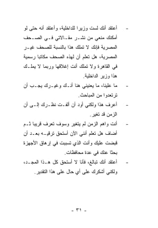 ‫ﺃﻋﺘﻘﺩ ﺃﻨﻙ ﻟﺴﺕ ﻭﺯﻴ ‪‬ﺍ ﻟﻠﺩﺍﺨﻠﻴﺔ، ﻭﺃﻋﺘﻘﺩ ﺃﻨﻪ ﺤﺘﻰ ﻟﻭ‬
                             ‫ﺭ‬                     ‫-‬
‫ﺃﻤﻜﻨﻙ ﻤﻨﻌﻲ ﻤﻥ ﻨﺸـﺭ ﻤﻘـﺎﻻﺘﻲ ﻓـﻲ ﺍﻟﺼـﺤﻑ‬
‫ﺍﻟﻤﺼﺭﻴﺔ ﻓﺈﻨﻙ ﻻ ﺘﻤﻠﻙ ﻫﺫﺍ ﺒﺎﻟﻨﺴﺒﺔ ﻟﻠﺼﺤﻑ ﻏﻴـﺭ‬
‫ﺍﻟﻤﺼﺭﻴﺔ، ﻫل ﺘﻌﻠﻡ ﺃﻥ ﻟﻬﺫﻩ ﺍﻟﺼﺤﻑ ﻤﻜﺎﺘﺒﺎ ﺭﺴﻤﻴﺔ‬
       ‫‪‬‬
‫ﻓﻲ ﺍﻟﻘﺎﻫﺭﺓ ﻭﻻ ﺘﻤﻠﻙ ﺃﻨﺕ ﺇﻏﻼﻗﻬﺎ ﻭﺭﺒﻤﺎ ﻻ ﻴﻤﻠـﻙ‬
                              ‫ﻫﺫﺍ ﻭﺯﻴﺭ ﺍﻟﺩﺍﺨﻠﻴﺔ.‬
‫ﻤﺎ ﻋﻠﻴﻨﺎ، ﻤﺎ ﻴﻌﻨﻴﻨﻲ ﻫﻨﺎ ﺃﻨـﻙ ﻭﻏﻴـﺭﻙ ﻴﺠـﺏ ﺃﻥ‬        ‫-‬
                            ‫ﺘﺭﺘﻌﺩﻭﺍ ﻤﻥ ﺍﻟﻤﺒﺎﺤﺙ.‬
‫ﺃﻋﺭﻑ ﻫﺫﺍ ﻭﻟﻜﻨﻲ ﺃﻭﺩ ﺃﻥ ﺃﻟﻔـﺕ ﻨﻅـﺭﻙ ﺇﻟـﻰ ﺃﻥ‬          ‫-‬
                                 ‫ﺍﻟﺯﻤﻥ ﻗﺩ ﺘﻐﻴﺭ.‬
‫ﺃﻨﺕ ﻭﺍﻫﻡ ﺍﻟﺯﻤﻥ ﻟﻡ ﻴﺘﻐﻴﺭ ﻭﺴﻭﻑ ﺘﻌﺭﻑ ﻗﺭﻴﺒﺎ ﺜـﻡ‬
     ‫‪‬‬                                             ‫-‬
‫ﺃﻀﺎﻑ ﻫل ﺘﻌﻠﻡ ﺃﻨﻨﻲ ﺍﻵﻥ ﺃﺴﺘﺤﻕ ﺘﺭﻗﻴـﻪ ﺒﻌـﺩ ﺃﻥ‬
‫ﻗﺒﻀﺕ ﻋﻠﻴﻙ ﻭﺃﻨﺕ ﺍﻟﺫﻱ ﺘﺴﺒﺒﺕ ﻓﻲ ﺇﺭﻫﺎﻕ ﺍﻷﺠﻬﺯﺓ‬
                    ‫ﺒﺤ ﹰﺎ ﻋﻨﻙ ﻓﻲ ﻋﺩﺓ ﻤﺤﺎﻓﻅﺎﺕ.‬
                                         ‫ﺜ‬
‫ﺃﻋﺘﻘﺩ ﺃﻨﻙ ﺘﺒﺎﻟﻎ، ﻓﺄﻨﺎ ﻻ ﺃﺴﺘﺤﻕ ﻜل ﻫـﺫﺍ ﺍﻟﻤﺠـﺩ،‬      ‫-‬
     ‫ﻭﻟﻜﻨﻲ ﺃﺸﻜﺭﻙ ﻋﻠﻰ ﺃﻱ ﺤﺎل ﻋﻠﻰ ﻫﺫﺍ ﺍﻟﺘﻘﺩﻴﺭ.‬




                        ‫- ١٣ -‬
 