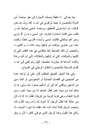 ‫ﺒﻌﺩ ﺤﻭﺍﻟﻲ ٠٤ ﺩﻗﻴﻘﺔ ﻭﺼﻠﺕ ﺍﻟﺴﻴﺎﺭﺓ ﺇﻟﻰ ﻤﻘﺭ ﻤﺒﺎﺤﺙ ﺃﻤﻥ‬
‫ﺍﻟﺩﻭﻟﺔ ﺒﺎﻟﻤﻨﺼﻭﺭﺓ، ﺤﻴﺙ ﺘﺭﻜﻭﻨﻲ ﻓﻲ ﺃﺤـﺩ ﺍﻟﻐـﺭﻑ ﺒﻌـﺽ‬
‫ﺍﻟﻭﻗﺕ، ﺜﻡ ﺍﺴﺘﺩﻋﻭﻨﻲ ﻟﻠﺘﺤﻘﻴﻕ، ﻭﻭﺠﺩﺕ ﺃﻤﺎﻤﻲ ﻀﺎﺒﻁ ﺁﺨـﺭ‬
‫ﻁﻠﺏ ﻤﻨﻲ ﻜﺘﺎﺒﻪ ﺍﺴﺘﻤﺎﺭﺓ ﺘﻌﺎﺭﻑ ﻋﻥ ﺍﺴﻤﻲ ﻭﻋـﻥ ﺃﻗـﺎﺭﺒﻲ‬
‫ﻭﻋﻥ ﺃﻫﻡ ﻤﺅﻟﻔﺎﺘﻲ ﻓﻜﺘﺒﺕ ﺍﺴﻤﻲ ﻭﺃﺴﻤﺎﺀ ﺃﻗﺎﺭﺒﻲ ﺨﻁﺄ، ﻭﻜﺘﺒﺕ‬
‫ﻋﺩﺩﺍ ﻤﻥ ﻋﻨﺎﻭﻴﻥ ﻤﺅﻟﻔﺎﺕ ﻟﻡ ﺃﺅﻟﻔﻬﺎ ﻭﻤﻘـﺎﻻﺕ ﻟـﻡ ﺃﻜﺘﺒﻬـﺎ،‬
                                                 ‫‪‬‬
‫ﻭﺍﻟﻌﺠﻴﺏ ﺃﻥ ﺫﻟﻙ ﺍﻟﻀﺎﺒﻁ ﺃﺨﺫ ﻴﻨﺎﻗﺸﻨﻲ ﻓﻲ ﻫﺫﻩ ﺍﻟﻜﺘﺏ ﺍﻟﺘﻲ ﻟﻡ‬
‫ﺃﻜﺘﺒﻬﺎ ﻭﺍﻟﻤﺅﻟﻔﺎﺕ ﺍﻟﺘﻲ ﻟﻡ ﺃﺅﻟﻔﻬﺎ ﻭﺍﻟﻤﻘﺎﻻﺕ ﺍﻟﺘﻲ ﻟﻡ ﺃﻨﺸـﺭﻫﺎ!‬
‫ﻭﻜﺎﻨﺕ ﺍﻟﺴﺎﻋﺔ ﻗﺩ ﺠﺎﻭﺯﺕ ﻤﻨﺘﺼﻑ ﺍﻟﻠﻴل ﻭﺘﻡ ﻨﻘﻠﻲ ﺇﻟﻰ ﺃﺤـﺩ‬
      ‫ﺃﻗﺴﺎﻡ ﺍﻟﺸﺭﻁﺔ ﺒﺎﻟﻤﻨﺼﻭﺭﺓ ﺍﻨﺘﻅﺎ ‪‬ﺍ ﻟﺯﻤﻴﻠﻲ ﻓﻲ ﺍﻟﺼﺒﺎﺡ.‬
                         ‫ﺭ‬
‫ﻭﻓﻲ ﻫﺫﺍ ﺍﻟﺤﺠﺯ ﺍﻟﻀﻴﻕ ﺍﻟﻤﻅﻠﻡ، ﻜﺎﻥ ﻋﻠﻲ ﺃﻥ ﺃﻭﺍﺠﻪ ﻋﺩﺩﺍ‬
 ‫‪‬‬
‫ﻤﻥ ﺍﻟﻤﺘﻬﻤﻴﻥ ﻓﻲ ﺍﻟﻘﻀﺎﻴﺎ ﺍﻟﺠﻨﺎﺌﻴﺔ ﺃﻭ ﺍﻟﻤﺤﺒﻭﺴﻴﻥ ﺃﻭ ﺍﻟﻌﺎﺌـﺩﻴﻥ‬
‫ﻤﻥ ﺍﻟﺴﺠﻥ ﻭﻭﻓﻘﻨﻲ ﺍﷲ ﺇﻟﻰ ﺃﻥ ﺃﺴﺄﻟﻬﻡ ﺒﻤﺠﺭﺩ ﺩﺨـﻭﻟﻲ، ﻫـل‬
‫ﻤﻨﻜﻡ ﺃﺤﺩ ﻤﻥ ﻤﻴﺕ ﻏﻤﺭ ﻓﻘﺎل ﺃﺤﺩﻫﻡ ﺃﻨﺎ ﻤﻥ ﻤﻴﺕ ﻏﻤﺭ، ﻭﻤﻥ‬
‫ﻗﺭﻴﺔ ﺍﻟﻤﻘﺩﺍﻡ ﻭﻫﻲ ﻗﺭﻴﺔ ﻗﺭﻴﺒﺔ ﻤﻥ ﻗﺭﻴﺘﻨﺎ، ﻓﻘﻠﺕ ﻟﻪ ﺃﻨﺎ ﻓـﻼﻥ‬
‫ﻤﻥ ﻋﺎﺌﻠﺔ ﻜﺫﺍ ﻓﻘﺎل ﺍﻟﺭﺠل ﺃﻨﺎ ﺃﻋﺭﻓـﻙ ﻭﺃﻋـﺭﻑ ﺃﻗﺎﺭﺒـﻙ،‬
‫ﻭﺘﻌﺠﺏ ﺍﻟﺭﺠل ﻗﺎﺌﻼ ﻟﻤﺎﺫﺍ ﺃﻨﺕ ﻫﻨﺎ، ﻓﻘﻠﺕ ﻟﻪ ﺇﻨﻬـﺎ ﺍﻟﺴﻴﺎﺴـﺔ،‬
                                       ‫ﹰ‬
‫ﻭﻜﺎﻥ ﻫﺫﺍ ﺍﻟﻘﻭل ﻭﻫﺫﺍ ﺍﻟﺭﺠل ﺍﻟﺫﻱ ﻋﺭﻓﻨﻲ ﻜﺎﻓﻴـﺎ ﻷﻥ ﻴـﻭﻓﺭ‬
         ‫ﹰ‬

                        ‫- ٢٣ -‬
 