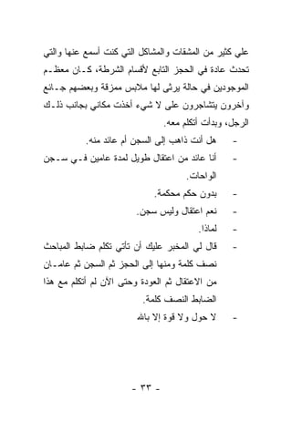 ‫ﻋﻠﻲ ﻜﺜﻴﺭ ﻤﻥ ﺍﻟﻤﺸﻘﺎﺕ ﻭﺍﻟﻤﺸﺎﻜل ﺍﻟﺘﻲ ﻜﻨﺕ ﺃﺴﻤﻊ ﻋﻨﻬﺎ ﻭﺍﻟﺘﻲ‬
‫ﺘﺤﺩﺙ ﻋﺎﺩﺓ ﻓﻲ ﺍﻟﺤﺠﺯ ﺍﻟﺘﺎﺒﻊ ﻷﻗﺴﺎﻡ ﺍﻟﺸﺭﻁﺔ، ﻜـﺎﻥ ﻤﻌﻅـﻡ‬
‫ﺍﻟﻤﻭﺠﻭﺩﻴﻥ ﻓﻲ ﺤﺎﻟﺔ ﻴﺭﺜﻰ ﻟﻬﺎ ﻤﻼﺒﺱ ﻤﻤﺯﻗﺔ ﻭﺒﻌﻀﻬﻡ ﺠـﺎﺌﻊ‬
‫ﻭﺁﺨﺭﻭﻥ ﻴﺘﺸﺎﺠﺭﻭﻥ ﻋﻠﻰ ﻻ ﺸﻲﺀ ﺃﺨﺫﺕ ﻤﻜﺎﻨﻲ ﺒﺠﺎﻨﺏ ﺫﻟـﻙ‬
                               ‫ﺍﻟﺭﺠل، ﻭﺒﺩﺃﺕ ﺃﺘﻜﻠﻡ ﻤﻌﻪ.‬
          ‫ﻫل ﺃﻨﺕ ﺫﺍﻫﺏ ﺇﻟﻰ ﺍﻟﺴﺠﻥ ﺃﻡ ﻋﺎﺌﺩ ﻤﻨﻪ.‬     ‫-‬
‫ﺃﻨﺎ ﻋﺎﺌﺩ ﻤﻥ ﺍﻋﺘﻘﺎل ﻁﻭﻴل ﻟﻤﺩﺓ ﻋﺎﻤﻴﻥ ﻓـﻲ ﺴـﺠﻥ‬      ‫-‬
                                     ‫ﺍﻟﻭﺍﺤﺎﺕ.‬
                            ‫ﺒﺩﻭﻥ ﺤﻜﻡ ﻤﺤﻜﻤﺔ.‬      ‫-‬
                        ‫ﻨﻌﻡ ﺍﻋﺘﻘﺎل ﻭﻟﻴﺱ ﺴﺠﻥ.‬     ‫-‬
                                        ‫ﻟﻤﺎﺫﺍ.‬   ‫-‬
‫ﻗﺎل ﻟﻲ ﺍﻟﻤﺨﺒﺭ ﻋﻠﻴﻙ ﺃﻥ ﺘﺄﺘﻲ ﺘﻜﻠﻡ ﻀﺎﺒﻁ ﺍﻟﻤﺒﺎﺤﺙ‬     ‫-‬
‫ﻨﺼﻑ ﻜﻠﻤﺔ ﻭﻤﻨﻬﺎ ﺇﻟﻰ ﺍﻟﺤﺠﺯ ﺜﻡ ﺍﻟﺴﺠﻥ ﺜﻡ ﻋﺎﻤـﺎﻥ‬
‫ﻤﻥ ﺍﻻﻋﺘﻘﺎل ﺜﻡ ﺍﻟﻌﻭﺩﺓ ﻭﺤﺘﻰ ﺍﻵﻥ ﻟﻡ ﺃﺘﻜﻠﻡ ﻤﻊ ﻫﺫﺍ‬
                         ‫ﺍﻟﻀﺎﺒﻁ ﺍﻟﻨﺼﻑ ﻜﻠﻤﺔ.‬
                        ‫ﻻ ﺤﻭل ﻭﻻ ﻗﻭﺓ ﺇﻻ ﺒﺎﷲ‬      ‫-‬




                      ‫- ٣٣ -‬
 