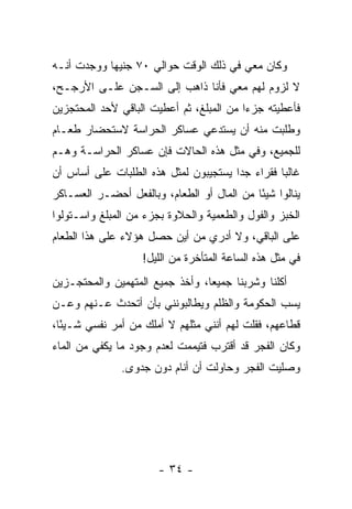 ‫ﻭﻜﺎﻥ ﻤﻌﻲ ﻓﻲ ﺫﻟﻙ ﺍﻟﻭﻗﺕ ﺤﻭﺍﻟﻲ ٠٧ ﺠﻨﻴ ‪‬ﺎ ﻭﻭﺠﺩﺕ ﺃﻨـﻪ‬
            ‫ﻬ‬
‫ﻻ ﻟﺯﻭﻡ ﻟﻬﻡ ﻤﻌﻲ ﻓﺄﻨﺎ ﺫﺍﻫﺏ ﺇﻟﻰ ﺍﻟﺴـﺠﻥ ﻋﻠـﻰ ﺍﻷﺭﺠـﺢ،‬
‫ﻓﺄﻋﻁﻴﺘﻪ ﺠﺯﺀﺍ ﻤﻥ ﺍﻟﻤﺒﻠﻎ، ﺜﻡ ﺃﻋﻁﻴﺕ ﺍﻟﺒﺎﻗﻲ ﻷﺤﺩ ﺍﻟﻤﺤﺘﺠﺯﻴﻥ‬
                                          ‫‪‬‬
‫ﻭﻁﻠﺒﺕ ﻤﻨﻪ ﺃﻥ ﻴﺴﺘﺩﻋﻲ ﻋﺴﺎﻜﺭ ﺍﻟﺤﺭﺍﺴﺔ ﻻﺴﺘﺤﻀﺎﺭ ﻁﻌـﺎﻡ‬
‫ﻟﻠﺠﻤﻴﻊ، ﻭﻓﻲ ﻤﺜل ﻫﺫﻩ ﺍﻟﺤﺎﻻﺕ ﻓﺈﻥ ﻋﺴﺎﻜﺭ ﺍﻟﺤﺭﺍﺴـﺔ ﻭﻫـﻡ‬
‫ﻏﺎﻟ ‪‬ﺎ ﻓﻘﺭﺍﺀ ﺠ ‪‬ﺍ ﻴﺴﺘﺠﻴﺒﻭﻥ ﻟﻤﺜل ﻫﺫﻩ ﺍﻟﻁﻠﺒﺎﺕ ﻋﻠﻰ ﺃﺴﺎﺱ ﺃﻥ‬
                                       ‫ﺩ‬          ‫ﺒ‬
‫ﻴﻨﺎﻟﻭﺍ ﺸﻴ ًﺎ ﻤﻥ ﺍﻟﻤﺎل ﺃﻭ ﺍﻟﻁﻌﺎﻡ، ﻭﺒﺎﻟﻔﻌل ﺃﺤﻀـﺭ ﺍﻟﻌﺴـﺎﻜﺭ‬
                                            ‫ﺌ‬
‫ﺍﻟﺨﺒﺯ ﻭﺍﻟﻔﻭل ﻭﺍﻟﻁﻌﻤﻴﺔ ﻭﺍﻟﺤﻼﻭﺓ ﺒﺠﺯﺀ ﻤﻥ ﺍﻟﻤﺒﻠﻎ ﻭﺍﺴـﺘﻭﻟﻭﺍ‬
‫ﻋﻠﻰ ﺍﻟﺒﺎﻗﻲ، ﻭﻻ ﺃﺩﺭﻱ ﻤﻥ ﺃﻴﻥ ﺤﺼل ﻫﺅﻻﺀ ﻋﻠﻰ ﻫﺫﺍ ﺍﻟﻁﻌﺎﻡ‬
                    ‫ﻓﻲ ﻤﺜل ﻫﺫﻩ ﺍﻟﺴﺎﻋﺔ ﺍﻟﻤﺘﺄﺨﺭﺓ ﻤﻥ ﺍﻟﻠﻴل!‬
‫ﺃﻜﻠﻨﺎ ﻭﺸﺭﺒﻨﺎ ﺠﻤﻴﻌﺎ، ﻭﺃﺨﺫ ﺠﻤﻴﻊ ﺍﻟﻤﺘﻬﻤﻴﻥ ﻭﺍﻟﻤﺤﺘﺠـﺯﻴﻥ‬
                                 ‫‪‬‬
‫ﻴﺴﺏ ﺍﻟﺤﻜﻭﻤﺔ ﻭﺍﻟﻅﻠﻡ ﻭﻴﻁﺎﻟﺒﻭﻨﻨﻲ ﺒﺄﻥ ﺃﺘﺤﺩﺙ ﻋـﻨﻬﻡ ﻭﻋـﻥ‬
‫ﻗﻁﺎﻋﻬﻡ، ﻓﻘﻠﺕ ﻟﻬﻡ ﺃﻨﻨﻲ ﻤﺜﻠﻬﻡ ﻻ ﺃﻤﻠﻙ ﻤﻥ ﺃﻤﺭ ﻨﻔﺴﻲ ﺸـﻴ ًﺎ،‬
  ‫ﺌ‬
‫ﻭﻜﺎﻥ ﺍﻟﻔﺠﺭ ﻗﺩ ﺃﻗﺘﺭﺏ ﻓﺘﻴﻤﻤﺕ ﻟﻌﺩﻡ ﻭﺠﻭﺩ ﻤﺎ ﻴﻜﻔﻲ ﻤﻥ ﺍﻟﻤﺎﺀ‬
               ‫ﻭﺼﻠﻴﺕ ﺍﻟﻔﺠﺭ ﻭﺤﺎﻭﻟﺕ ﺃﻥ ﺃﻨﺎﻡ ﺩﻭﻥ ﺠﺩﻭﻯ.‬




                       ‫- ٤٣ -‬
 