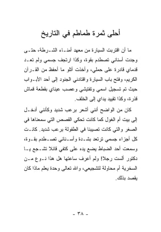 ‫ﺃﺤﻠﻰ ﺜﻤﺭﺓ ﻁﻤﺎﻁﻡ ﻓﻲ ﺍﻟﺘﺎﺭﻴﺦ‬
‫ﻤﺎ ﺃﻥ ﺍﻗﺘﺭﺒﺕ ﺍﻟﺴﻴﺎﺭﺓ ﻤﻥ ﻤﻌﻬﺩ ﺃﻤﻨـﺎﺀ ﺍﻟﺸـﺭﻁﺔ، ﺤﺘـﻰ‬
‫ﻭﺠﺩﺕ ﺃﺴﻨﺎﻨﻲ ﺘﺼﻁﺩﻡ ﺒﻘﻭﺓ، ﻭﻜﺫﺍ ﺍﺭﺘﺠﻑ ﺠﺴﻤﻲ ﻭﻟﻡ ﺘﻌـﺩ‬
‫ﻗﺩﻤﺎﻱ ﻗﺎﺩﺭﺓ ﻋﻠﻰ ﺤﻤﻠﻲ، ﻭﺃﺨﺫﺕ ﺃﺘﻠﻭ ﻤﺎ ﺃﺤﻔﻅ ﻤﻥ ﺍﻟﻘـﺭﺁﻥ‬
‫ﺍﻟﻜﺭﻴﻡ، ﻭ ﹸﺘﺢ ﺒﺎﺏ ﺍﻟﺴﻴﺎﺭﺓ ﻭﺍﻗﺘﺎﺩﻨﻲ ﺍﻟﺠﻨﻭﺩ ﺇﻟﻰ ﺃﺤﺩ ﺍﻷﺒـﻭﺍﺏ‬
                                              ‫ﻓ‬
‫ﺤﻴﺙ ﺘﻡ ﺘﺴﺠﻴل ﺍﺴﻤﻲ ﻭﺘﻔﺘﻴﺸﻲ ﻭﻋﺼﺏ ﻋﻴﻨﺎﻱ ﺒﻘﻁﻌﺔ ﻗﻤﺎﺵ‬
                         ‫ﻗﺫﺭﺓ، ﻭﻜﺫﺍ ﺘﻘﻴﻴﺩ ﻴﺩﺍﻱ ﺇﻟﻰ ﺍﻟﺨﻠﻑ.‬
‫ﻜﺎﻥ ﻤﻥ ﺍﻟﻭﺍﻀﺢ ﺃﻨﻨﻲ ﺃﺸﻌﺭ ﺒﺭﻋﺏ ﺸﺩﻴﺩ ﻭﻜﺄﻨﻨﻲ ﺃﺩﺨـل‬
‫ﺇﻟﻰ ﺒﻴﺕ ﺃﻡ ﺍﻟﻐﻭل ﻜﻤﺎ ﻜﺎﻨﺕ ﺘﺤﻜﻲ ﺍﻟﻘﺼﺹ ﺍﻟﺘﻲ ﺴﻤﻌﻨﺎﻫﺎ ﻓﻲ‬
‫ﺍﻟﺼﻐﺭ ﻭﺍﻟﺘﻲ ﻜﺎﻨﺕ ﺘﺼﻴﺒﻨﺎ ﻓﻲ ﺍﻟﻁﻔﻭﻟﺔ ﺒﺭﻋﺏ ﺸﺩﻴﺩ. ﻜﺎﻨـﺕ‬
‫ﻜل ﺃﺠﺯﺍﺀ ﺠﺴﻤﻲ ﺘﺭﺘﻌﺩ ﺒﺸـﺩﺓ ﻭﺃﺴـﻨﺎﻨﻲ ﺘﺼـﻁﺩﻡ ﺒﻘـﻭﺓ،‬
‫ﻭﺴﻤﻌﺕ ﺃﺤﺩ ﺍﻟﻀﺒﺎﻁ ﻴﻀﻊ ﻴﺩﻩ ﻋﻠﻰ ﻜﺘﻔﻲ ﻗﺎﺌﻼ ﺘﺸـﺠﻊ ﻴـﺎ‬
          ‫ﹰ‬
‫ﺩﻜﺘﻭﺭ ﺃﻟﺴﺕ ﺭﺠﻼ! ﻭﻟﻡ ﺃﻋﺭﻑ ﺴﺎﻋﺘﻬﺎ ﻫل ﻫﺫﺍ ﻨـﻭﻉ ﻤـﻥ‬
                                 ‫ﹰ‬
‫ﺍﻟﺴﺨﺭﻴﺔ ﺃﻡ ﻤﺤﺎﻭﻟﺔ ﻟﺘﺸﺠﻴﻌﻲ، ﻭﺍﷲ ﺘﻌﺎﻟﻰ ﻭﺤﺩﺓ ﻴﻌﻠﻡ ﻤﺎﺫﺍ ﻜﺎﻥ‬
                                              ‫ﻴﻘﺼﺩ ﺒﺫﻟﻙ.‬




                        ‫- ٨٣ -‬
 