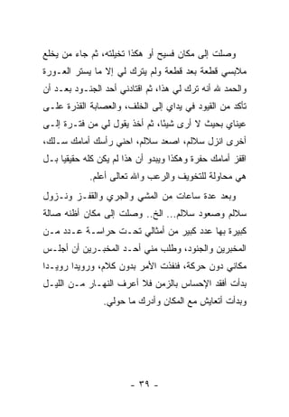 ‫ﻭﺼﻠﺕ ﺇﻟﻰ ﻤﻜﺎﻥ ﻓﺴﻴﺢ ﺃﻭ ﻫﻜﺫﺍ ﺘﺨﻴﻠﺘﻪ، ﺜﻡ ﺠﺎﺀ ﻤﻥ ﻴﺨﻠﻊ‬
‫ﻤﻼﺒﺴﻲ ﻗﻁﻌﺔ ﺒﻌﺩ ﻗﻁﻌﺔ ﻭﻟﻡ ﻴﺘﺭﻙ ﻟﻲ ﺇﻻ ﻤﺎ ﻴﺴﺘﺭ ﺍﻟﻌـﻭﺭﺓ‬
‫ﻭﺍﻟﺤﻤﺩ ﷲ ﺃﻨﻪ ﺘﺭﻙ ﻟﻲ ﻫﺫﺍ، ﺜﻡ ﺍﻗﺘﺎﺩﻨﻲ ﺃﺤﺩ ﺍﻟﺠﻨـﻭﺩ ﺒﻌـﺩ ﺃﻥ‬
‫ﺘﺄﻜﺩ ﻤﻥ ﺍﻟﻘﻴﻭﺩ ﻓﻲ ﻴﺩﺍﻱ ﺇﻟﻰ ﺍﻟﺨﻠﻑ، ﻭﺍﻟﻌﺼﺎﺒﺔ ﺍﻟﻘﺫﺭﺓ ﻋﻠـﻰ‬
‫ﻋﻴﻨﺎﻱ ﺒﺤﻴﺙ ﻻ ﺃﺭﻯ ﺸﻴ ًﺎ، ﺜﻡ ﺃﺨﺫ ﻴﻘﻭل ﻟﻲ ﻤﻥ ﻓﺘـﺭﺓ ﺇﻟـﻰ‬
                               ‫ﺌ‬
‫ﺃﺨﺭﻯ ﺍﻨﺯل ﺴﻼﻟﻡ، ﺍﺼﻌﺩ ﺴﻼﻟﻡ، ﺍﺤﻨﻲ ﺭﺃﺴﻙ ﺃﻤﺎﻤﻙ ﺴـﻠﻙ،‬
‫ﺍﻗﻔﺯ ﺃﻤﺎﻤﻙ ﺤﻔﺭﺓ ﻭﻫﻜﺫﺍ ﻭﻴﺒﺩﻭ ﺃﻥ ﻫﺫﺍ ﻟﻡ ﻴﻜﻥ ﻜﻠﻪ ﺤﻘﻴﻘ ‪‬ﺎ ﺒـل‬
     ‫ﻴ‬
             ‫ﻫﻲ ﻤﺤﺎﻭﻟﺔ ﻟﻠﺘﺨﻭﻴﻑ ﻭﺍﻟﺭﻋﺏ ﻭﺍﷲ ﺘﻌﺎﻟﻰ ﺃﻋﻠﻡ.‬
‫ﻭﺒﻌﺩ ﻋﺩﺓ ﺴﺎﻋﺎﺕ ﻤﻥ ﺍﻟﻤﺸﻲ ﻭﺍﻟﺠﺭﻱ ﻭﺍﻟﻘﻔـﺯ ﻭﻨـﺯﻭل‬
‫ﺴﻼﻟﻡ ﻭﺼﻌﻭﺩ ﺴﻼﻟﻡ... ﺍﻟﺦ.. ﻭﺼﻠﺕ ﺇﻟﻰ ﻤﻜﺎﻥ ﺃﻅﻨﻪ ﺼﺎﻟﺔ‬
‫ﻜﺒﻴﺭﺓ ﺒﻬﺎ ﻋﺩﺩ ﻜﺒﻴﺭ ﻤﻥ ﺃﻤﺜﺎﻟﻲ ﺘﺤـﺕ ﺤﺭﺍﺴـﺔ ﻋـﺩﺩ ﻤـﻥ‬
‫ﺍﻟﻤﺨﺒﺭﻴﻥ ﻭﺍﻟﺠﻨﻭﺩ، ﻭﻁﻠﺏ ﻤﻨﻲ ﺃﺤـﺩ ﺍﻟﻤﺨﺒـﺭﻴﻥ ﺃﻥ ﺃﺠﻠـﺱ‬
‫ﻤﻜﺎﻨﻲ ﺩﻭﻥ ﺤﺭﻜﺔ، ﻓﻨﻔﺫﺕ ﺍﻷﻤﺭ ﺒﺩﻭﻥ ﻜﻼﻡ، ﻭﺭﻭﻴ ‪‬ﺍ ﺭﻭﻴـ ‪‬ﺍ‬
 ‫ﺩ‬       ‫ﺩ‬
‫ﺒﺩﺃﺕ ﺃﻓﻘﺩ ﺍﻹﺤﺴﺎﺱ ﺒﺎﻟﺯﻤﻥ ﻓﻼ ﺃﻋﺭﻑ ﺍﻟﻨﻬـﺎﺭ ﻤـﻥ ﺍﻟﻠﻴـل‬
                ‫ﻭﺒﺩﺃﺕ ﺃﺘﻌﺎﻴﺵ ﻤﻊ ﺍﻟﻤﻜﺎﻥ ﻭﺃﺩﺭﻙ ﻤﺎ ﺤﻭﻟﻲ.‬




                        ‫- ٩٣ -‬
 